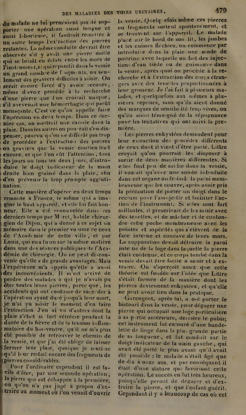 du malade ne lui permissent pis de sup- porter une opération aussi longue et aussi laborieuse, il faudrait remettre à un attire temps l’ex'raction des pierres restantes. La même conduite devrait etre observée s’il y avait une pierre molle qui se brisât en éclats entre les mors de l’instrument,ei qui répandit dans la vessie uu grand nombre de f agirn nts, ou seu- lement des graviers difficiles à saisir. On serait encore forcé d’y avoir recours, même d avoir procède à la recherche 'd’une pierre que Ion croirait unique, s’il survenait une hémorrhagie qui parut menaçante. C’est ce qu’on appelle taire l’opération en deux temps. Dans ce der- nier cas, on mettrait une canule dans la plaie. Dansles autres on pou rail s’en dis- penser, pourvu qu’on ne différai pas trop de procéder à l'extraction des pierres on graviers que la vessie contien Irait i encore, et que l’on eût l’altenlion , tous îles jours ou tous les deux j urs, d’inlro- i duire le doigt indien leur de la main i droite bien graissé dans la plaie, afin ■ d’en prévenir la trop prompte aggluti- nation. Cette manière d’opérer en deux temps remonte à Franco, le même qui a ima- i giné le haut appareil, et elle lui fait hon- neur. Elle a été renouvelée dans ces i derniers temps par M rcl, habile chirur- ; gien de Dijon, qui a donné à ce sujet un : mémoire dans le premier vo urne de ceux de l’Acadi mie de cette ville, et par Louis, qui en a lu un sur la même matière dans une des séances publiques de l’Aca- démie de chirurgie. On ne peut di»con- venir qu’elle a de grands avantages. Mais il’expérience m’a appris qu’elle a aussi ides inconvénients, il m’est arrivé de |perdre des malades à qui je n’avais pu ôter toutes leurs pierres, parce que, les accidents qui ont coutume de suce der à l’opération ayant duré jusqu’à leur mort, je n’ai pu saisir le moment d’en lairc l’extraction J’en ai vu d’autres «tout la I plaie s’était si fort rétrécie pendant la durée de la fièvre et de la tension inflam- matoire du bas-ventre, qu'il ne m’a plus été possible de retrouver le chemin de la vessie, et que j’ai été obligé de laisser :fermer leur plaie, quoique je senti-se qu’il b ur restait encore des fragments de ipierres considéra blés. Pour l’ordinaire cependant il est fa- cile d’ôter, par une seconde opération, la pierre qm est échappée à la première, ou qii on n’a pas jugé a propos d’ex- traire au moment où l’on venait d’ouvrir VOIES URINAIRES. 479 la vessie. Qnelq efois même cps pierres ou fragments sortent spontanément, et se Irouvi nt sur l’appareil. Le malade p'acé sur le bord de son lil , les jambes et les cuisses Uechies, on commence par introduise dans la plaie nue sonde de poitrine avec laquelle ou fait des injec- tion» d’eau tiède ou de guimauve dans la vessie, après quoi on procède à la re- cherche et à l exlraciion des cort s étran- gers avec des leneiles proportionnées à leur grosseur. Je l’ai fait à plusieurs ma- lades, et quelquefois aux mêmes à plu- sieurs reprises, sans qu’ils aient donné des marques de sensibi ité trop vives, ou qu’ils aient témoigné de la répugnance pour les tentatives qui ont suivi la pre- mière. Les pierres enkystées demandent pour leur exiraclion de» p-océdés différents de ceux dont il vient d’être parlé. Littré croyait qu’on pourrait les disposer à sortir rie deux manières différentes. Si e les font peu de sai lie dans la vessie, il voulait qu’avec une sonde introduite dans cet organe on froissa la paroi mem- braneuse qm les couvre, après avoir pris la précaution de porier un doigt dans le reciuni pour l’assnjeitir et faciliter l'ac- tion de l’instrument. Si elles sont fort saillantes, il prescrivait de les saisir avec des leueltes, et de mâeber et de conton- dre cette poche membraneuse avec les pointes et aspérités qui s’élèvent de la face interne et concave de leurs mors. La suppuration devait détruire la paroi iule ne de la loge dans laquelle la pierre était contenue, et ce corps tombé dans la vessie devait être facile a saisir et à ex- traire. Un s’aperçoit assez que cette théorie est fondée sur l’idée que Littré s’était formée de la manière dont les P' erres deviennent enkystées, et qu’elle ne peut avoir lieu dans la pratique. Garengeot, après lui, a osé porter le bistouri dans la vessie, pour dégager une pierre qui occupait une loge particulière à sa p rtie antérieure, derrière le pubis; cet instrument fut enlouré d’une bande- lette de linge dans la plu» grande partie de sa longueur, et lut conduit sur le doigt indicateur de la main gauche, qui avait été porté le plus avant qu'il avait été possible : le malade n’était âgé que de dix à onze ans. et par conséquent il élait d’une stature qui favorisait celle opération. Le succès en fut très heureux, puisqu'elle permit de dégager et d’ex- traire la pierre, et que l'enfant guérit. Cependant il y a beaucoup de cas où cet