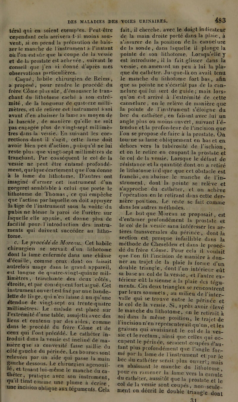 téral qui en soient exemples. Peut-être cependant cela arrivera t-il moins sou- vent, si on prend la précaution de bais- ser le manche de l’instrument à l’instant où l’on est sûr que la coupe de la vessie et de la prostate est achevée , suivant le conseil que j’en ai donné d’après mes observations particulières. Caqué, habile chirurgien de Reims, a proposé, pour rendre le procédé du frère Corne plus sûr, d’émousser le tran- chant du lithotome caché à son extré- mité, de la longueur de quatorze milli- mètres, et de retirer cet instrument » soi avant d’en abaisser la lame au moyen de la bascule, de manière qu’elle ne soit pas engagée plus de vingt-sept millimè- tres dans la vessie. En suivant les cor- rections dont il s’agit, cette lame doit avoir bien peu d’action , puisqu’il ne lui reste plus que vingt-sept millimètres de tranchant. Par conséquent le col de la vessie ne peut être entamé profondé- ment, quelque écartement que l’on donne à la lame du lithotome. D’autres ont imaginé d’armer cet instrument d’un gorgeret semblable à celui que porle le lithotome de Thomas, ce qui empêche que l’action par laquelle on doit appuyer la tige de l'instrument sous la voûte du pubis ne blesse la paroi de l’urètre sur laquelle elle appuie, et donne plus de facilité pour l'introduction des instru- ments qui doivent succéder au litho- tome. c. Le procédé de Morenu. Cet habile chirurgien se servait d’un lilhotorne dont la lame enfermée dans une châsse d’écaille, comme ceux dont on faisait autrefois usage dans le grand appareil, est longue de quatre-vingt-quinze mil- limètres , tranchante des deux côtés, étroite, et par conséquent fort aiguë. Cet instrument ouvert est fixé par une bande- lette de linge, qui n’en laisse à nu qu’une étendue de vingt-sept ou Irente-quatrc millimètres. Le malade est placé sur lfextrémité d’une table, assujetti avec des liens et conlenu par des aides, comme dans le procédé du frère Côme et de ceux qui l’ont précédé. Le cathéter in- troduit dans la vessie est incliné de ma- nière que sa convexité fasse saillie du 1 côté gauche du périnée. Les bourses sont relevées par un aide qui passe la main gauche dessous. Le chirurgien agenouil- le, et tenant lui-même le manche du ca- theter, pratique avec son instrument, qu il tient comme une plume à écrire une incision oblique aux téguments. Cela 483 fait, il cherche, avec le doigt indicateur de la main droite porté dans la plaie, à s’assurer de la position de la cannelure de la sonde, dans laquelle il plonge la pointe de son lithotome. Lorsqu’elle y est introduite, il la fait glisser dans la vessie, en amenant un peu à lui la pla- que du cathéter. Jusque-là on avait tenu le manche du lilhotorne fort bas , afin que sa pointe ne s’écartât pas de la can- nelure qui lui sert de guide ; mais lors- qu’on est arrivé à l’extrémité de cette cannelure, on le relève de manière que la pointe de l’instrument s’éloigne du bec du cathéter, en faisant avec lui un angle plus ou moins ouvert, suivant l'é- tendue et la profondeur de l’incision que l'on se propose de faire à la prostate. On tourne sa lame obliquement en bas et en dehors vers la tubérosité de l’ischion, et on le retire en coupant la prostate et le col de la vessie. Lorsque le défaut de résistance et la quantité dont on a retiré le lithotome indique que cet obstacle est franchi, on abaisse le manche de l’in- strument, dont la pointe se relève et s’approche du cathéter, et on achève l’opération en le retirant dans cette der- nière position. Le reste se fait comme dans les autres méthodes. Le but que Moreau se proposait, est d’entamer profondément la prostate et le col delà vessie sans inlcresser les ar- tères transversales du périnée, dont la section est presque infaillible dans la méthode de Cheselden et dans le procé- dé du frère Côme. Pour cela il voulait que l'on fît l’incision de manière à don- ner au trajet de la plaie la forme d’un double triangle, dont l’un intérieur eût sa base au col de la vessie, et l'autre ex- térieur eut la sienne à la plaie des tégu- ments. Ces deux triangles se rencontrent par leurs sommets , au milieu de l’inter- valle qui se trouve entre le périnée et le col de la vessie. Si, après avoir élevé le manche du lilhotorne, on le retirait à soi dans la même position, le trajet de 1 incision n en représenterait qu’un, et les graisses qui avoisinent le col de la ves- sie et le rectum, ainsi que celles qui oc- cupent le périnée, seraient coupées d’au- tant plus profondément que l’angle for- mé par la lame de 1 instrument et par le hcc du cathéter serait plus ouvert; mais en abaissant le manche du litholome pour en ramener la laine vers la canule du cathéter, aussitôt que la prostate et le col de la vessie sont coupés, non-seule ment on décrit le double triangle dont 31
