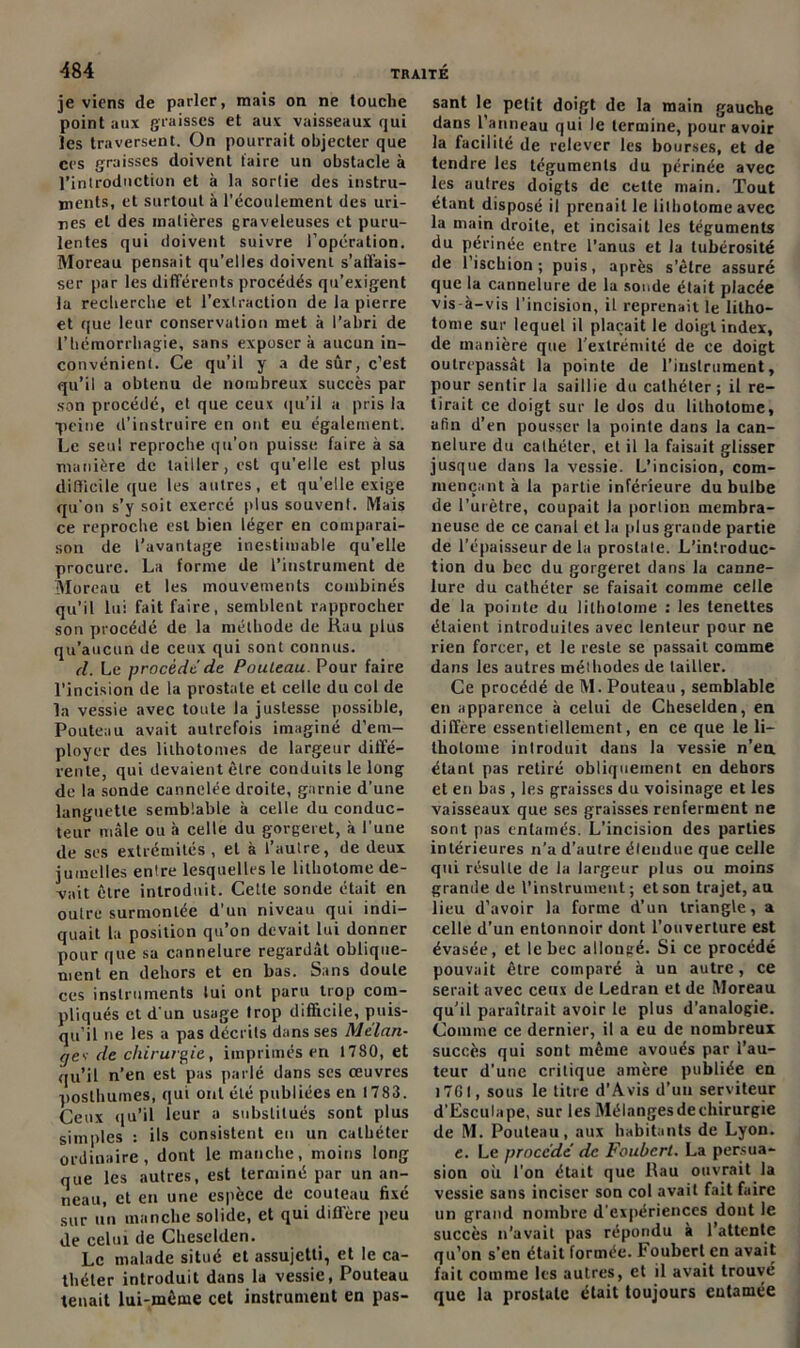 je viens de parler, mais on ne touche point aux graisses et aux vaisseaux qui les traversent. On pourrait objecter que ces graisses doivent faire un obstacle à l’introduction et à la sortie des instru- ments, et surtout à l'écoulement des uri- nes et des matières graveleuses et puru- lentes qui doivent suivre l’opération. Moreau pensait qu’elles doivent s'affais- ser par les différents procédés qu’exigent la recherche et l’extraction de la pierre et que leur conservation met à l’abri de l’hémorrhagie, sans exposera aucun in- convénient. Ce qu’il y a de sûr, c’est qu’il a obtenu de nombreux succès par son procédé, et que ceux qu’il a pris la peine d’instruire en ont eu également. Le seul reproche qu’on puisse faire à sa manière de tailler, est qu’elle est plus difficile que les autres, et qu’elle exige qu’on s’y soit exercé plus souvent. Mais ce reproche est bien léger en comparai- son de l’avantage inestimable qu’elle procure. La forme de l’instrument de Moreau et les mouvements combinés qu’il lui fait faire, semblent rapprocher son procédé de la méthode de Ruu plus qu’aucun de ceux qui sont connus. d. Le procède'de Pouleau. Pour faire l’incision de la prostate et celle du col de la vessie avec toute la justesse possible, Pouteau avait autrefois imaginé d’em- ployer des lilhotomes de largeur diffé- rente, qui devaient être conduits le long de la sonde cannelée droite, garnie d’une languette semblable à celle du conduc- teur mâle ou à celle du gorgeret, à l’une de ses extrémités , et à l’aulre, de deux jumelles entre lesquelles le lithotome de- vait être introduit. Cette sonde était en outre surmontée d'un niveau qui indi- quait la position qu’on devait lui donner pour que sa cannelure regardât oblique- ment en dehors et en bas. Sans doute ces instruments lui ont paru trop com- pliqués et d'un usage trop difficile, puis- qu’il ne les a pas décrits dans ses Mélan- gev de chirurgie, imprimés en 1780, et qu’il n’en est pas parlé dans ses œuvres posthumes, qui ont été publiées en 1783. Ceux qu’il leur a substitués sont plus simples : ils consistent en un cathéter ordinaire, dont le manche, moins long que les autres, est terminé par un an- neau, et en une espèce de couteau fixé sur un manche solide, et qui différé peu de celui de Clieselden. Le malade situé et assujetti, et le ca- théter introduit dans la vessie, Pouteau tenait lui-même cet instrument en pas- sant le petit doigt de la main gauche dans l’anneau qui le termine, pour avoir la facilité de relever les bourses, et de tendre les téguments du périnée avec les autres doigts de cette main. Tout étant disposé il prenait le lithotome avec la main droite, et incisait les téguments du périnée entre l’anus et la tubérosité de l’ischion; puis, après s'être assuré que la cannelure de la sonde était placée vis à-vis l’incision, il reprenait le litho- tome sur lequel il plaçait le doigt index, de manière que l’extrémité de ce doigt outrepassât la pointe de l'instrument, pour sentir la saillie du cathéter; il re- tirait ce doigt sur le dos du lithotome, afin d’en pousser la pointe dans la can- nelure du cathéter, et il la faisait glisser jusque clans la vessie. L’incision, com- mençant à la partie inférieure du bulbe de l’urètre, coupait la portion membra- neuse de ce canal et la plus grande partie de l’épaisseur de la prostate. L’introduc- tion du bec du gorgeret dans la canne- lure du cathéter se faisait comme celle de la pointe du lithotome : les tenettes étaient introduites avec lenteur pour ne rien forcer, et le reste se passait comme dans les autres méthodes de tailler. Ce procédé de M. Pouteau , semblable en apparence à celui de Cheselden, en différé essentiellement, en ce que le li- thotome introduit dans la vessie n’en étant pas retiré obliquement en dehors et en bas , les graisses du voisinage et les vaisseaux que ses graisses renferment ne sont pas entamés. L’incision des parties intérieures n’a d’autre étendue que celle qui résulte de la largeur plus ou moins grande de l’instrument; et son trajet, an lieu d’avoir la forme d’un triangle, a celle d’un entonnoir dont l’ouverture est évasée, et le bec allongé. Si ce procédé pouvait être comparé à un autre, ce serait avec ceux de Ledran et de Moreau qu’il paraîtrait avoir le plus d’analogie. Comme ce dernier, il a eu de nombreux succès qui sont même avoués par l’au- teur d’une critique amère publiée en 17GI, sous le titre d'Avis d'un serviteur d’Esculape, sur les Mélnngesdechirurgie de M. Pouteau, aux habitants de Lyon. e. Le procédé de Foubcrt. La persua- sion où l’on était que Rau ouvrait la vessie sans inciser son col avait fait faire un grand nombre d'expériences dont le succès n’avait pas répondu à l’attente qu’on s'en était formée. Fouberl en avait fait comme les autres, et il avait trouvé que la prostate était toujours entamée