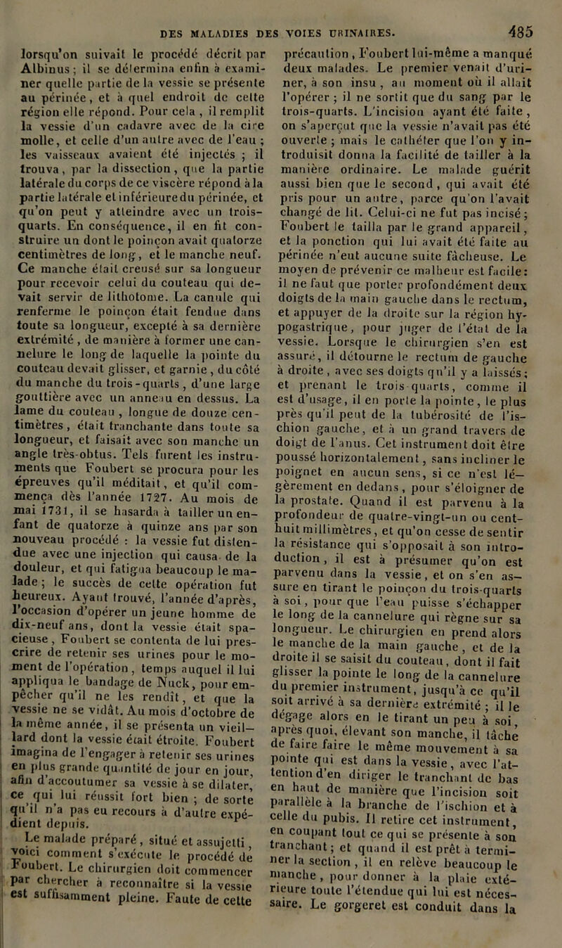 lorsqu’on suivait le procédé décrit par ALbiuus; il se détermina enfin à exami- ner quelle partie de la vessie se présente au périnée, et à quel endroit de cette région elle répond. Pour cela , il remplit la vessie d’un cadavre avec de la cire molle, et celle d’un autre avec de l’eau ; les vaisseaux avaient été injectés ; il trouva, par la dissection, que la partie latérale du corps de ce viscère répond à la partie latérale et inférieuredu périnée, et qu’on peut y atteindre avec un trois- quarts. En conséquence, il en fit con- struire un dont le poinçon avait quatorze centimètres de long, et le manche neuf. Ce manche était creusé sur sa longueur pour recevoir celui du couteau qui de- vait servir de lilhotome. La canule qui renferme le poinçon était fendue dans toute sa longueur, excepté à sa dernière extrémité , de manière à former une can- nelure le long de laquelle la pointe du couteau devait glisser, et garnie , du côté du manche du trois-quarts, d’une large gouttière avec un anneau en dessus. La lame du couteau , longue de douze cen- timètres , était tranchante dans tonte sa longueur, et faisait avec son manche un angle très-obtus. Tels furent les instru- ments que Foubert se procura pour les épreuves qu’il méditait, et qu’il com- mença dès l’année 1727. Au mois de mai 1731, il se hasarda à tailler un en- fant de quatorze à quinze ans par son nouveau procédé : la vessie fut disten- due avec une injection qui causa de la douleur, et qui fatigua beaucoup le ma- lade ; le succès de celte opération fut heureux. Ayant trouvé, l’année d’après, l’occasion d’opérer un jeune homme de dix-neuf ans, dont la vessie était spa- cieuse , Foubert se contenta de lui pres- crire de retenir ses urines pour le mo- ment de l’opération , temps auquel il lui appliqua le bandage de Nuck, pour em- pêcher qu’il ne les rendît, et que la vessie ne se vidât. Au mois d’octobre de la même année, il se présenta un vieil- lard dont la vessie était étroite. Foubert imagina de l’engager à retenir ses urines | en plus grande quantité de jour en jour, afin d accoutumer sa vessie à se dilater, I ce qui lui réussit fort bien; de sorte qu’il n’a pas eu recours à d’autre expé- dient depuis. Le malade préparé , situé et assujetti vomi comment s’exécute le procédé dé foubert. Le chirurgien doit commencer par chercher à reconnaître si la vessie est suffisamment pleine. Faute de celte VOIES URINAIRES. 485 précaution , Foubert lui-même a manqué deux malades. Le premier venait d’uri- ner, à son insu , au moment où il allait l’opérer ; il ne sortit que du sang par le trois-quarts. L’incision ayant été faite , on s’aperçut que la vessie n’avait pas été ouverte ; mais le cathéter que l'on y in- troduisit donna la facilité de tailler à la manière ordinaire. Le malade guérit aussi bien que le second, qui avait été pris pour un antre, parce qu’on l’avait changé de lit. Celui-ci ne fut pas incisé ; Foubert le tailla par le grand appareil, et la ponction qui lui avait été faite au périnée n’eut aucune suite fâcheuse. Le moyen de prévenir ce malheur est facile: il ne faut que porter profondément deux doigts de la main gauche dans le rectum, et appuyer de la droite sur la région hy- pogastrique, pour juger de l’état de la vessie. Lorsque le chirurgien s’en est assuré, il détourne le rectum de gauche à droite , avec ses doigts qn’il y a laissés; et prenant le trois quarts, comme il est d’usage, il en porte la pointe, le plus près qu’il peut de la tubérosité de l’is- chion gauche, et à un grand travers de doigt de l’anus. Cet instrument doit êlre poussé horizontalement, sans incliner le poignet en aucun sens, si ce n'est lé- gèrement en dedans, pour s’éloigner de la prostate. Quand il est parvenu à la profondeur de quatre-vingt-un ou cent- huit millimètres, et qu’on cesse de sentir la résistance qui s’opposait à son intro- duction , il est à présumer qu’on est parvenu dans la vessie, et on s’en as- sure en tirant le poinçon du trois quarts à soi, pour que l’eau puisse s’échapper le long de la cannelure qui règne sur sa longueur. Le chirurgien en prend alors le manche de la main gauche, et de la droite il se saisit du couteau, dont il fait glisser la pointe le long de la cannelure du premier instrument, jusqu’à ce qu’il soit arrivé à sa dernière extrémité • il le dégage alors en le tirant un peu à soi, après quoi, élevant son manche, il tâche de faire faire le même mouvement à sa pointe qui est dans la vessie, avec l’at- tention d’en diriger le tranchant de bas en haut de manière que l’incision soit parallèle à la branche de l'ischion et à celle du pubis. Il retire cet instrument, en coupant tout ce qui se présente à son tranchant; et quand il est prêt à termi- ner la section , il en relève beaucoup le manche, pour donner à la plaie exté- rieure toute l’étendue qui lui est néces- saire. Le gorgeret est conduit dans la