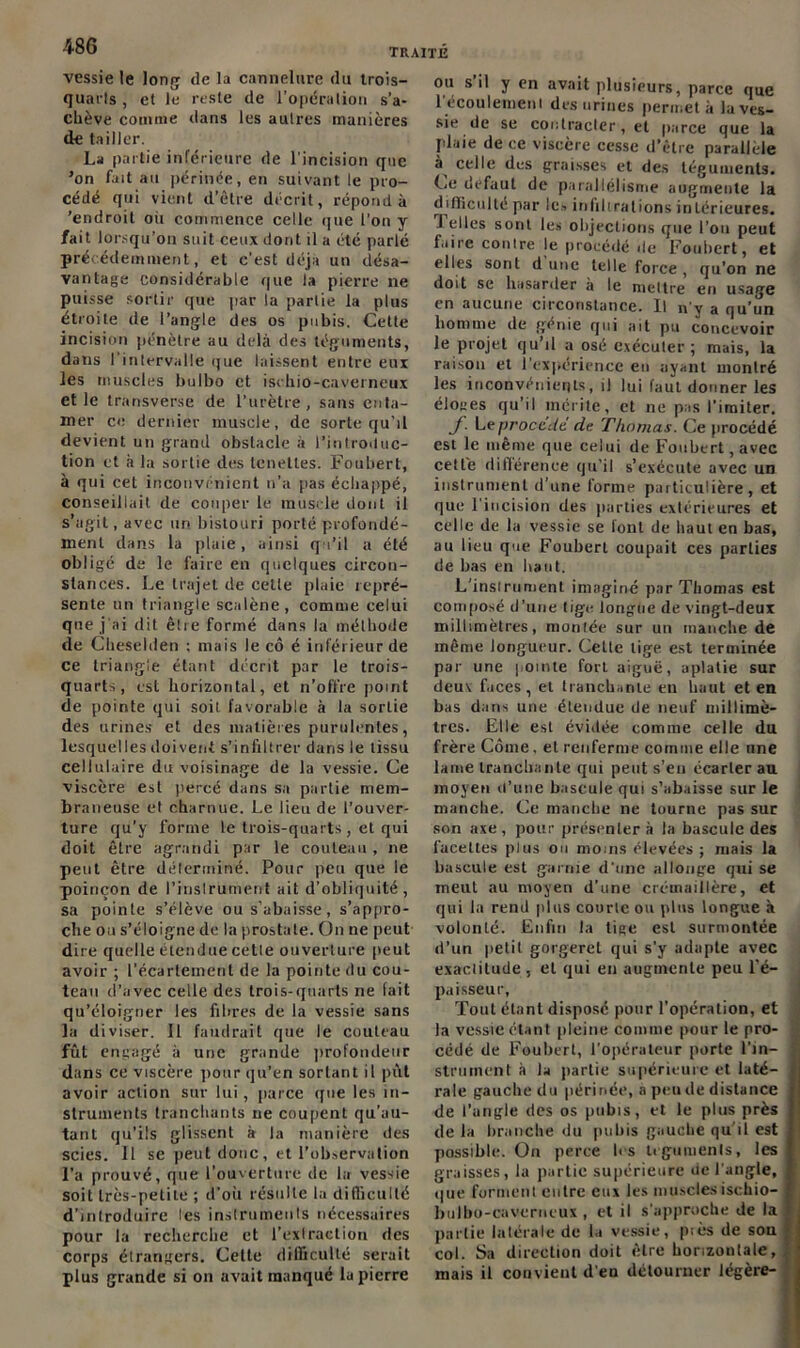 vessie le long de la cannelure du trois- quarts , et le reste de l’opération s’a- chève comme dans les autres manières de tailler. La partie inférieure de l’incision que ’on fait au périnée, en suivant le pro- cédé qui vient d’être décrit, répond à 'endroit où commence celle que l'on y fait lorsqu’on suit ceux dont il a été parlé précédemment, et c’est déjà un désa- vantage considérable que la pierre ne puisse sortir que par la partie la plus étroite de l’angle des os pubis. Cette incision pénètre au delà des téguments, dans l’intervalle que laissent entre eux les muscles bulbo et ischio-caverneux et le transverse de l’urètre, sans enta- mer ce dernier muscle, de sorte qu’il devient un grand obstacle à l’introduc- tion et à la sortie des tenetles. Foubert, à qui cet inconvénient n’a pas échappé, conseillait de couper le muscle dont il s’agit, avec un bistouri porté profondé- ment dans la plaie , ainsi qu’il a été obligé de le faire en quelques circon- stances. Le trajet de celte plaie repré- sente un triangle scalène, comme celui que j’ai dit être formé dans la méthode de Cheselden ; mais le cô é inférieur de ce triangle étant décrit par le trois- quarts, est horizontal, et n’offre point de pointe qui soit favorable à la sortie des urines et des matières purulentes, lesquelles doivent s’infiltrer dans le tissu cellulaire du voisinage de la vessie. Ce viscère est percé dans sa partie mem- braneuse et charnue. Le lieu de l’ouver- ture qu’y forme le trois-quarts , et qui doit être agrandi par le couteau, ne peut être déterminé. Pour peu que le poinçon de l'instrument ait d’obliquité , sa pointe s’élève ou s’abaisse, s’appro- che ou s’éloigne de la prostate. On ne peut dire quelle étendue cette ouverture peut avoir ; l’écartement de la pointe du cou- teau d’avec celle des trois-quarts ne (ait qu’éloigner les fibres de la vessie sans la diviser. 11 faudrait que le couteau fût engagé à une grande profondeur dans ce viscère pour qu’en sortant il pût avoir action sur lui, parce que les in- struments tranchants ne coupent qu’au- tant qu’ils glissent à la manière des scies. 11 se peut donc, et l’observation l'a prouvé, que l’ouverture de la vessie soit très-petite ; d’où résulte la difficulté d’introduire les instruments nécessaires pour la recherche et l’extraction des corps étrangers. Cette difficulté serait plus grande si on avait manqué lu pierre ou s il y en avait plusieurs, parce que l’écoulement des urines permet à la ves- sie de se contracter, et parce que la plaie de ce viscère cesse d’être parallèle celle des graisses et des téguments. Ce defaut de parallélisme augmente la difficulté par le» infiltrations intérieures. Telles sont les objections que l’on peut faire contre le procédé de Foubert, et elles sont dune telle force, qu’on ne doit se hasarder à le mettre en usage en aucune circonstance. Il n'y a qu’un homme de genie qui ait pu concevoir le projet qu’il a osé exécuter; mais, la raison et l’expérience en ayant montré les inconvénients, il lui faut donner les éloges qu’il mérite, et ne pas l’imiter. J. Le procédé de Thomas. Ce procédé est le même que celui de Foubert, avec cette différence qu’il s’exécute avec un instrument d’une forme particulière, et que l’incision des parties extérieures et celle de la vessie se lont de haut en bas, au lieu que Foubert coupait ces parties de bas en liant. L’instrument imaginé par Thomas est composé d’une tige longue de vingt-deux millimètres, montée sur un manche de même longueur. Celte lige est terminée par une pointe fort aiguë, aplatie sur deux faces, et tranchante en haut et en bas dans une étendue de neuf millimè- tres. Elle est évidée comme celle du frère Corne, et renferme comme elle une lame tranchante qui peut s'en écarter au moyen d’une bascule qui s’abaisse sur le manche. Ce manche ne tourne pas sur son axe , pour présenter à la bascule des facettes plus on moins élevées ; niais la bascule est garnie d’une allonge qui se meut au moyen d’une crémaillère, et qui la rend plus courte ou plus longue à volonté. Enfin la lige est surmontée d’un petit gorgeret qui s’y adapte avec exactitude , et qui en augmente peu l'é- paisseur, Tout étant disposé pour l’opération, et la vessie étant pleine comme pour le pro- cédé de Foubert, l’opérateur porte Tin- i struinent à la partie supérieure et laté- rale gauche du périnée, à peu de distance de l’angle des os pubis, et le plus près de la branche du pubis gauche qu'il est possible. On perce lis téguments, les graisses, la partie supérieure de l’angle, que forment entre eux les musclesischio- bulbo-caverneux , et il s’approche de la partie latérale de la vessie, piès de son col. Sa direction doit être horizontale, niais il convient d'en détourner légère-