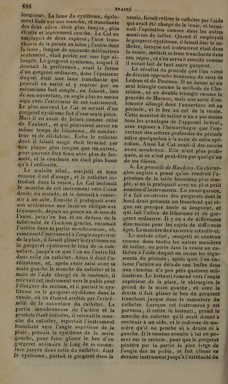 ■488 traité longueur. La lame du cystitome, égale- ment fixée sur son manche, et tranchante des deux côtés, était plus longue, plus étroite et légèrement courbe. Le Gat eu employait de deux espèces; l’une tran- chante de la pointe au talon ; l’autre dont la lame, longue de Quarante millimètres seulement, était portée sur une tme al- longée. Le gorgeret cystitome, auquel il donnait la préférence , avait la forme d un gorgeret ordinaire, dans l’épaisseur duquel était une lame tranchante qui pouvait en sortir et y rentrer par un mécanisme fort simple, en faisant, lors de son ouverture, un angle pinson moins aigu avec 1 extrémité de cet instrument. Le plus souvent Le Cat se servait d’un gorgeret cystitome fait d’une seule pièce. Mais il en avait de brisés comme celui de Foubert, et qui pouvaient servir en meme temps de lithotome , de conduc- teur et de dilatateur. Lnhu le cathéter dont il faisait usage était terminé par une plaque plus longue que les autres, pour pouvoir être tenu avec plus de fer- meté, et la courbure en était plus basse qu’à l'ordinaire. Le malade situé, assujetti et tenu comme il est d usage , et le cathéter in- troduit dans la vessie , Le Cat inclinait le manche de cet instrument vers l’aine droite du malade, et le donnait à conte- nir à un aide. Ensuite il pratiquait avec son urétrotome une incision oblique aux téguments, depuis un pouce au-dessus de 1 anus, jusqu’au bas et au dedans de la tubérosité de l’ischion gauche, entamait l’urètre dans sa partie membraneuse, et, ramenant 1 i nsi rumen l à l’angle supérieur de la plaie, il faisait glisser le cystitome ou le gorgeret-cystitome le long de sa can- nelure, jusqu’à ce que l’un ou l’autre fût dans celle du cathéter. Alors il ôtait l’u- rélrotome, et, après avoir saisi avec sa main gauche le manche du cathéter et la main de l’aide chargé de le contenir, il relevait cet instrument vers le pubis pour l’éloigner du rectum, et il portait le cys- titome ou le gorgerel-cystitome dans la vessie, où ils étaient arrêtés par l’extré- mité de la cannelure du cathéter. La partie membraneuse de l’urètre et la prostate étant incisées, il relevaitle man- che du cathéter, reportait l’instrument tranchant vers l’angle supérieur de la plaie, prenait le cystitome de la main gauche, pour faire glisser le bec d’un gorgeret ordinaire le long de sa canne- lure jusque dans celle du cathéter, ôiait le cystitome, portait le gorgeret dans la vessie, faisait retirer le cathéter par l aide qui avait été chargé de le tenir, et termi- nait I operation comme dans les autres manières de tailler. Quand il employait le gorgerel-cystitome, il faisait ôter le ca- théter, lorsque cet instrument était dans la vessie, mettait sa lame tranchantedans son repos , et s’en servait ensuite comme il aurait fait de tout autre gorgeret. Le résultat du procédé que l’on vient e décrire approche beaucoup de ceux de Ledran et de Pouteau. Il ne donne ni uu seul triangle comme la méthode de Clie- selden , ni un double triangle comme le procédé de Moreau, mais une sorte d’en- tonnoir allongé dont l’ouverture est au périnée, et le bec au col de la vessie. Gette manière de tailler n’en a pas moins tous les avantages de l'appareil laléral y sans exposer à l’hémorrhagie que l’ou- verture des artères profondes du périnée attire quelquefois à la suite de cette opé- ration. Aussi Le Cat avait-il des succès assez nombreux. Elle n’est plus prati- quée, si ce n’est peut-être par quelqu’un de ses élèves. h. Le procédé deIlaukins. Ce chirur- gien anglais a pensé qu’on rendrait l’o- pération de la taille beaucoup plus sim- ple, si on la pratiquait avec un plus petit nombre d instruments. En conséquence, il a fait construire des gorgerets dont le bord droit présente un tranchant qui rè- gne sur presque toute sa longueur, et qui fait l’office de lithotome et de gor- geret ordinaire. Il y en a de différentes dimensions pour les sujets de différents âges. La manière de s’en servir est celle-ci: Le malade situé, assujetti et contenu comme dans toutes les autres manières de tailler, on porte dans la vessie un ca- théter à l’aide duquel on incise les tégu- ments du périnée, après quoi l’on en- tame l’urètre au delà de son bulbe dans une etendue d’a peu près quatorze mil- limètres. Le bistouri ramené vers l'angle supérieur de la plaie, le chirurgien le prend de la main gauche, et avec la droite il fait glisser le bec du gorgeret tranchant jusque dans la cannelure du cathéter. Lorsque cet instrument y est parvenu, il retire le bistouri, prend le manche du cathéter qu'il avait donné à contenir à un aide, et le redresse de ma- nière qu’il ne penche ni à droite ni à gauche. 11 le ramène ensuite à lui en pe- sant sur le rectum , pour que le gorgeret pénètre par la partie la plus large de l’angle des os pubis, et fait glisser ce dernier instrument jusqu’à l’extrémité du