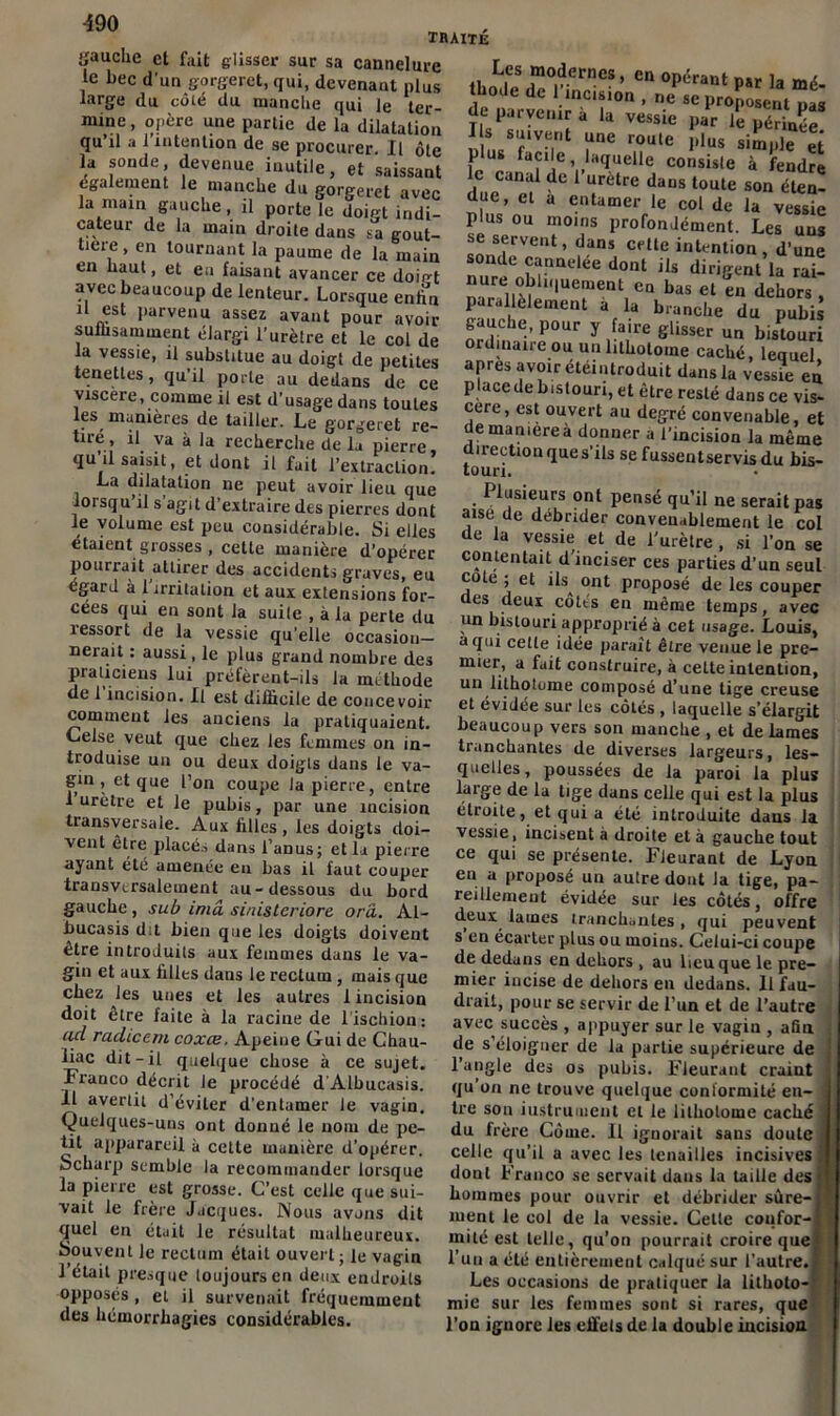 traite yauclie et fait glisser sur sa cannelure le bec d'un gorgeret, qui, devenant plus large du côté du manche qui le ter- mine , opère une partie de la dilatation qu il a 1 intention de se procurer. Il ôte la sonde devenue inutile, et saissant également le manche du gorgeret avec la main gauche, il porte le doigt indi- cateur de la main droite dans sa gout- tière , en tournant la paume de la main en haut, et en faisant avancer ce doigt avec beaucoup de lenteur. Lorsque enfin il est parvenu assez avant pour avoir suffisamment élargi l’urètre et le col de la vessie, il substitue au doigt de petites tenettes, qu’il porte au dedans de ce viscère, comme il est d’usage dans toutes les manières de tailler. Le gorgeret re- tiré, il va à la recherche de la pierre, qu u saisit, et dont il fait l’extraction. La dilatation ne peut avoir lieu que lorsqu il s agit d’extraire des pierres dont le volume est peu considérable. Si elles étaient grosses , cette manière d’opérer pourrait attirer des accidents graves, eu egard à 1 irritation et aux extensions for- cées qui en sont la suile , à la perte du î essort de la vessie qu’elle occasion- nerait: aussi, le plus grand nombre des praticiens lui préfèrent-ils la méthode de 1 incision. Il est difficile de concevoir comment les anciens la pratiquaient. Celse veut que chez les femmes on in- troduise un ou deux doigts dans le va- gin , et que l’on coupe la pierre, entre I urètre et le pubis, par une incision transversale. Aux filles , les doigts doi- vent être placés dans l’anus; et la pierre ayant été amenée en bas il faut couper transversalement au-dessous du bord gauche, sub imâ sinistcriorc orâ. Al- bucasis dit bien que les doigts doivent être introduits aux femmes dans le va- gin et aux filles dans le rectum , mais que chez les unes et les autres 1 incision doit être faite à la racine de l’ischion: ad radiccm coxce. Apeiue Gui de Cfiau- liac dit-il quelque chose à ce sujet. Franco décrit le procédé d'Albucasis. II avertit d’éviter d’entamer le vagin. Quelques-uns ont donné le nom de pe- tit apparareil à celle manière d’opérer. Scharp semble la recommander lorsque la pierre est grosse. C’est celle que sui- vait le frère Jacques. Nous avons dit quel en était le résultat malheureux. Souvent le rectum était ouvert; le vagin l’était presque toujours en deux endroits opposés, et il survenait fréquemment des hémorrhagies considérables. L.es ®odernes, en opérant p5r la mé- ie nnl •mC,f0n>ne sc Proposent*pas de parvenir a la vessie par le périnée 1 s suivent une roule plus simple et p us facile, laquelle consiste à fendre le canal de l’urètre dans toute son éten- due, et a entamer le col de la vessie plus ou moins profondément. Les uns se servent, dans cette intention, d’une sonde cannelée dont ils dirigent la rai- LTnS lu7ent,ea bas et eu dehors » parallèlement a la branche du pubis gauche, pour y faire glisser un bistouri ordmaue ou un lithotome caché, lequel apres avoir étéintroduit dans la vessie en placede bistouri, et être resté dans ce vis- cère, est ouvert au degré convenable, et de manière à donner a l’incision la même irection que s’ils se fussentservisdu bis- toun. Plusieurs ont pensé qu’il ne serait pas aise de débrider convenablement le col de la vessie et de l'urètre, si l’on se contentait d inciser ces parties d’un seul cote ; et ils^ ont proposé de les couper des deux cotts en même temps, avec un bistouri approprié à cet usage. Louis, a qui cette idée parait être venue le pre- mier, a fait construire, à cette intention, un lithotome composé d’une tige creuse et évidée sur les côtés , laquelle s’élargit beaucoup vers son manche , et de lames tranchantes de diverses largeurs, les- quelles, poussées de la paroi la plus large de la lige dans celle qui est la plus étroite, et qui a été introduite dans la vessie, incisent à droite et à gauche tout ce qui se présente. Fleurant de Lyon en a proposé un autre dont la tige, pa- reillement évidée sur les côtés, offre deux lames tranchantes, qui peuvent s en écarter plus ou moins. Celui-ci coupe de dedans en dehors , au lieu que le pre- mier incise de dehors en dedans. Il fau- drait, pour se servir de l’un et de l’autre avec succès , appuyer sur le vagin , afin de s’éloigner de la partie supérieure de l’angle des os pubis. Fleurant craint qu on ne trouve quelque conformité en- tre son instrument et le lithotome caché du frère Côme. Il ignorait sans doute celle qu’il a avec les tenailles incisives , dont Franco se servait dans la taille des j hommes pour ouvrir et débrider sùre-| ment le col de la vessie. Cette coiifor-l mité est telle, qu’on pourrait croire que' l’un a été entièrement calqué sur l’autre. 1 Les occasions de pratiquer la lithoto- mie sur les femmes sont si rares, que l’ou ignore les elfels de la double incision