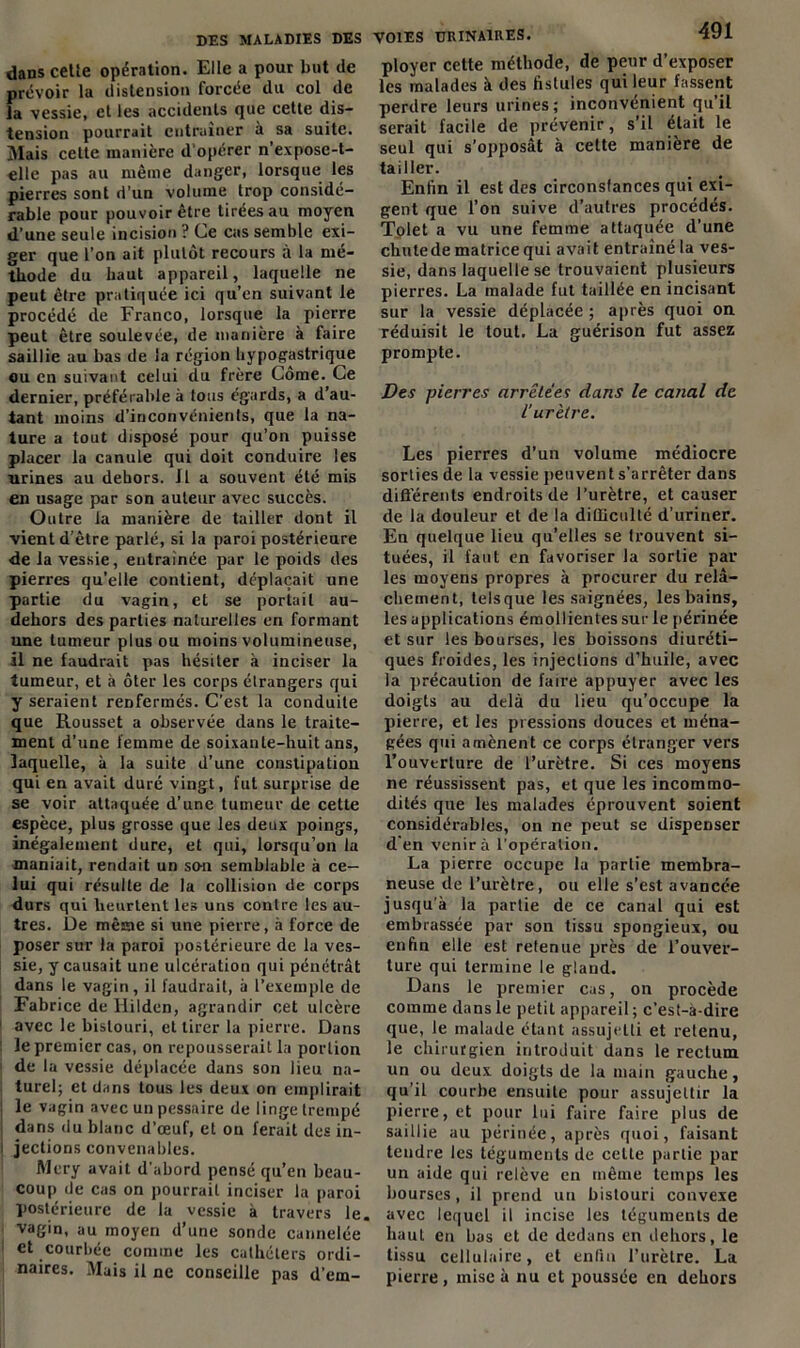 dans cetie opération. Elle a pour but de prévoir la distension forcée du col de la vessie, et les accidents que cette dis- tension pourrait entraîner à sa suite. Mais cette manière d'opérer n’expose-t- elle pas au même danger, lorsque les pierres sont d'un volume trop considé- rable pour pouvoir être tirées au moyen d’une seule incision ? Ce cas semble exi- ger que l’on ait plutôt recours à la mé- thode du haut appareil, laquelle ne peut être pratiquée ici qu’en suivant le procédé de Franco, lorsque la pierre peut être soulevée, de manière à faire saillie au bas de la région hypogastrique ou en suivant celui du frère Corne. Ce dernier, préférable à tous égards, a d’au- tant moins d’inconvénients, que la na- ture a tout disposé pour qu’on puisse placer la canule qui doit conduire les urines au dehors. Il a souvent été mis en usage par son auteur avec succès. Outre la manière de tailler dont il vient d’être parlé, si la paroi postérieure de la vessie, entraînée par le poids des pierres qu'elle contient, déplaçait une partie du vagin, et se portail au- dehors des parties naturelles en formant une tumeur plus ou moins volumineuse, il ne faudrait pas hésiter à inciser la tumeur, et à ôter les corps étrangers qui y seraient renfermés. C’est la conduite que Rousset a observée dans le traite- ment d’une femme de soixante-huit ans, laquelle, à la suite d'une constipation qui en avait duré vingt, fut surprise de se voir attaquée d’une tumeur de cette espèce, plus grosse que les deux poings, inégalement dure, et qui, lorsqu’on la maniait, rendait un so-n semblable à ce- lui qui résulte de la collision de corps durs qui heurtent les uns contre les au- tres. De même si une pierre, à force de poser sur la paroi postérieure de la ves- sie, y causait une ulcération qui pénétrât dans le vagin, il faudrait, à l’exemple de Fabrice de llild.cn, agrandir cet ulcère avec le bistouri, et tirer la pierre. Dans le premier cas, on repousserait la portion de la vessie déplacée dans son lieu na- turel; et dans tous les deux on emplirait le vagin avec un pessaire de linge trempé dans du blanc d’œuf, et on ferait des in- i jections convenables. ftlcry avait d'abord pensé qu’en beau- coup de cas on pourrait inciser la paroi postérieure de la vessie à travers le. vagin, au moyen d’une sonde cannelée et courbée connue les cathéters ordi- naires. Mais il ne conseille pas d’em- VOIES URINAIRES. 491 ployer cette méthode, de peur d’exposer les malades à des fistules qui leur fassent perdre leurs urines; inconvénient qu’il serait facile de prévenir, s’il était le seul qui s’opposât à cette manière de tailler. Enfin il est des circonsfances qui exi- gent que l’on suive d’autres procédés. Tolet a vu une femme attaquée d’une chutede matrice qui avait entraîné la ves- sie, dans laquelle se trouvaient plusieurs pierres. La malade fut taillée en incisant sur la vessie déplacée ; après quoi on réduisit le tout. La guérison fut assez prompte. Des pierres arrêtées dans le canal de l’urètre. Les pierres d’un volume médiocre sorties de la vessie peuvent s’arrêter dans différents endroits de l’urètre, et causer de la douleur et de la difficulté d’uriner. Eu quelque lieu qu’elles se trouvent si- tuées, il faut en favoriser la sortie par les moyens propres à procurer du relâ- chement, tels que les saignées, les bains, les applications émollientes sur le périnée et sur les bourses, les boissons diuréti- ques froides, les injections d’huile, avec la précaution de faire appuyer avec les doigts au delà du lieu qu’occupe la pierre, et les pressions douces et ména- gées qui amènent ce corps étranger vers l’ouverture de l’urètre. Si ces moyens ne réussissent pas, et que les incommo- dités que les malades éprouvent soient considérables, on ne peut se dispenser d'en venir à l’opération. La pierre occupe la partie membra- neuse de l’urètre, ou elle s’est avancée jusqu'à la partie de ce canal qui est embrassée par son tissu spongieux, ou enfin elle est retenue près de l’ouver- ture qui termine le gland. Dans le premier cas, on procède comme dans le petit appareil ; c’est-à-dire que, le malade étant assujetti et retenu, le chirurgien introduit dans le rectum un ou deux doigts de la main gauche, qu’il courbe ensuite pour assujettir la pierre, et pour lui faire faire plus de saillie au périnée, après quoi, faisant tendre les téguments de celte partie par un aide qui relève en même temps les bourses, il prend un bistouri convexe avec lequel il incise les téguments de haut en bas et de dedans en dehors, le tissu cellulaire, et enfin l’urètre. La pierre , mise à nu et poussée en dehors