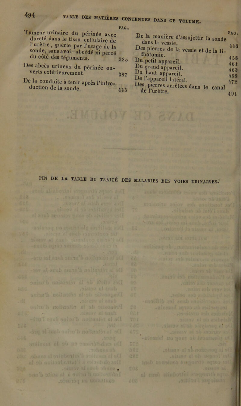 TABLE DES MATIÈRES CONTENUES DANS CE VOLUME Tumeur urinaire du périnée avec dureté dans le tissu cellulaire de l’urèire, guérie par l’usage de la sonde, sans avoir abcédé ni percé du côté des téguments. Des abcès urincux du périnée ou- verts extérieurement. De la conduite à tenir après l’infro- duction de la sonde. PAC. 385 387 445 De la manière d’assujettir la sonde dans la vessie. Des pierres de la vessie et de la li- thotomie. Du petit appareil. Du grand appareil. Du haut appareil. De l’appareil latéral Des pierres arrêtées dans le canal de l uretre. PAC. 446 458 461 463- 4C8 472 491