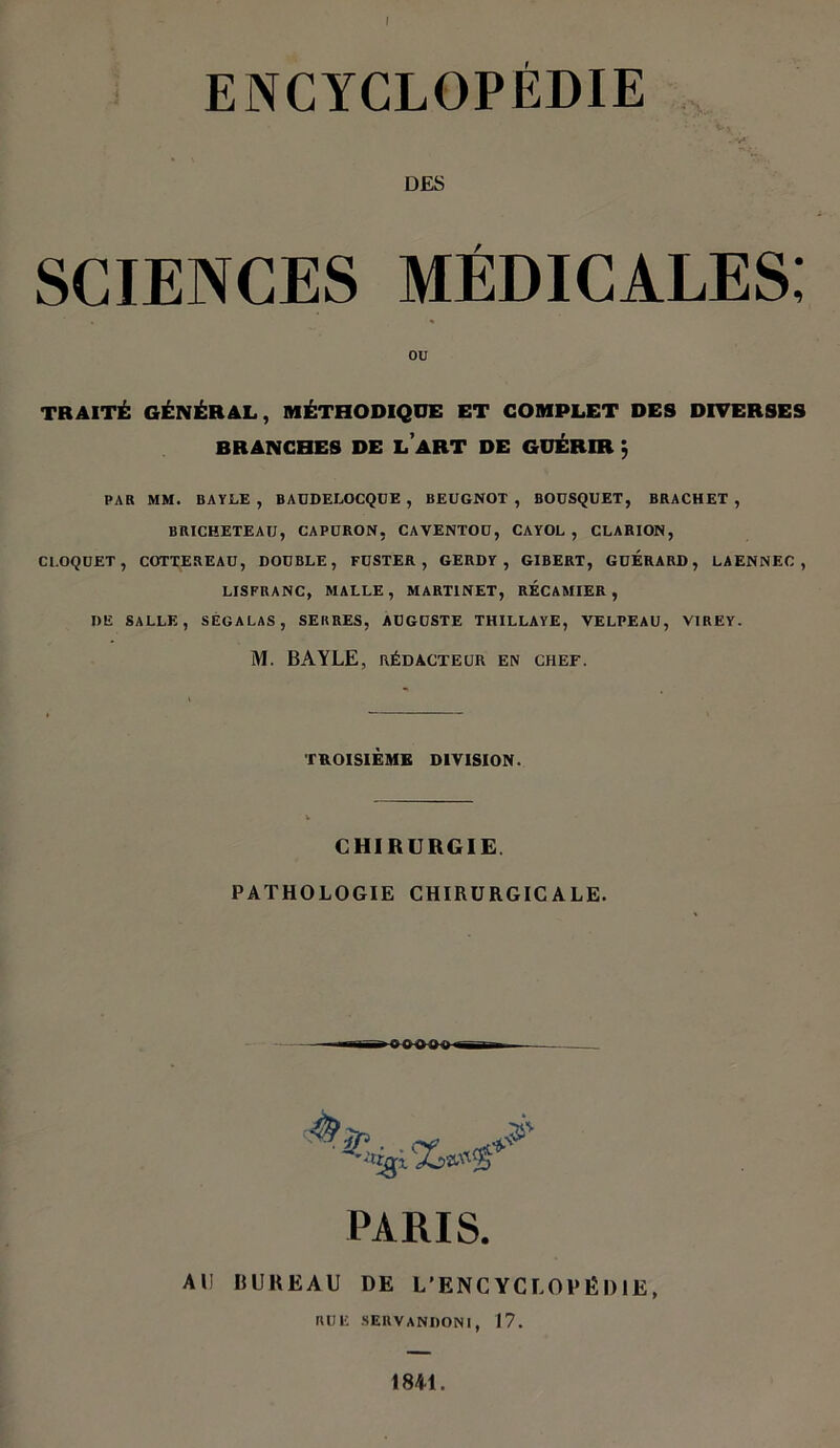 I ENCYCLOPÉDIE • ■ • v '• Vj . *v« DES SCIENCES MÉDICALES; ou TRAITÉ GÉNÉRAL, MÉTHODIQUE ET COMPLET DES DIVERSES BRANCHES DE LART DE GUÉRIR ; PAR MM. BAYLE, BAUDELOCQUE , BEUGNOT, BOUSQUET, BRACHET , BRICHETEAU, CAPÜRON, CAVENTOU, CAYOL , CLARION, Cl.OQUET, COTTEREAU, DOUBLE, FUSTER , GERDY , GIBERT, GUERARD, LAENNEC , LISFRANC, MALLE, MARTINET, RECAMIER , I>E SALLE, SEGALAS, SERRES, AUGUSTE THILLAYE, VELPEAU, VIREY. M. BAYLE, RÉDACTEUR EN CHEF. TROISIÈME DIVISION. CHIRURGIE. PATHOLOGIE CHIRURGICALE. . . cf PARIS. Al! BUREAU DE L’ENCYCLOPÉDIE, RUE SERVANDONI, 17. 1841.