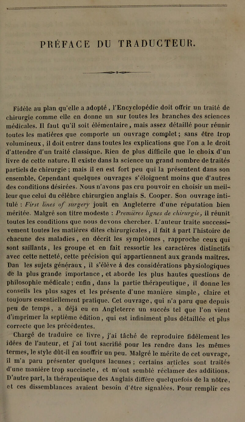 PRÉFACE DU TRADUCTEUR. Fidèle au plan qu’elle a adopté , l’Encyclopédie doit offrir un traité de chirurgie comme elle en donne un sur toutes les branches des sciences médicales. Il faut qu'il soit élémentaire, mais assez détaillé pour réunir toutes les matières que comporte un ouvrage complet ; sans être trop volumineux, il doit entrer dans toutes les explications que l’on a le droit d’attendre d’un traité classique. Rien de plus difficile que le choix d’un livre de cette nature. Il existe dans la science un grand nombre de traités partiels de chirurgie ; mais il en est fort peu qui la présentent dans son ensemble. Cependant quelques ouvrages s’éloignent moins que d’autres des conditions désirées. Nous n’avons pas cru pouvoir en choisir un meii- leur que celui du célèbre chirurgien anglais S. Cooper. Son ouvrage inti- tulé : First Unes of surgery jouit en Angleterre d’une réputation bien méritée. Malgré son titre modeste : Premières lignes de chirurgie, il réunit toutes les conditions que nous devons chercher. L’auteur traite successi- vement toutes les matières dites chirurgicales, il fait à part l’histoire de chacune des maladies , en décrit les symptômes , rapproche ceux qui sont saillants, les groupe et en fait ressortir les caractères distinctifs avec cette netteté, cette précision qui appartiennent aux grands maîtres. Dan les sujets généraux, il s’élève à des considérations physiologiques de la plus grande importance, et aborde les plus hautes questions de philosophie médicale; enfin, dans la partie thérapeutique, il donne les conseils les plus sages et les présente d’une manière simple, claire et toujours essentiellement pratique. Cet ouvrage, qui n’a paru que depuis peu de temps, a déjà eu en Angleterre un succès tel que l’on vient d’imprimer la septième édition, qui est infiniment plus détaillée et plus correcte que les précédentes. Chargé de traduire ce livre, j’ai tâché de reproduire fidèlement les idées de 1 auteur, et j ai tout sacrifié pour les rendre dans les mêmes termes, le style dùt-il en souffrir un peu. Malgré le mérite de cet ouvrage, il m’a paru présenter quelques lacunes ; certains articles sont traités d une manière trop succincte, et m’ont semblé réclamer des additions. D autre part, la thérapeutique des Anglais diffère quelquefois de la nôtre, et ces dissemblances avaient besoin d’être signalées. Pour remplir ces