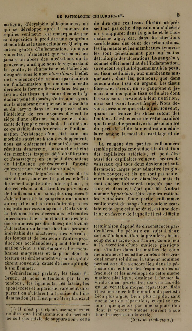 maligne, d’érysipèle phlegmoneux, ou qui se développe après la morsure de reptiles venimeux , est remarquable par sa disposition à produire une gangrène étendue dans le tissu cellulaire. Quelques autres genres d’inflammation, quoique violentes, n’amènent que rarement ou jamais un abcès des ulcérations ou la gangrène, ainsi que nous le voyons dans la goutte, le rhumatisme et l’affection désignée sous le nom d'oreillons. L ellet de la violence et de la nature particulière de l’inflammation qui donnent à cette dernière la forme adhésive dans des par- ties ou des tissus qui naturellement n’y étaient point disposés, s’offre à nos yeux sur la membrane muqueuse de la trachée et du larynx dans le croup ; car alors l’intérieur de ces organes devient le siège d'une effusion copieuse et suffo- cante de lymphe coagulable. La différen- ce qu’établit dans les effets de l’inflam- mation l’existence d’un état sain ou morbide antérieur à son développement, nous est clairement démontrée par ses résultats dangereux , lorsqu’elle atteint des membres frappés déjà d’infdtration et d’anasarque ; on en peut dire autant de l’influence généralement funeste qu’exerce une constitution ruinée. Les parties éloignées du centre de la circulation, ou chez lesquelles elle*est fortement sujette à des interruptions, à des retards ou à des troubles provenant de l’inflammation , sont plus disposées à l’ulcération et à la gangrène qu’aucune autre partie ou tissu qui n’oft’rent pas ces dispositions désavantageuses. De là vient la fréquence des ulcères aux extrémités inférieures et de la mortification des ten- dons entourés par des abcès ; de là vient l’ulcération ou la mortification presque inévitable des cicatrices, des verrues, des loupes et de beaucoup d'autres pro- ductions accidentelles, quand l’inflam- mation vient à s’en emparer. Les mem- branes muqueuses et la peau dont la texture est éminemment vasculaire, s’ul- cèrent souvent à cause de leur aptitude à s’enflammer. Généralement parlant, les tissus fi- breux , et nous entendons par là les tendons, les ligaments, les fascia.les aponévroses et le périoste, rarement sup- purent ou s’ulcèrent à la suite de l'in- flammation (l). Il est peut-être plus exact (1) Il n’est pas rigoureusement exact de dire que l'inflammation du périoste ne soit pas suivie de suppuration, cette de dire que ces tissus fibreux ne pré- sentent pas cette disposition à s’ulcérer ou à suppurer dans la goutte et le rhu- matisme aigu; car, dans les affections scrofuleuses des os et des articulations, les ligaments et les membranes synovia- les sont généralement plus ou moins détruits par des ulcérations. La gangrène, comme effet immédiat de l’inflammation, se rencontre plus fréquemment à la peau, au tissu cellulaire, aux membranes mu- queuses, dans les, poumons, que dans aucun autre tissu ou organe. Les tissus fibreux et séreux, ne se gangrènent ja- mais, à moins que le tissu cellulaire dont les vaisseaux servaient à leur nutrition , ne se soit avant trouvé frappé. Nous de- vons présumer que cela a lieu souvent, quand on trouve des abcès autour des tendons. C'est encore de cette manière que la maladie primitive du périchondre du périoste et de la membrane médul- laire amène la mort du cartilage et de l’os. La rougeur des parties enflammées semble principalement due à la dilatation des capillaires artériels, et peut-être aussi des capillaires veineux , ordres de vaisseaux qui tous deux deviennent suf- fisamment larges pour admettre les glo- bules rouges; et ils ne sont pas seule- ment augmentés de diamètre, mais ils sont encore fortement injectés par le sang et dans cet état que M. Andral nomme hyperémie. Dire que les radicu- les veineuses d’une partie enflammée contiennent du sang d’une couleur écar- late et tel que celui arlériel, est une doc- trine en faveur de laquelle il est difficile terminaison dépend de circonstances par- ticulières. Le périoste est sujet à deux sorlesd’inflammation; la première, beau- coup moins aiguë que l’autre, donne lieu à la sécrétion d’une matière plastique qui s’infiltre dans les mailles de cetto membrane, et constitue, après s’èlre gra- duellement solidifiée, la tumeur nommée pèriostose; elle a encore lieu dans le pé- rioste qui entoure les fragments des os fracturés et les enveloppe de cette même matière plastique, destinéo à former la virole ou cal provisoire; dans ce cas elle est un véritable moyen réparateur. Mais il est une autre inflammation du périosto bien plus aiguë, bien plus rapide, sans aucun but de réparation, et qui sc ter- mine quelquefois par une suppuration dont la présence amène souvent à son tour la nécrose ou la carie. {Nota du traducteur,)