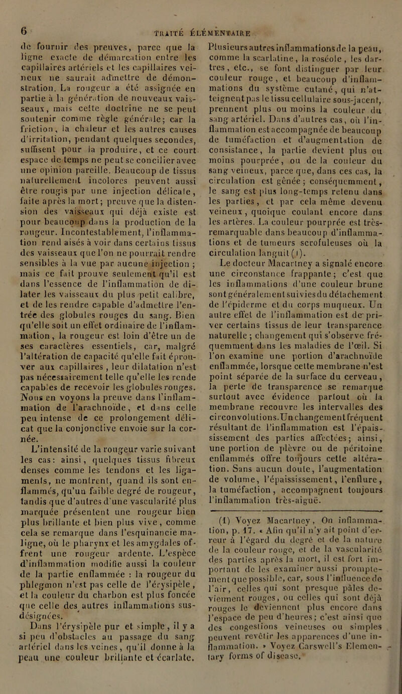 de fournir des preuves, parce (|ue la ligne cxacle île démarcation entre les capillaires artériels et les capillaires vei- neux 11e saurait admettre de démon- stration. La rougeur a été assignée en partie à la génération de nouveaux vais- seaux, mais celte doctrine ne sc peut soutenir comme règle générale; car la friction, la chaleur et les autres causes d’irritation, pendant quelques secondes, suffisent pour la produire, et ce court espace de temps ne peut sc concilier avec une opinion pareille. Beaucoup de tissus naturellement incolores peuvent aussi être rougis par une injection délicate, fuite après la mort ; preuve que la disten- sion des vaisseaux qui déjà existe est pour beaucoup dans la production de la rougeur. Incontestablement, l’inflamma- tion rend aisés à voir dans certains tissus des vaisseaux que l’on ne pourrait rendre sensibles à la vue par aucune injection ; mais ce fait prouve seulement qu’il est dans l’essence de l’inflammation de di- later les vaisseaux du plus petit calibre, et de les rendre capable d’admettre l’en- trée des globules rouges du sang. Bien qu’elle soit un effet ordinaire de l’inflam- mation, la rougeur est loin d’être un de ses caractères essentiels, car, malgré l’altération de capacité qu’elle fait éprou- ver aux capillaires , leur dilatation n’est pas nécesiairement telle qu’elle les rende capables de recevoir les globules rouges. Nous en voyons la preuve dans l’inflam- mation de l'arachnoïde, et dans celle peu intense de ce prolongement déli- cat que la conjonctive envoie sur la cor- née. L’intensité de la rougeur varie suivant les cas: ainsi, quelques tissus fibreux denses comme les tendons et les liga- ments, ne monlrenl, quand ils sont en- flammés, qu’un faible degré de rougeur, tandis que d’autres d'une vascularité plus marquée présentent une rougeur bien plus brillante et bien plus vive, comme cela se remarque dans l’esquinancie ma- ligne, où le pharynx et les amygdales of- frent une rougeur ardente. L’espèce d’inflammation modifie aussi la couleur de la partie enflammée : la rougeur du phlegmon n’est pas celle de l’érysipèle, et la couleur du charbon est plus foncée que celle des autres inflammations sus- désignées. Dans l’érysipèle pur et simple, il y a si peu d’obstacles au passage du sang artériel dans les veines, qu'il donne à la peau une couleur brillante et écarlate. Plusieursautresinflammationsdc la peau, comme la scarlatine, la roséole, les dar- tres, etc., se font distinguer par leur couleur rouge, cl beaucoup d'inflam- mations du système cutané, qui n’at- teignentpas le tissu cellulaire sous-jacent, prennent plus ou moins la couleur du sang artériel. Dans d’autres cas, où l'in- flammation est accompagnée de beaucoup de tuméfaction et d’augmentation de consistance, la partie devient plus ou moins pourprée, ou delà couleur du sang veineux, parce que, dans ces cas, la circulation est gênée; conséquemment, le sang est plus long-temps retenu dans les parties , et par cela même devenu veineux, quoique coulant encore dans les artères. La couleur pourprée est très- remarquable dans beaucoup d’inflamma- tions et de tumeurs scrofuleuses où la circulation languit(l). Le docleur Macariney a signale encore une circonstance frappante; c’est que les inflammations d’une couleur brune sont généralement suivies du détachement de l'épiderme et du corps muqueux. Un autre effet de l’inflammation est de pri- ver certains tissus de leur transparence naturelle ; changement qui s’observe fré- quemment dans les maladies de l’œil. Si l’on examine une portion d’arachnoïde enflammée, lorsque cette membrane n’est point séparée de la surface du cerveau, ta perte de transparence se remarque surtout avec évidence parlout où la membrane recouvre les intervalles des ci rcon vol niions. Un changement fréquent résultant de l’inflammation est l’épais- sissement des parties affectées; ainsi, une portion de plèvre ou de péritoine enflammés offre toujours cette altéra- tion. Sans aucun doute, l’augmentation de volume, l’épaississement, l’enflure, la tuméfaction , accompagnent toujours l’inflammation très-aiguë. (I) Voyez Macariney, O11 inflamma- tion, p. 17. « Afin qu’il 11’y ait point d’er- reur à l’égard du degré cl de la nature de la couleur rouge, et de la vascularité des parties après la mort, il est fort im- portant de les examiner aussi prompte- ment que possible, car, sous l’inllucncede l’air, celles qui sont presque pâles de- viennent rouges, ou celles qui sont déjà rouges le deviennent plus encore dans l’espace de peu d’heures; c’est ainsi que des congestions veineuses ou simples peuvent revêtir les apparences d’une in- flammation. » Voyez Carswcll’s Elcmcn- tary forais of discase.