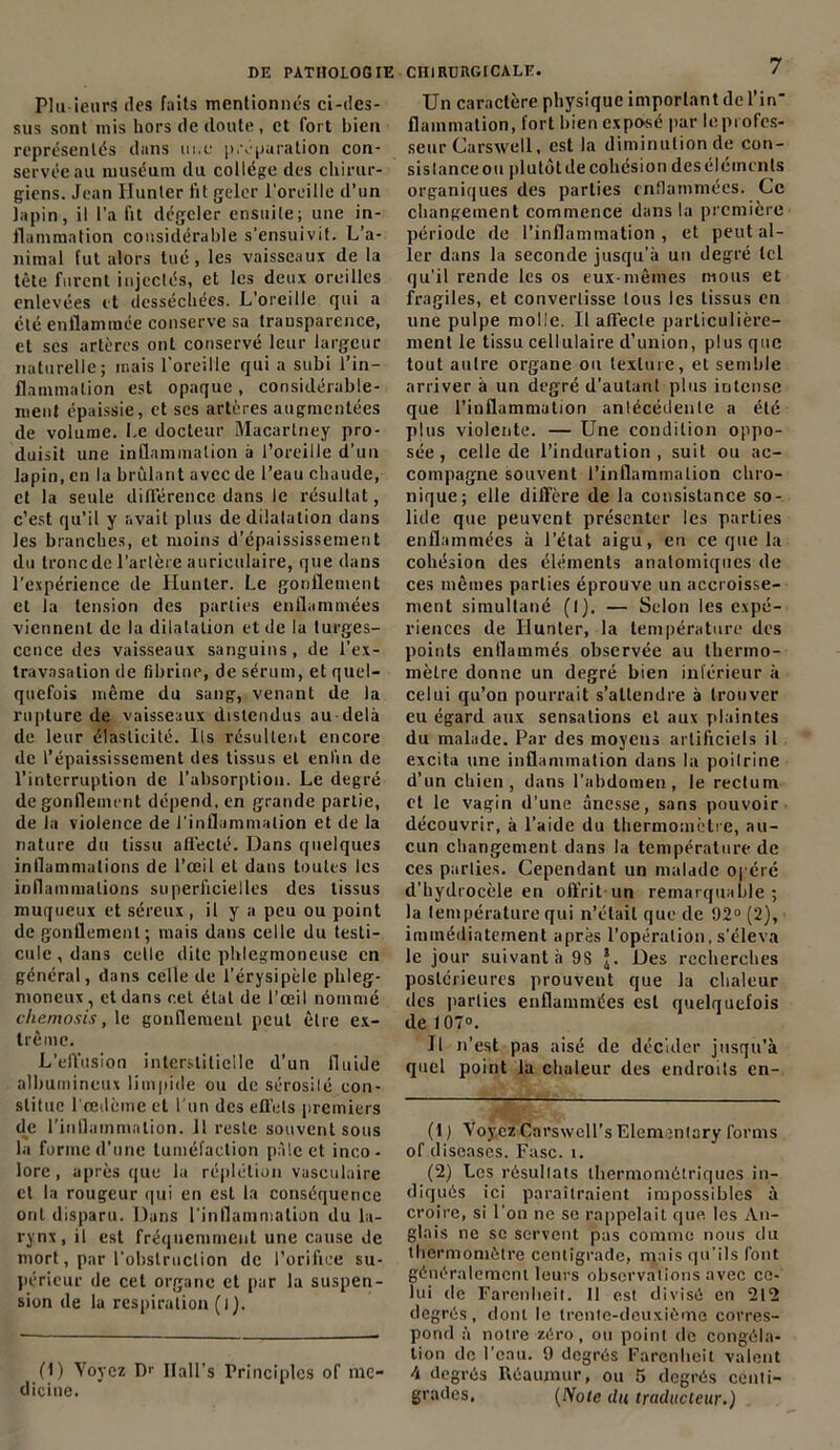 Plu ieurs des faits mentionnés ci-des- sus sont mis hors de doute , et fort bien représentés dans tu.e préparation con- servée au muséum du collège des chirur- giens. Jean Hunier fit geler l'oreille d’un lapin, il l’a fit dégeler ensuite; une in- flammation considérable s’ensuivit. L’a- nimal fut alors tué, les vaisseaux de la tète furent injectés, et les deux oreilles enlevées et desséchées. L’oreille gui a clé enflammée conserve sa transparence, et scs artères ont conservé leur largeur naturelle; mais l'oreille qui a subi l’in- flammation est opaque , considérable- ment épaissie, et ses artères augmentées de volume. Le docteur Macarlney pro- duisit une inflammation à l’oreille d’un lapin, en la brûlant avec de l’eau chaude, et la seule différence dans le résultat, c’est qu’il y avait plus de dilatation dans les branches, et moins d’épaississement du tronede l’artère auriculaire, que dans l’expérience de Hunter. Le gonflement et la tension des parties enfl,mimées viennent de la dilatation et de la turges- cence des vaisseaux sanguins, de l’ex- travasation de fibrine, de sérum, et quel- quefois même du sang, venant de la rupture de vaisseaux distendus au delà de leur élasticité. Ils résultent encore de l’épaississement des tissus et enfin de l’interruption de l’absorption. Le degré dégonflement dépend, en grande partie, de la violence de l’inflammation et de la nature du tissu affecté. Dans quelques inflammations de l’œil et dans toutes les inflammations superficielles des tissus muqueux et séreux, il y a peu ou point de gonflement; mais dans celle du testi- cule, dans celle dite phlegmoneuse en général, dans celle de l’érysipèle phleg- moneux, et dans cet étal de l’œil nommé cliemosis, le gonflement peut être ex- trême. L’effusion interstitielle d’un fluide albumineux limpide ou de sérosilé con- stitue l'oedème et l'un des effets premiers de l'inflammation. 11 reste souvent sous la forme d’une tuméfaction pâle et inco- lore , après que la réplétion vasculaire et la rougeur qui en est la conséquence ont disparu. Dans l’inflammation du la- rynx, il est fréquemment une cause de mort, par l’obstruction de l’orifice su- périeur de cet organe et par la suspen- sion de la respiration (ij. (1) Voyez Dr llall’s Principlcs of me- dicine. 7 Un caractère physique important de l’in flammation, fort bien exposé par le profes- seur Carswell, est la diminution de con- sistance ou plutôt de cohésion des éléments organiques des parties enflammées. Ce changement commence dans la première période de l’inflammation , et peut al- ler dans la seconde jusqu’à un degré tel qu’il rende les os eux-mêmes nions et fragiles, et convertisse tous les tissus en une pulpe molle. Il affecte particulière- ment le tissu cellulaire d’union, plus que tout autre organe ou texture, et semble arriver à un degré d’autant plus intense que l’inflammation anlécédenle a été plus violente. — Une condition oppo- sée, celle de l’induration, suit ou ac- compagne souvent l’inflammation chro- nique; elle diffère de la consistance so- lide que peuvent présenter les parties enflammées à l’état aigu, en ce que la cohésion des éléments anatomiques de ces mêmes parties éprouve un accroisse- ment simultané (I). — Selon les expé- riences de Ilunter, la température des points enflammés observée au thermo- mètre donne un degré bien inférieur à celui qu’on pourrait s’attendre à trouver eu égard aux sensations et aux plaintes du malade. Par des moyens artificiels il excita une inflammation dans la poitrine d’un chien, dans l’abdomen, le rectum et le vagin d’une ânesse, sans pouvoir découvrir, à l’aide du thermomètre, au- cun changement dans la température de ces parties. Cependant un malade opéré d’hydrocèle en offrit un remarquable; la température qui n’était que de 92° (2), immédiatement après l’opération, s’éleva le jour suivant à 9S Des recherches postérieures prouvent que la chaleur des parties enflammées est quelquefois de 107°. Il n’est pas aisé de décider jusqu’à quel point la chaleur des endroits en- fl J Voyez Carswcll’sElemenlary forais of diseases. Fasc. î. (2) Les résultats lherniométriques in- diqués ici paraîtraient impossibles à croire, si l’on ne se rappelait que les An- glais ne se servent pas comme nous du thermomètre centigrade, mais qu’ils font généralement leurs observations avec ce- lui de Farenlieit. 11 est divisé en 212 degrés, dont le trente-deuxième corres- pond à notre zéro, ou point de congéla- tion do l’eau. 9 degrés Farenlieit valent 4 degrés Réaumur, ou 5 degrés centi- grades, (Note du traducteur.)