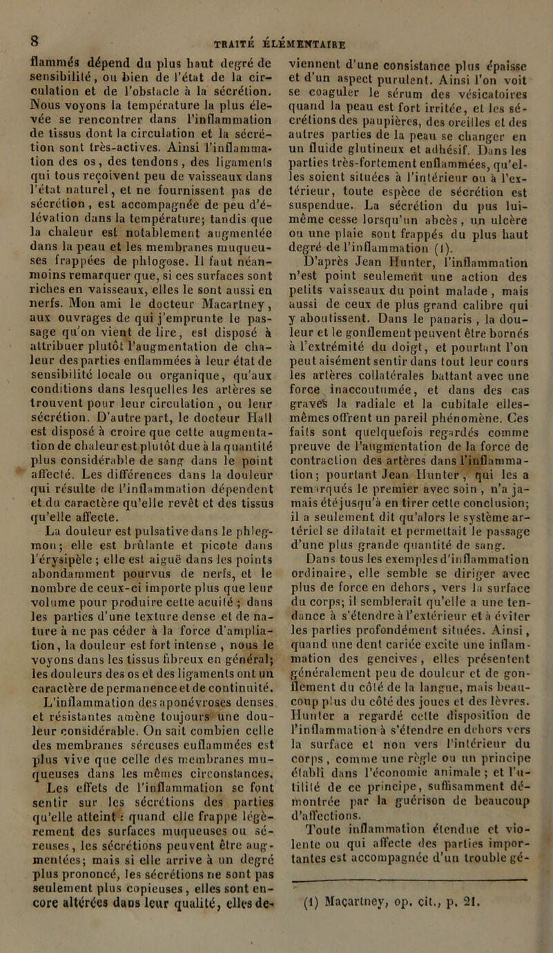 flammés dépend du plus haut degré de sensibilité, ou bien de l’état de la cir- culation et de l’obstacle à la sécrétion. Nous voyons la température la plus éle- vée se rencontrer dans l’inflammation de tissus dont la circulation et la sécré- tion sont très-actives. Ainsi l’inflamma- tion des os, des tendons , des ligaments qui tous reçoivent peu de vaisseaux dans l'état naturel, et ne fournissent pas de sécrétion, est accompagnée de peu d’é- lévation dans la température; tandis que la chaleur est notablement augmentée dans la peau et les membranes muqueu- ses frappées de phlogose. Il faut néan- moins remarquer que, si ces surfaces sont riches en vaisseaux, elles le sont aussi en nerfs. Mon ami le docteur Macartney, aux ouvrages de qui j’emprunte le pas- sage qu’on vient déliré, est disposé à attribuer plutôt l'augmentation de cha- leur des parties enflammées à leur état de sensibilité locale ou organique, qu'aux conditions dans lesquelles les artères se trouvent pour leur circulation , ou leur sécrétion. D’autre part, le docteur Hall est disposé à croire que cette augmenta- tion de chaleur est plutôt due à la quantité plus considérable de sang dans le point affecté. Les différences dans la douleur qui résulte île l’inflammation dépendent et.du caractère qu’elle revêt et des tissus qu’elle affecte. La douleur est pulsative dans le phleg- mon; elle est brûlante et picote dans l’érysipèle ; elle est aiguë dans les points abondamment pourvus de nerfs, et le nombre de ceux-ci importe plus que leur volume pour produire cette acuité ; dans les parties d’une texture dense et de na- ture à ne pas céder à la force d’amplia- tion, la douleur est fort intense , nous le voyons dans les tissus fibreux en général; les douleurs des os et des ligaments ont un caractère de permanence et de continuité. L’inflammation des aponévroses denses et résistantes amène toujours une dou- leur considérable. On sait combien celle des membranes séreuses euflammées est plus vive que celle des membranes mu- queuses dans les mômes circonstances. Les effets de l’inflammation sc font sentir sur les sécrétions des parties qu’elle atteint : quand elle frappe légè- rement des surfaces muqueuses ou sé- reuses, les sécrétions peuvent être aug- mentées; mais si elle arrive à un degré plus prononcé, les sécrétions ne sont pas seulement plus copieuses, elles sont en- core altérées dans leur qualité, elles de- viennent d’une consistance plus épaisse et d un aspect purulent. Ainsi l’on voit se coaguler le sérum des vésicatoires quand la peau est fort irritée, et les sé- crétions des paupières, des oreilles et des autres parties de la peau se changer en un fluide glutineux et adhésif. Dans les parties très-fortement enflammées, qu’el- les soient situées à l’intérieur ou à l’ex- térieur, toute espèce de sécrétion est suspendue. La sécrétion du pus lui- même cesse lorsqu’un abcès, un ulcère ou une plaie sont frappés du plus haut degré de l’inflammation (I). D’après Jean Hunter, l’inflammation n’est point seulement une action des petits vaisseaux du point malade , mais aussi de ceux de plus grand calibre qui y aboutissent. Dans le panaris , la dou- leur et le gonflement peuvent être bornés à l’extrémité du doigt, et pourtant l’on peut aisément sentir dans tout leur cours les artères collatérales battant avec une force inaccoutumée, et dans des cas graves la radiale et la cubitale elles- mêmes offrent un pareil phénomène. Ces faits sont quelquefois regardés comme preuve de l’augmentation de la force de contraction des artères dans l’inflamma- tion ; pourtant Jean liunter, qui lésa remarqués le premier avec soin , n’a ja- mais été jusqu’à en tirer cette conclusion; il a seulement dit qu’alors le système ar- tériel se dilatait et permettait le passage d’une plus grande quantité de sang. Dans tous les exemples d’inflammation ordinaire, elle semble se diriger avec plus de force en dehors, vers la surface du corps; il semblerait qu’elle a une ten- dance à s’étendre à l’extérieur et à éviter les parties profondément situées. Ainsi, quand une dent cariée excite une inflam- mation des gencives, elles présentent généralement peu de douleur et de gon- flement du côté de la langue, mais beau- coup plus du côté des joues et des lèvres. Hunier a regardé cette disposition de l’inflammation à s’étendre en dehors vers la surface et non vers l’intérieur du corps , comme une règle ou un principe établi dans l’économie animale ; et l’u- tilité de ce principe, suffisamment dé- montrée par la guérison de beaucoup d’affections. Toute inflammation étendue et vio- lente ou qui affecte des parties impor- tantes est accompagnée d’un trouble gé- (l) Maçarlney, op. cit., p. 21.