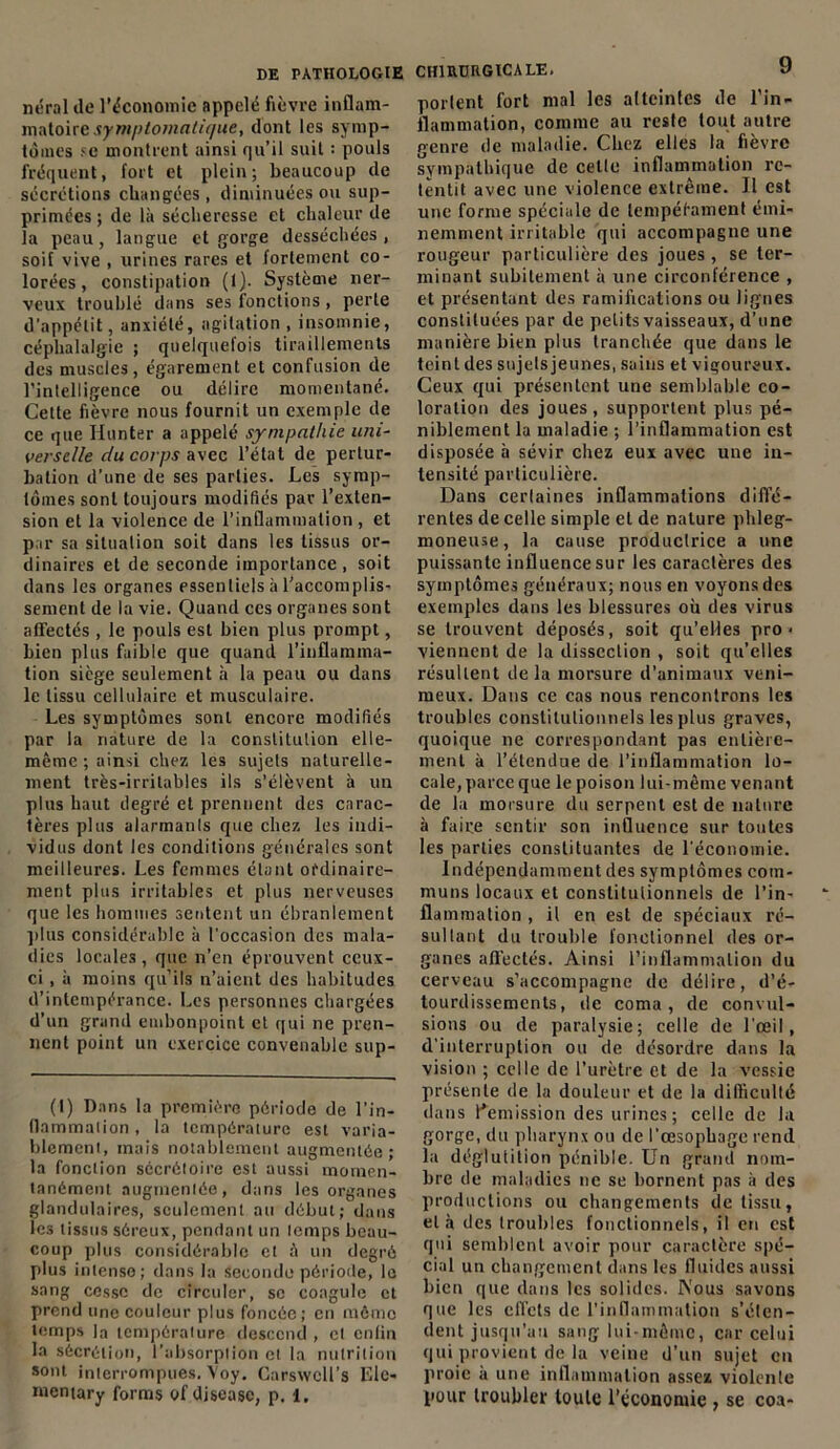 néral île l'économie appelé fièvre inflam- matoire symptomatique, dont les symp- tômes sc montrent ainsi qu’il suit : pouls fréquent, fort et plein; beaucoup de sécrétions changées , diminuées ou sup- primées ; de là sécheresse et chaleur de la peau, langue et gorge desséchées, soif vive , urines rares et fortement co- lorées, constipation (1). Système ner- veux troublé dans ses fonctions , perte d’appétit, anxiété, agitation, insomnie, céphalalgie ; quelquefois tiraillements des muscles, égarement et confusion de l’inlelligence ou délire momentané. Cette fièvre nous fournit un exemple de ce que Hunier a appelé sympathie uni- verselle du corps avec l’état de pertur- bation d’une de ses parties. Les symp- tômes sont toujours modifiés par l’exten- sion et la violence de l’inflammation , et par sa situation soit dans les tissus or- dinaires et de seconde importance, soit dans les organes essentiels à l’accomplis- sement de la vie. Quand ces organes sont affectés , le pouls est bien plus prompt, bien plus faible que quand l’inflamma- tion siège seulement à la peau ou dans le tissu cellulaire et musculaire. Les symptômes sont encore modifiés par la nature de la constitution elle- même ; ainsi chez les sujets naturelle- ment très-irritables ils s’élèvent à un plus haut degré et prennent des carac- tères plus alarmants que chez les indi- vidus dont les conditions générales sont meilleures. Les femmes étant ordinaire- ment plus irritables et plus nerveuses que les hommes sentent un ébranlement plus considérable à l'occasion des mala- dies locales, que n’en éprouvent ceux- ci , à moins qu’ils n’aient des habitudes d’intempérance. Les personnes chargées d’un grand embonpoint et qui ne pren- nent point un exercice convenable sup- (I) Dans la première période de l’in- flammalion , la température est varia- blement, mais notablement augmentée; la fonction sécrétoire est aussi momen- tanément augmentée, dans les organes glandulaires, seulement au début; dans les tissus séreux, pendant un temps beau- coup plus considérable et à un degré plus intense; dans la seconde période, le sang cesse de circuler, se coagule et prend une couleur plus foncée; en mémo temps la température descend , et enfin la sécrétion, l’absorption et la nutrition sont interrompues. Voy. Carswcll’s Elc- mentary forms of disease, p. 1. CHIRURGICALE. 9 portent fort mal les atteintes de l’in- flammation, comme au reste tout autre genre de maladie. Chez elles la fièvre sympathique de celle inflammation re- tentit avec une violence extrême. Il est une forme spéciale de tempérament émi- nemment irritable qui accompagne une rougeur particulière des joues , se ter- minant subitement à une circonférence , et présentant des ramifications ou lignes constituées par de petits vaisseaux, d’une manière bien plus tranchée que dans le teint des sujets jeunes, sains et vigoureux. Ceux qui présentent une semblable co- loration des joues , supportent plus pé- niblement la maladie ; l’inflammation est disposée à sévir chez eux avec une in- tensité particulière. Dans certaines inflammations diffé- rentes de celle simple et de nature phleg- moneuse, la cause productrice a une puissante influence sur les caractères des symptômes généraux; nous en voyons des exemples dans les blessures où des virus se trouvent déposés, soit qu’elles pro- viennent de la dissection , soit qu’elles résultent delà morsure d’animaux veni- meux. Dans ce cas nous rencontrons les troubles constitutionnels les plus graves, quoique ne correspondant pas entière- ment à l’étendue de l’inflammation lo- cale, parce que le poison lui-même venant de la morsure du serpent est de nature à faire sentir son influence sur toutes les parties constituantes de l’économie. Indépendamment des symptômes com- muns locaux et constitutionnels de l’in- flammation , il en est de spéciaux ré- sultant du trouble fonctionnel des or- ganes affectés. Ainsi l’inflammation du cerveau s’accompagne de délire, d’é- tourdissements, de coma, de convul- sions ou de paralysie; celle de l’œil, d’interruption ou de désordre dans la vision ; celle de l’urètre et de la vessie présente de la douleur et de la difficulté dans l'émission des urines; celle de la gorge, du pharynx ou de l’œsophage rend la déglutition pénible. Un grand nom- bre de maladies ne se bornent pas à des productions ou changements de tissu, et à des troubles fonctionnels, il en est qui semblent avoir pour caractère spé- cial un changement dans les fluides aussi bien que dans les solides. Wous savons que les effets de l’inflammation s’éten- dent jusqu’au sang lui-même, car celui qui provient de la veine d’un sujet en proie à une inflammation assez violente pour troubler toute l’économie , se coa-