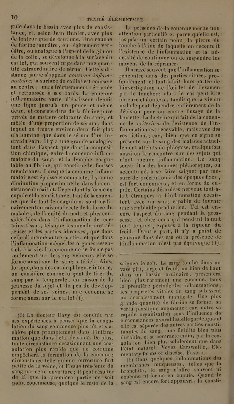 S'iile dans le bassin avec plus de consis- tance, et, selon Jean Hunier, avec plus de lenteur que de coutume. Une couche de fibrine jaunâtre, ou légèrement ver- dâlre, ou analogue à l’aspect de la glu ou de la colle , se développe à la surface du caillot, qui souvent nage dans une quan- tité extraordinaire de sérum. Celte sub- stance jaune s’appelle couenne inflam- matoire; la surface du caillot est concave au centre , mais fréquemment rétractée cl retroussée à ses bords. La couenne inflammatoire varie d’épaisseur depuis une ligne jusqu’à un pouce et même deux, et consiste dans de la fibrine pure privée de matière colorante du sang, et mêlée d’une proportion de sérum , dans lequel on trouve environ deux fois plus d’albumine que dans le sérum d'un in- dividu sain. Il y a une grande analogie, tant dans l’aspect que dans la composi- tion chimique, enlre la couenne inflam- matoire du sang, et la lymphe coagu- lable ou fibrine, qui constitue les fausses membranes. Lorsque la couenne inflam- matoire est épaisse et compacte, il y a une diminution proportionnelle dans la con- sistance du caillot. Cependant la forme en cupule et la consistance, tant delà couen- ne que de tout le coagula m, sont ordi- nairementen raison directe de la force du malade , de l’acuité du mal, et plus con- sidérables dans l’inflammation de cer- tains tissus, tels que les membranes sé- reuses et les parties fibreuses, que dans celle d'aucune autre partie , et que dans l’inflammation même des organes essen- tiels à la vie. La couenne ne se forme pas seulement sur le sang veineux, elle se forme aussi sur le sang artériel. Ainsi lorsque, dans des cas de pblogose intense, on considère comme urgent de tirer du sang par la temporale, en raison de la jeunesse du sujet et du peu de dévelop- pement de ses veines, une couenne se forme aussi sur le caillol (I). (I) Le docteur Davy est conduit par ses expériences à penser que la coagu- lation du sang commence plus tôt et s’a- chève plus promptement dans l'inflam- mation que dans l'étal de santé. De plus, toute circonstance occasionnant une coa- gulation plus rapide que de coutume empêchera la formation de la couenne: circonstance telle qu’une ouverture fort petite de la veine, cl l’issue très-lento du sang parcelle ouverture; il peut résulter de là que la première partie ne soit point couenneuse, quoique le reste de la présence de la couenne mérite une attention particulière, parce qu’elle est, jusqu’à un certain point, la pierre de touche à l’aide de laquelle on reconnaît l’existence de l'inflammation et la né- cessité de continuer ou de suspendre les moyens de la réprimer. il arrive souvent que l’inflammation se rencontre dans des parties situées pro- fondément et toul-à-fait hors portée de l’investigation de l’œi Iet de l’examen par le toucher; alors le cas peut être obscure et douteux , tandis que la vie du malade peut dépendre entièrement de la décision pour ou contre l’usage de la lancette. 1 ,a doctrine qui fait de la couen- ne le critérium de l’exislence de l'in- flammation est recevable, mais avec des restrictions; car, bien que ce signe se présente sur le sang des malades actuel- lement atteints de pblogose, quelquefois aussi on le rencontre sur des sujets qui n’ont aucune inflammation. Le sang soustrait à des hommes pléthoriques, ou accoutumés à se faire saigner par me- sure de précaution à des époques bxes , est fort coucnneux, et en forme de cu- pule. Certains désordres nerveux tout à- fait étrangers à l'inflammation coexis- tent avec un sang capable de fournir une semblable production. Tel est en- core l'aspect du sang pendant la gros- sesse , et chez ceux qui pendant la nuit font le guet, exposés à la rigueur du froid. D'autre part, il u’y a point de obtienne dans des cas où la présence de l’inflammation n’est pas équivoque (l). saignée le soit. Le sang tombé dans un vase plat, large el froid, ou bien de haut dans un bassin ordinaire, présentera bien plus rarement une couenne. Dans la première période des inflammations, les propriétés vitales du sang subissent un accroissement manifeste. Une plus grande quantité de fibrine se forme, sa vertu plastique augmente; car, outre sa rapide organisation sous I influence de circonstances favorables, cl le garde,q uan d elle est séparée des autres parties consti- tuantes du sang, une fluidité bien plus durable, et se con’racle enfin, par la coa- gulation, bien plus solidement que dans F'état naturel. Voyez Carswell's, Ele- mcntnrv forms of diseasc. Fasc. 1. (1) Dans quelques inflammations des membranes muqueuses. telles que la bronchite, le sang n’oflYe souvent ni couenne ni forme en cupule. Quand le sang est encore fort appauvri, la consli- TRA1TK ÉLÉMENTAIRE La