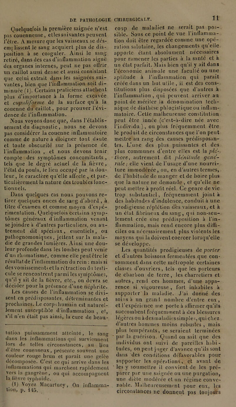 Quelquefois la première saignée n’est pas couenneuse, etlessuivantes peuvent l'être. A mesure que les vaisseaux se dés- emj lissent le sang acquiert plus de dis- position à se coaguler. Ainsi le sang- retiré, dans des cas d’inflammation aiguë des organes internes, peut ne pas ollrir un caillot aussi dense et aussi consistant que celui extrait dans les saignées sui- vantes, bien que l’inflammation soit di- minuée (1). Certains praticiens attachent plus d'importance à la forme excavée et cupu/ifbrme de la surface qu’à la couenne du caillot, pour prouver l’évi- dence de l’inflammation. Nous voyons donc que, dans l’établis- sement du diagnostic , nous ne devons pas considérer la couenne inflammatoire comme de nature à éloigner tout dsute et toute obscurité sur la présence de l'inflammation , et nous devons tenir compte des symptômes concomitants , tels que le degré acluel de la fièvre, l’étal du pouls, le lieu occupé par la dou- leur, le caractère qu’elle affecte , et par- ticulièrement la nature des troubles fonc- tionnels. Dans quelques cas nous pouvons re- tirer quelques onces de sang d’abord , à titre d’examen et comme moyen d’expé- rimenlalion. Quelquefois certains symp- tômes généraux d'inflammation venant se joindre b d’autres particuliers, ou au- trement dit spéciaux, essentiels, ou pathognomoniques, jettent sur la mala- die de grandes lumières. Ainsi une dou- leur profonde dans les lombes peut venir d’un rhumatisme, comme elle peut être le résultatde l’inflammation du rein : mais si desvomissementsetla rétraction du testi- cule se rencontrent parmi les symptômes, qu’il y ail de la lièvre, etc., on devra se décider pour la présence d’une néphrite. l.es causes de l’inflammation se divi- sent en prédisposantes, déterminantes et prochaines. Le corps humain est naturel- lement susceptible d’inflammation , et, s’il n’en était pas ainsi, la cure de beau- tuiion puissamment atteinte, le sang dans les inflammations qui surviennent lors de telles circonstances, au lieu d’être couenneux, présente souvent une couleur rouge brun et paraît une gelée décomposée. C'est ce qui arrive dans les inflammations qui marchent rapidement vers la gangrène, ou qui accompagnent la lièvre typhoïde. (1) Voyez Macartncy, On inflamma- tion, p. 145. 11 coup de maladies ne serait pas pos- sible. Sons ce point de vue l’inflamma- tion doit être regardée comme une opé- ration salutaire, les changements qu’elle apporte étant absolument nécessaires pour ramener les parties à la santé et à un état parfait. Mais bien qu’il y ait dans l’économie animale une faculté ou une aptitude à l’inflammation qui paraît créée dans un but utile , il est des cons- titutions plus disposées que d’autres à l’inflammation , qui peuvent arriver au point de mériter la dénomination tech- nique de diathèse pltlogislique ou inflam- matoire. Cette malheureuse constitution peut être innée (c’est-à-dire née avec l’individu), ou plus fréquemment être le produit de circonstances que l’on peut mettre au rang des causes prédisposan- tes. L’une des plus puissantes et des plus communes d’entre elles est la plé- thore, autrement dit plénitude géné- rale-, elle vient de l’usage d’une nourri- ture immodérée, ou, en d’autres termes, de l’habitude de manger et de boire plus que la nature ne demande , et qu’elle ne peut mettre à profit réel. Ce genre de vie trop substantiel, fréquemment joint à des habitudes d’indolence, conduit à une prodigieuse réplétion dès vaisseaux, et à un état fibrineux du sang, qui non-seu- lement crée une prédisposition à l’in- flammation, mais rend encore plus diffi- ciles ou nécessairement plus violents les moyens qui la doivent coercer lorsqu’elle se développe. Les quantités prodigieuses de porter et d’autres boissons fermentées que con- somment dans celte métropole certaines classes d’ouvriers, tels que les porteurs de charbon de terre , les charretiers et autres, rend ces hommes, d’une appa- rence si vigoureuse , fort inhabiles à supporter la maladie. J’ai donné des soins à un grand nombre d’entre eux, et l'expérience me porle à affirmer qu’ils succombent fréquemment à des blessures légères ou àdesmaladiessimples, qui chez d’autres hommes moins robustes , mais plus lempéranls, se seraient terminées ■ par la guérison. Quand on sait que des individus ont suivi de pareilles habi- tudes, on peut juger d’avance qu’ils sont dans des conditions défavorables pour supporter les opérations, et avant de les y soumettre il convient de les pré- parer par une saignée ou une purgation, une diète modérée et un régime conve- nable. Malheureusement pour oux, les circonstances ne donnent pas toujours