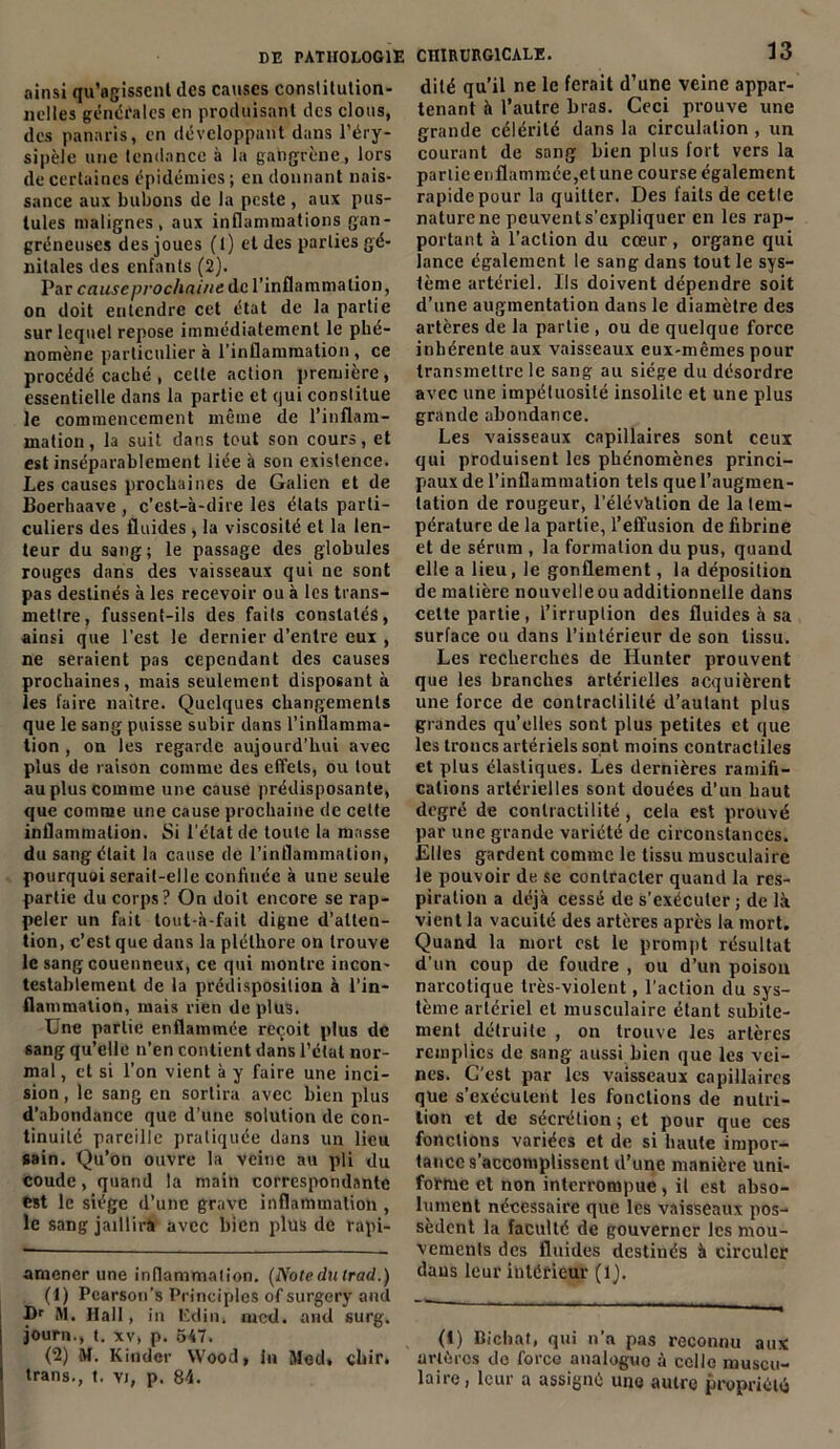 ainsi qu’agisscnl des causes constitution- nelles générales en produisant des clous, des panaris, en développant dans l’éry- sipèle une tendance à la gangrène,lors de certaines épidémies; en donnant nais- sance aux bubons de la peste , aux pus- tules malignes, aux inflammations gan- gréneuses des joues (t) et des parties gé- nitales des enfants (2). Par causeprochnine de l’inflammation, on doit entendre cet état de la partie sur lequel repose immédiatement le phé- nomène particulier à l'inflammation , ce procédé caché , celte action première, essentielle dans la partie et qui constitue le commencement même de l’inflam- mation, la suit dans tout son cours, et est inséparablement liée à son existence. Les causes prochaines de Galien et de Boerhaave , c’est-à-dire les états parti- culiers des fluides , la viscosité et la len- teur du sang; le passage des globules rouges dans des vaisseaux qui ne sont pas destinés à les recevoir ou à les trans- mettre, fussent-ils des faits constatés, ainsi que l’est le dernier d’entre eux , ne seraient pas cependant des causes prochaines, mais seulement disposant à les faire naître. Quelques changements que le sang puisse subir dans l’inflamma- tion , on les regarde aujourd’hui avec plus de raison comme des effets, ou tout au plus comme une cause prédisposante, que comme une cause prochaine de cette inflammation. Si l'état de toute la masse du sang était la cause de l’inflammation, pourquoi serait-elle confinée à une seule partie du corps? On doit encore se rap- peler un fait tout-à-fait digne d’atten- tion, c’est que dans la pléthore on trouve le sang couenneux, ce qui montre incon- testablement de la prédisposition à l’in- flammation, mais rien de plus. Une partie enflammée reçoit plus de sang qu’elle n’en contient dans l’clat nor- mal, et si l’on vient à y faire une inci- sion , le sang en sortira avec bien plus d’abondance que d’une solution de con- tinuité pareille pratiquée dans un lieu sain. Qu’on ouvre la veine au pli du coude, quand la main correspondante est le siège d’une grave inflammation, le sang jaillira avec bien plus de rapi- amencr une inflammation. (Notedulrad.) (t) Pcarson’s Principles of surgery and f>r RI. Hall, in Edin, mcd. and surg. journ., t. xv, p. 547. (2) M. Kinder Wood, lu Med, clur. trans., t. vi, p. 84. CHIRURGICALE. 13 dité qu’il ne le ferait d’une veine appar- tenant à l’autre bras. Ceci prouve une grande célérité dans la circulation , un courant de sang bien plus fort vers la partie enflammée,et une course également rapide pour la quitter. Des laits de cette nature ne peuvent s’expliquer en les rap- portant à l’action du cœur, organe qui lance également le sang dans tout le sys- tème artériel. Us doivent dépendre soit d’une augmentation dans le diamètre des artères de la partie , ou de quelque force inhérente aux vaisseaux eux-mêmes pour transmettre le sang au siège du désordre avec une impétuosité insolite et une plus grande abondance. Les vaisseaux capillaires sont ceux qui produisent les phénomènes princi- paux de l’inflammation tels que l’augmen- tation de rougeur, l’élévàtion de la tem- pérature de la partie, l’effusion de fibrine et de sérum , la formation du pus, quand elle a lieu, le gonflement, la déposition de matière nouvelle ou additionnelle dans cette partie, l’irruption des fluides à sa surface ou dans l’intérieur de son tissu. Les recherches de Hunter prouvent que les branches artérielles acquièrent une force de contraclilité d’autant plus grandes qu’elles sont plus petites et que les troncs artériels sont moins contractiles et plus élastiques. Les dernières ramifi- cations artérielles sont douées d’un haut degré de contractilité, cela est prouvé par une grande variété de circonstances. Elles gardent comme le tissu musculaire le pouvoir de se contracter quand la res- piration a déjà cessé de s’exécuter ; de là vient la vacuité des artères après la mort. Quand la mort est le prompt résultat d’un coup de foudre , ou d’un poison narcotique très-violent, l'action du sys- tème artériel et musculaire étant subite- ment détruite , on trouve les artères remplies de sang aussi bien que les vei- nes. C’est par les vaisseaux capillaires que s’exécutent les fonctions de nutri- tion et de sécrétion ; et pour que ces fonctions variées et de si haute impor- tance s’accomplissent d’une manière uni- forme et non interrompue, il est abso- lument nécessaire que les vaisseaux pos- sèdent la faculté de gouverner les mou- vements des fluides destinés à circuler dans leur intérieur (Q. (i) Bicbat, qui n’a pas reconnu aux artères de force analogue à celle muscu- laire, leur a assigné uno autre propriété