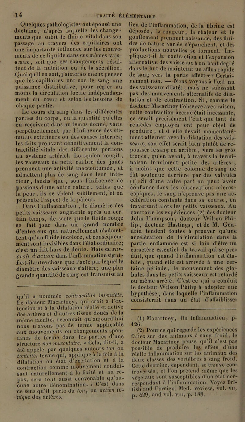 Quelques pathologistes ont épousé une doctrine, d’après laquelle les change- ments que subit le fluide vital dans son passage au travers des capillaires ont une importante influence sur les mouve- ments de ce liquide dans ccs mêmes vais- seaux, soit que ces changements résul- tent de la nutrition ou de la sécrétion. Quoi qu’il en soit, j'aimerais mieux penser que les capillaires ont sur le sang une puissance distributive, pour régler au moins la circulation locale indépendam- ment du cœur et selon les besoins de chaque partie. Le cours du sang dans les différentes parties du corps, ou la quantité qu’elles en reçoivent dans un temps donné, varie perpétuellement par l'influence des sti- mulus extérieurs ou des causes internes; les faits prouvant définitivement la con- tractilité vitale des différentes portions du système artériel. Lorsqu’on rougit , les vaisseaux de petit calibre des joues prennent une activité inaccoutumée , et admettent plus de sang dans leur inté- rieur, tandis que, sous l’influence de passions d’une autre nature , telles que la peur, ils se vident subitement, et on présente l’aspect de la pâleur. Dans l'inflammation , le diamètre des petits vaisseaux augmente après un cer- tain temps, de sorte que le fluide rouge se fait jour dans un grand nombre d’entre eux qui naturellement n’admet- tent qu’un fluide incolore, et conséquem- ment sont invisibles dans l’état ordinaire; c’est un fait hors de doute. Mais ce sur- croÎL cl’aclion dans l’inflammation signi- fie-l-ilaulre chose que l’acte par lequel le diamètre des vaisseaux s’altère; une plus grande quantité de sang est transmise au qu’il a nommée contractilité insensible. Le docteur Macarlney, qui croit à l’ex- tension et à. la dilatation réelle et active des artères et d’autres tissus doués de la même faculté, reconnaît qu’aujourd’hui nous n’avons pas de terme applicable aux mouvements ou changements spon- tanés de forme dans les parties d’une structure non musculaire. * Cela, dit-il, a été appelé par quelques auteurs ton ou tonicité, terme qui, appliqué à la fois a la dilatation ou état d’excitation et à la contraction comme mouvement condui- sant naturellement à la fixité et au^ re- pos, sera tout aussi convenable qu au- cune autre dénomination. » C’est^dans ce sens qu’il parle du ton, ou action to- nique des artères. lieu de l’inflammation, de la fibrine est déposée , la rougeur, la chaleur et le gonflement prennent naissance, des flui- des de nature variée s'épanchent, et des proJuctions nouvelles se forment. Im- plique-t-il la contraction et l’expansion alternative des vaisseaux à un haut deoré dans le but de maintenir un afflux rapïde de sang vers la partie affectée? Certai- nement non. — Nous voyons à l’œil nu des vaisseaux dilatés , mais ne subissant pas des mouvemcnls alternatifs de dila- tation et de contraction. Si, comme le docteur Macarlney l’observe avec raison, cette contraction accrue était incessante, ce serait précisément l’état que tant de remèdes employés ont pour objet de produire ; et si elle devait momentané- ment alterner avec la dilatation des vais- seaux, son effet serait bien plutôt de re- pousser le sang en arrière , vers les gros troncs, qu’en avant, à travers la termi- naison infiniment pelile des artères , à moins que celle colonne de sang ne fût soutenue derrière par des valvules (l). Si d’une autre part on peut avoir confiance dans les observations micros- copiques, le sang n’éprouve pas une ac- célération constante dans sa course, en traversant alors les petits vaisseaux. Au contraire les expériences (2) des docteur John Thompson , docteur Wilson Phi- lip , docteur Ilaslings, et de M. Gen- drin tendent toutes à prouver qu’une accélération de la circulation dans la partie enflammée est si loin d’être un caractère essentiel du travail qui se pro- duit, que quand l’inflammation est éta- blie , quand elle est arrivée à une cer- taine période, le mouvement des glo- bules dans les petits vaisseaux est retardé ou même arrêté. C’est ce qui a conduit le docteur Wilson Philip h adopter une hypothèse, dans laquelle l’inflammation consisterait dans un état d’affaiblissc- (1) Macarlney, On inflammation, p. 120. (2) Pour ce qui regarde les expériences faites sur des animaux à sang froid, le docteur Macarlney pense qu'il n’est pas possible de produire les effets d’une réelle inflammation sur les animaux des deux classes des vertébrés à sang froid. Celte doctrine, cependant, se trouve con- troversée, et l’on prétend même que les végétaux sont susceptibles d’un état cor- respondant à l’inflammation. Voyez Bri- tish and Forcign. Med. review, vol. vu, p. 429, and vol. vm, p. 188.