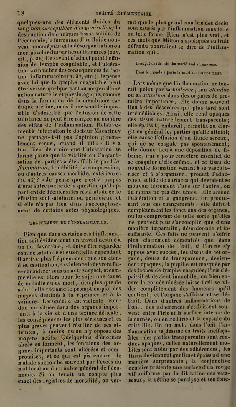 quelques-uns des élémcntii fluides du sang non susceptibles d'organisation; la destruction de quelques tissus solides de l’économie;la formation d’un fluide nou- veau nommépw; et la désorganisation ou ïnort absolue des parties enflammées (ouv, cit., p. 36).Ce savant n’admet point l'effu- sion de lymphe coagulable, et l’ulcéra- tion, au nombre des conséquences de l’ac- tion inflammatoire (p. 37, etc.). Jepensc avec lui que la lymphe coagulable peut être versée quelque part au moyen d’une action naturelle et physiologique, comme dans la formation de la membrane ca- duque utérine, mais il me semble impos- sible d’admetlre que l’effusion de cetle substance ne peut être rangée au nombre des effets de l’inflammation. Relative- ment à l’ulcération le docteur Macartney ne partage-t-il pas l’opinion généra- lement reçue, quand il dit: «Il y a tout lieu de croire que l’ulcération se forme parce que la vitalité ou l’organi- sation des parties a été affaiblie par l'in- flammation, la débilité, la compression, ou d’autres causes morbides extérieures (p. 4 2)? » Je pense que c’est à propos d’une autre partie de la question qu’il ap- partientde décider si les résullatsde celle effusion sont salutaires ou pernicieux, et si elle n’a pas lieu dans l’accomplisse- ment de certains actes physiologiques. traitement de l’inflammation. Bien que dans certains cas l’inflamma- tion soit évidemment un travail destiné à un but favorable, et doive être regardée comme salutaire et essentielle, cependant il arrive plus fréquemment que son éten- due, sa situation, sa violencela devront fai- re considérer sous un autre aspect, et com- me elle est alors pour le sujet une cause de maladie ou de mort, bien plus que de salut, elle réclame le prompt emploi des moyens destinas à la réprimer et à la vaincre. Lorsqu’elle est violente, éten- due ou située dans des organes impor- ants à la vie et d’une texture délicate, les conséquences les plus sérieuses et les plus graves peuvent résulter de ses at- teintes , à moins qu’on n’y oppose des moyens actifs. Quelquefois d’énormes abcès se forment, les fonctions des or- ganes importants sont altérées et com- promises, et ce qui est pis encore, le malade succombe souvent par l’excès du mal local ou du trouble général de l’éco- nomie. Si on tenait un compte plus exact des registres de mortalité, on ver- rait que le plus grand nombre des décès sont causés par l’inflammation sous telle ou telle forme. Rien n’est plus vrai, et ces mots que Milton a appliqués au fruit défendu pourraient se dire de l'inflam- mation qui : Brouglit dtath Into 1ht world and ail our woe. Dana le monda a porté la mort et tout noi maux. Lors même que l’inflammation ne tue- rait point par sa violence, son étendue ou sa situation dans des organes de pre- mière importance, elle donne souvent lieu à des désordres qui plus tard sont irrémédiables. Ainsi, elle rend opaques des tissus naturellement transparents ; elle épaissit, endurcit, ramollit ou élar- git en général les parties qu’elle atteint; elle cause l’effusion d’un fluide séreux , qui ne se coagule pas spontanément; elle donne lieu à une déposition de fi- brine, qui a pour caractère essentiel de se coaguler d’elle-même, et ce tissu de nouvelle formation venant à se vascula- riser et a s’organiser, produit l’adhé- rence solide de surfaces qui devraient se mouvoir librement l’une sur l'autre, ou du moins ne pas être unies. Elle amène l’ulcération et la gangrène. En produi- sant tous ces changements , elle détruit complètement les fonctions des organes, ou les compromet de telle sorte qu’elles ne peuvent plus s’accomplir que d’une manière imparfaite , désordonnée et in- suffisante. Ces faits ne peuvent s’offrir plus clairement démontrés que dans l’inflammation de l’œil ; si l’on ne s’y oppose avec succès, les tissus de cet or- gane, doués de transparence, devien- nent opaques; la pupille est masquée par des taches de lymphe coagulée; l’iris s’é- paissit et devient immobile, ou bien en- core la cornée ulcérée laisse l’œil se vi- der complètement des humeurs qu’il contient, et l’organe s’affaisse et se dé- truit. Dans d’autres inflammations de l’œil, des adhérences s’établissent sou- vent entre l’iris et la surface interne de la cornée, ou entre l’iris et la capsule du cristallin. En un mot, dans l’œil l’in- flammation se.dessine en traits ineffaça- bles : des parties transparentes sont ren- dues opaques, celles naturellement mo- biles sont fixées par des adhérences, les tissus deviennent gonfléset épaissisd’une manière surprenante ; la conjonctive oculaire présente une surface d’un rouge vif uniforme par la dilatation des vais- seaux , la rétine se paralyse et ses fonc-