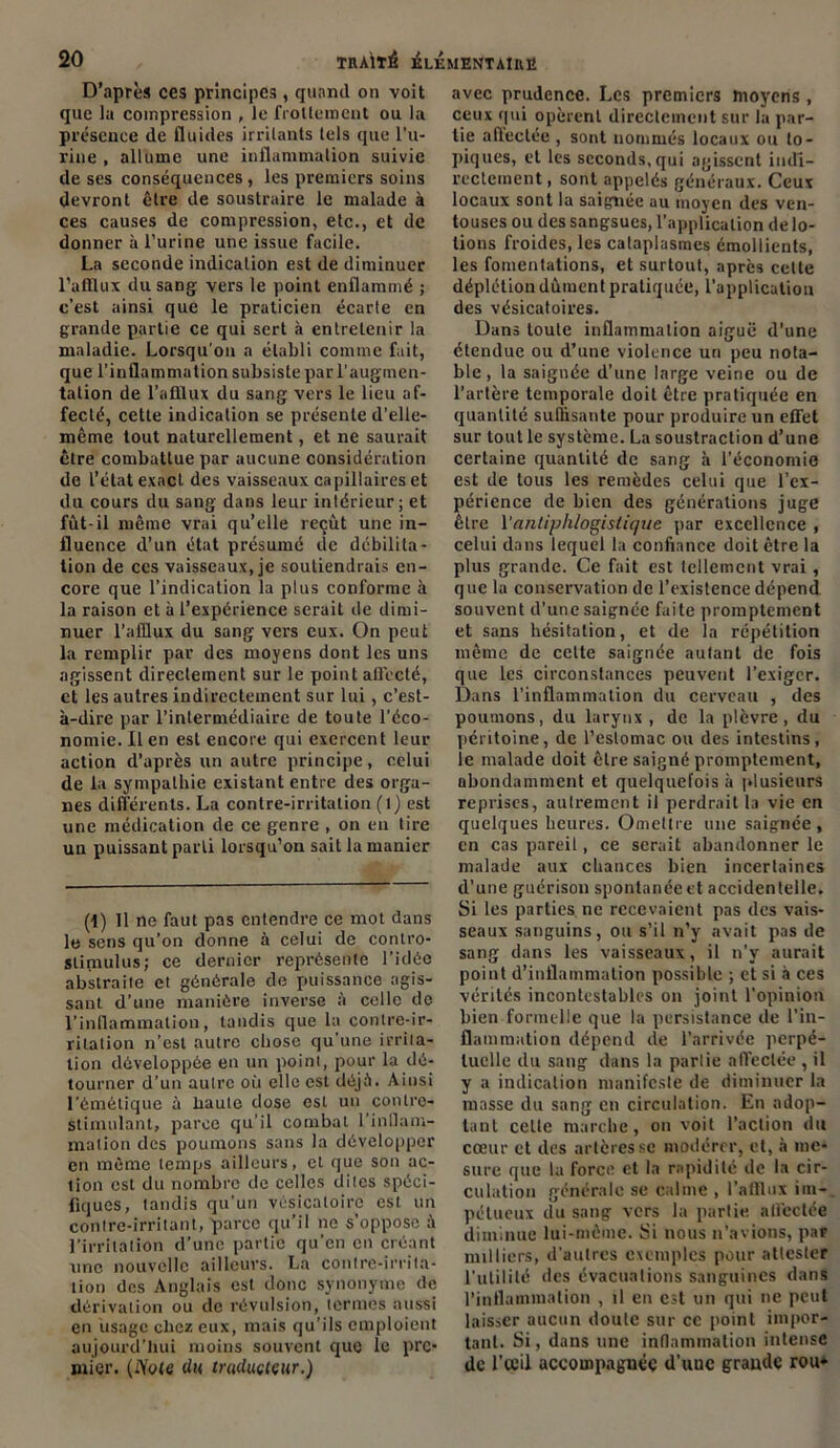 D’après ces principes, quand on voit que la compression , le frottement ou la présence de fluides irritants tels que l’u- rine , allume une inflammation suivie de ses conséquences, les premiers soins devront être de soustraire le malade à ces causes de compression, etc., et de donner à l’urine une issue facile. La seconde indication est de diminuer l’afflux du sang vers le point enflammé ; c’est ainsi que le praticien écarle en grande partie ce qui sert à entretenir la maladie. Lorsqu'on a établi comme fait, que l’inflammation subsiste par l’augmen- tation de l’afflux du sang vers le lieu af- fecté, cette indication se présente d’elle- même tout naturellement, et ne saurait être combattue par aucune considération de l’état exact des vaisseaux capillaires et du cours du sang dans leur intérieur; et fût-il même vrai qu’elle reçut une in- fluence d’un état présumé de débilita- tion de ces vaisseaux, je soutiendrais en- core que l’indication la plus conforme à la raison et à l’expérience serait de dimi- nuer l’afflux du sang vers eux. On peut la remplir par des moyens dont les uns agissent directement sur le point allécté, et les autres indirectement sur lui, c’est- à-dire par l’intermédiaire de toute l’éco- nomie. Il en est encore qui exercent leur action d’après un autre principe, celui de la sympathie existant entre des orga- nes diftérents. La contre-irritation (1) est une médication de ce genre , on en tire un puissant parti lorsqu’on sait la manier (1) 11 ne faut pas entendre ce mot dans le sens qu’on donne à celui de contro- stiniulus; ce dernier représente l’idée abstraite et générale de puissance agis- sant d’une manière inverse à celle de l’inflammation, tandis que la contre-ir- ritation n’est autre chose qu’une irrita- tion développée en un point, pour la dé- tourner d’un autre où elle est déjà. Ainsi l'émétique à haute dose est un contre- stimulant, parce qu’il combat l’inflam- mation des poumons sans la développer en même temps ailleurs, et que son ac- tion est du nombre de celles dites spéci- fiques, tandis qu’un vésicatoire est un contre-irritant, parce qu’il ne s’oppose à l’irritation d’une partie qu’en en créant une nouvelle ailleurs. La contre-irrita- tion des Anglais est donc synonyme de dérivation ou de révulsion, termes aussi en usage chez eux, mais qu’ils emploient aujourd’hui moins souvent que le pre- mier. (iYote du traducteur.) avec prudence. Les premiers moyens , ceux qui opèrent directement sur la par- tie afleclée , sont nommés locaux ou to- piques, et les seconds, qui agissent indi- rectement , sont appelés généraux. Ceux locaux sont la saignée au moyen des ven- touses ou des sangsues, l’application de lo- tions froides, les cataplasmes émollients, les fomentations, et surtout, après cette déplétion dûment pratiquée, l’application des vésicatoires. Dans toute inflammation aiguë d’une étendue ou d’une violence un peu nota- ble, la saignée d’une large veine ou de l’artère temporale doit être pratiquée en quantité suffisante pour produire un effet sur tout le système. La soustraction d’une certaine quantité de sang à l’économie est de tous les remèdes celui que l’ex- périence de bien des générations juge être Y antiphlogistique par excellence , celui dans lequel la confiance doit être la plus grande. Ce fait est tellement vrai , que la conservation de l’existence dépend souvent d’une saignée faite promptement et sans hésitation, et de la répétition même de cette saignée autant de fois que les circonstances peuvent l’exiger. Dans l’inflammation du cerveau , des poumons, du larynx, de la plèvre, du péritoine, de l’estomac ou des intestins, le malade doit être saigné promptement, abondamment et quelquefois à plusieurs reprises, autrement il perdrait la vie en quelques heures. Omettre une saignée, en cas pareil, ce serait abandonner le malade aux chances bien incertaines d’une guérison spontanée et accidentelle. Si les parties, ne recevaient pas des vais- seaux sanguins, ou s’il n’y avait pas de sang dans les vaisseaux, il n’y aurait point d’inflammation possible ; et si à ces vérités incontestables on joint l’opinion bien formelle que la persistance de l’in- flammation dépend de l’arrivée perpé- tuelle du sang dans la parlie affectée , il y a indication manifeste de diminuer la masse du sang en circulation. En adop- tant celle marche, on voit l’action du cœur et des artères se modérer, et, à me- sure que ta force et la rapidité de la cir- culation générale se calme , l’afflux im- pétueux du sang vers la partie affectée diminue lui-même. Si nous n’avions, par milliers, d’autres exemples pour attester l’utilité des évacuations sanguines dans l’inflammation , il en est un qui ne peut laisser aucun doute sur ce point impor- tant. Si, dans une inflammation intense de l’œil accompagnée d’uuc grande rou*