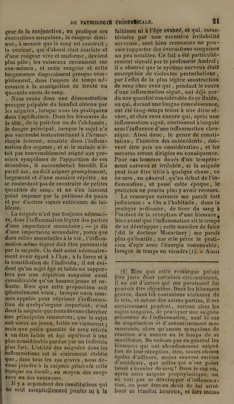 geurdc la conjonctive, on pratique ces évacuations sanguines, la rougeur dimi- nue, à mesure que le sang est soustrait ; la couleur, qui d’abord était écarlate et d’une rougeur vive et uniforme, devient plus pâle ; les vaisseaux reviennent sur eux-mêmes , et cette rougeur et celte turgescence disparaissent presque com- plètement, dans l’espace de temps né- cessaire à la souslcaction de trente ou quarante onces de sang. Nous avons donc une démonstration presque palpable du bienfait obtenu par les saignées, lorsque nous les pratiquons dans l’opbt'halmie. Dans les blessures de la tête , de la poitrine ou de l’abdomen , le danger principal, lorsque le sujet n’a pas succombé instantanément à l’hémor- rhagie interne, consiste dans l’inflam- mation des organes ; et si le malade n’é- tait pas convenablement saigné aux pre- miers symptômes de l’apparition de ces désordres, il succomberait bientôt. Eu pareil cas, on doit saigner promptement, largement et d’une manière répétée, ne se contentant pas de soustraire de petites quantités de sang, et ne s’en laissant point imposer par la petitesse du pouls et par d’autres signes extérieurs de fai- blesse. La saignée n’est pas toujours nécessai- re, dans l’inflammation légère des parties d’une importance secondaire;—je dis d’une importance secondaire, parce que dans celles essentielles à la vie , l'inflam- mation même légère doit être poursuivie par la saignée. Un doit aussi nécessaire- ment avoir égard à l’âge , à la force et à la constitution de l’individu; il est évi- dent qu’un sujet âgé et faible ne suppor- tera pas une déplétion sanguine aussi considérable qu’un homme jeune et ro- buste. Bien que cette proposition soit généralement vraie , lorsque nous som- mes appelés pour réprimer l'inflamma- tion de quelqu’organe important, c’est dans la saignée que nous devons chercher nos principales ressources, que le sujet soit vieux ou jeune, faible ou vigoureux ; mais une petite quantité de sang retirée à un être faible et âgé équivaut à une plus considérable perdue par un individu plus fort. L’utilité des saignées dans les inflammations est si clairement établie que , dans tous les cas graves , nous de- vons joindre à la saignée, generale celle topique ou locale, au moyen des sang- sues ou des ventouses. 11 y a cependant des constitutions qui ne sont esseytiellewent jointes nj q la faiblesse ni à l’âge avancé, et qui, carac- térisées par une excessive irritabilité nerveuse, sont bien reconnues ne pou- voir supporter des évacuations sanguines un peu notables. Ce fait a été particuliè- rement signalé par le professeur Andral ; il a observé que le système nerveux était susceptible de violentes perturbations , par l’effet de la plus légère soustraction de sang chez ceux qui, pendant le cours d’une inflammation aiguë, ont déjà per- du une quantité considérable de ce fluide, ou qui, durant une longue convalescence, ont été long-temps tenus à une diète sé- vère , et chez ceux encore qui, après une inflammation aiguë, continuent à languir sous l’influence d’une inflammation chro- nique. Ainsi donc , le genre de consti- tution , l’histoire des antécédents, doi- vent être pris en considération , et les mesures seront dirigées en conséquence. Pour ces hommes doués d’un tempéra- ment nerveux et irritable , si la saignée peut leur êlre utile à quelque chose, ce ne sera , en général, qu’au début de l’in- flammation , et passé cette époque, le praticien ne pourra plus y avoir recours. La remarque suivante me paraît fort judicieuse : « On a l’habitude , dans la pratique ordinaire, de tirer du sang à l’instant de la réception d’une blessure , bien avant que l’inflammation ail le temps de se développer ; cette manière de faire ( dit le docteur Macartney ) me paraît plus qu’inutile , car elle prive le prati- cien d’agir avec l’énergie convenable, lorsque le temps en viendra (1). » Ainsi (1) Bien que cette remarque puisse êlre juste dans certaines circonstances, il en est d’autres qui me paraissent lui pouvoir être objectées. Dans les blessures graves, dans les contusions violentes de la lêle, et même des autres parties, il est certainement prudent, surtout chez les sujets sanguins, de pratiquer une saignée préventive de l'inflammation, sauf le cas de stupéfaction et d’anéantissement mo- mentanés, alors qu’aucun symptôme de réaction n’a encore eu le temps de se manifester. Ne voit-on pas en général les blessures qui ont abondamment saigné lors de leur réception, êlre, toutes choses égales d’ailleurs, moins souvent suivies d’accidents, que celles qui n’ont point laissé s’écouler de sang? Dans le cas où, après celte saignée prophylactique, on no voit pas se développer d’inflamma- tion, on peut être en droit de lui all/v- buer çe résultat heureux, et lors même