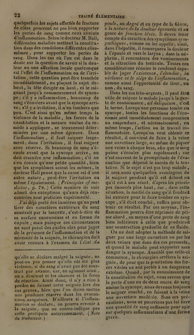 quelquefois les sujets affectas de fracture de côtes pourront ne pas bien supporter les pertes de sang comme ceux atteints d’inflammation. Selon le docteur M. Hall, différentes maladies mettent la constitu- tion dans des conditions différentes elles- mêmes , pour supporter les pertes de sang. Dans les cas où l’on est dans le doute sur la question de savoir si la dou- leur ou une affection locale quelconque est l’effet de l’inflammation ou de l’irri- tation , cette question peut être tranchée immédiatement, en plaçant le sujet de- bout, la tête dirigée en haut, et le sai- gnant jusqu’à commencement de synco- pe ; s’il y a inflammation , beaucoup de sang s’écoulera avant que la syncope arri- ve ; s’il y a irritation, il n’en tombera que peu. C’est ainsi qu’en même temps la violence de la maladie , les forces de la constitution et la mesure voulue du re- mède à appliquer , se trouveront déter- minées par une même épreuve. Dans l’inflammation , il faut saigner large- ment; dans l’irritation, il faut saigner avec réserve. Si beaucoup de sang s’é- coule avant que la syncope arrive, on doit craindre une inflammation ; s’il ne s'en écoule qu’une petite quantité , bien que les symptômes soient les mêmes, le docteur Hall pense que la cause est d'une autre nature , peut-être l’irritation ou même l’épuisement. ( Principles oj rne- dicinc, p. 79.) Cette manière de voir admet des exceptions qu’aura déjà ren- contrées tout praticien expérimenté. J’ai déjà parlé des lumières qu’on peut tirer des caractères extérieurs du sang soustrait par la lancette, c’est-à-dire de sa surface couenneuse et en forme de cupule ; mais puisque ces circonstances ne sont point des guides sûrs pour juger de la présence de l’inflammation et de la nécessité de la saignée, le chirurgien doit avoir recours à l’examen de l'état du qu’elle se déclare malgré la saignée, no peut-on pas penser qu’elle eût été plus violente, si du sang n’avait pas élé sous- trait par avance, car, en agissant ainsi , on a diminué et les chances et la force de réaction. Ainsi donc, il n’y a rien à perdre en faisant cette saignée lors des cas graves, bien que 1 on doive metlro une prudente réserve dans les évacua- tions sanguines. D’ailleurs si l’inflam- mation se déclare, on pourra revenir à la saignée, que ne contre-indique pas celle pratiquée antérieurement. (Note (lu traducteur.) pouls, au degré et au type de la fièvre, à lu nature de la douleur éprouvée et au genre de fonction lésée. Il devra tenir compte du caractère des symptômes sym- pathiques , comme on les appelle; ainsi, dans l’hépatite, il remarquera la douleur à l’épaule et vers le larynx ; dans la né- phrite, il rencontrera des vomissements et la rétraction du testicule. Toutes ces considérations réunies le rendront capa- ble de juger l'existence, l'étendue, Ict violence et le siège de l'inflammation , comme aussi l’opportunité de tirer, ou non, du sang. Dans les cas très-urgents , il peut être utile de saigner le malade jusqu’à la per- te de connaissance , ad deliquium , c’est le terme. Lorsqu’une personne tombe eu syncope, toutes les fonctions de l’éco- nomie sont immédiatement compromises ou suspendues, et nécessairement, eu même temps, l’action ou le travail in- flammatoire. Lorsqu’on veut obtenir ce résultat, il convient de faire à la veine une ouverture large, ou même de piquer une veine à chaque bras, afin que le sang puisse s’écouler plus rapidement ; car c’est souvent de la promptitude de l'éva- cualion que dépend le succès de la ten- tative. Si le sujet n'est pas trop malade , il sera aussi quelquefois avantageux de le saigner pendant qu’il est debout ou qu’il est à son séant, d’après les princi- pes énoncés plus haut, car , dans celte situation, la moitié du sang qu’il faudrait lui extraire pour le faire tomber en syn- cope , s’il était couché, suffira pour ob- tenir ce résultat. Par ces moyens, l’in- flammation pourra être réprimée de pri- me abord , au moyen d’une perte de sang bien inférieure à celle que produirait une soustraction graduelle de ce fluide. On ne doit adopter la méthode de sai- gner par une large ouverture ou par le$ deux veines que dans des cas pressants, et quand le malade peut supporter sans danger la syncope. Aussitôt que celle-ci commence , le chirurgien arrêtera la sai- gnée , de peur que la prostration des for- ces vitales ne soit portée à un dangereux extrême. Quand, par la connaissance de la constitution du sujet, nous savons que la perte d’une ou de deux onces de sang amène la syncope, nous devrons toujours le saigner couché, en faisant à la veine une ouverture modérée. Sans ces pré- cautions, nous ne pourrions pas lui tirer une quantité de sang suflisantc pour agir sur quelques inflammations d’une forme grave.