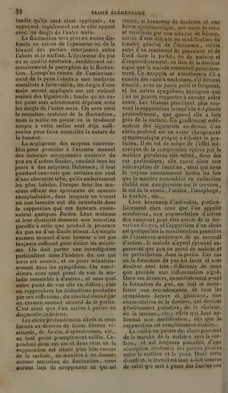 tandis qu’ils sont ainsi appliqués, en appuyant rapidement sur le côté opposé avec les doigts de l’autre main. La fluctuation sera plus ou moins dis- tincte en raison de l’épaisseur ou de la ténuité des parties interposées entre l’abcès et la surface. L’épaisseur du pus ou sa qualité contraire, modifieront né- cessairement la perception de la fluctua- tion. Lorsqu'on raison de l'amincisse- ment de la peau l’abcès, a une tendance manifeste à faire saillie, les doigts d’une main seront appliqués sur cet endroit aminci des téguments ; tandis qu’un au- tre point sera adroitement déprimé avec les doigts de l’autre main. On aura ainsi la sensation certaine de la fluctuation, mais la saillie en pointe ou la tendance simple à cette saillie sont déjà suffi- santes pour faire connaître la nature de la tumeur. La négligence des moyens convena- bles pour procéder à l’examen manuel des tumeurs soupçonnées contenir du pus ou d’autres fluides, conduit tous les jours à des méprises fâcheuses; il faut pourtant convenir que certains cas sont d’une obscurité telle, qu’ils embarrassent les plus habiles. Presque tous les mu- séum offrent des spécimens de cancers encéphaloïdes , dans lesquels un trocart ou une lancette ont été introduits dans la supposition que ces tumeurs conte- naient quelques fluides. Leur mollesse et leur élasticité donnent une sensation pareille à celle que produit la présence du pus ou d’un fluide séreux. Le simple examen manuel d’une tumeur n’est pas toujours suffisant pour éviter les mépri- ses. On doit porter une investigation particulière dans l'histoire du cas qui nous est soumis, et en peser minutieu- sement tous les symptômes. On consi- dérera sous quel point de vue la ma- ladie ressemble à d’autres, et sous quel autre point de vue elle en diffère; puis on rapprochera les déductions produites par ces réflexions, du résultat donné par un examen manuel atlentif de la partie. C’est ainsi que l’on arrive à porter un diagnostic judicieux. Les abcès profondément situés et ceux formés au-dessous de tissus fibreux ré- sistants, de fascia, d’aponévroses, etc., ne font point promptement saillie. Ce- pendant dans ces cas et dans ceux oii la suppuration est située plus loin encore de la surface, de manière à ne donner aucune sensation de fluctuation, nous jurons lieu de soupçonner ce qui est arrivé, si beaucoup de douleurs et une lièvre symptomatique, une sorle île crise se manifeste par une attaque de frisson, suivie d une détente ou modification du trouble^ général de l’économie, suivie aussi d un sentiment de pesanteur et de froid dans la partie, ou de malaise et d’engourdissement, au lieu de la douleur aiguë que le malade ressentait précédem- ment. Ce soupçon se corroborera s’il a ensuite des sueurs nocturnes, s’il devient émacié , avec un pouls petit et fréquent, et les autres symptômes hectiques que l'on ne pourra rapportera aucune autre cause. Les frissons précèdent plus sou- vent la suppuration lorsqu’elle est placée profondément, que quand elle a lieu près de la surface. Un gonflement œdé- mateux des téguments au-dessus d’un abcès profond est un autre changement symptomatique propre à éclairer le pra- ticien. Il en est de même de l’effet mé- canique de la compression opérée par la matière purulente elle-même, dans des cas particuliers; elle cause alors une interruption de fonction , ainsi que nous le voyons constamment toutes les fois que la matière rassemblée en collection établit une compression sur le cerveau , le col de la vessie, l’urètre , l’œsophage, la trachée, etc... Chez beaucoup d’individus, particu- lièrement chez ceux que l’on appelle scrofuleux , une augmentation d’action des vaisseaux peut être suivie de la for- mation du pus, et l’apparition d’un abcès est quelquefois la manifestation première de l’existence antérieure de ce surcroît d'action , le malade n’ayant éprouvé au- paravant que peu ou point de malaise et de perturbation dans la partie. Ces cas où la formation du pus est lente et sans douleur sont très - différents de ceux que précède une inflammation aiguë. Dans ces derniers, immédiatement avant la formation du pus, ou voit se mani- fester une recrudescence de tous les symptômes locaux et généraux, une augmentation de la douleur, qui devient péniblement pulsative, de la chaleur, de la tension, etc.; effets qui tous su- bissent une modification , dès que la suppuration est complètement élablie. La saillie en pointe des abcès provient de la marche de la matière vers la sur- face , et est toujours précédée d’une absorption graduelle des parties placées entre la matière et la peau. Dans cette direction, le travail est tout-à-fait inverse de celui qui serl à poser des limites aux