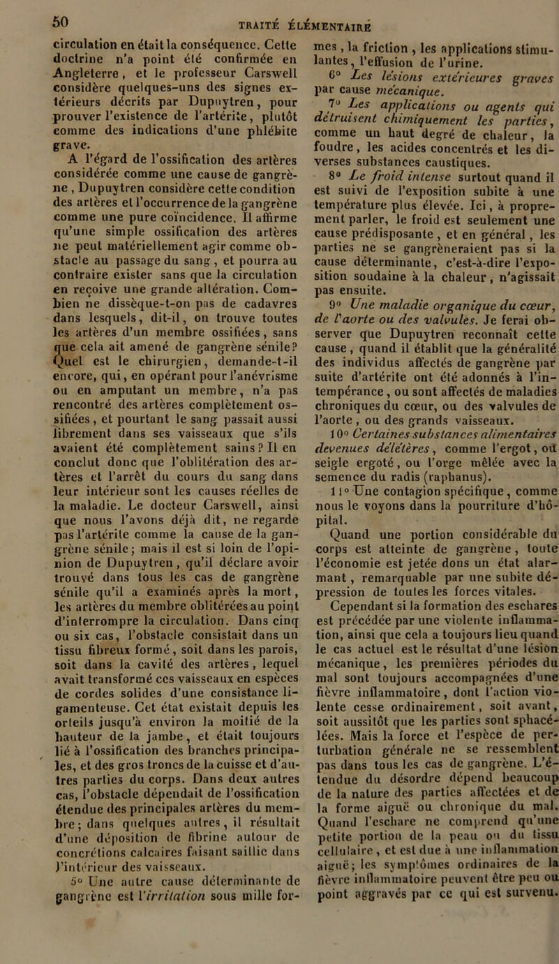 circulation en était la conséquence. Cette doctrine n’a point été confirmée en Angleterre , et le professeur Carsxvell considère quelques-uns des signes ex- térieurs décrits par Dupuytren, pour prouver l’existence de l’artériie, plutôt comine des indications d'une phlébite grave. A l’égard de l’ossification des artères considérée comme une cause de gangrè- ne , Dupuytren considère cette condition des artères et l’occurrence de la gangrène comme une pure coïncidence. Il aflirme qu’une simple ossification des artères ne peut matériellement agir comme ob- stacle au passage du sang, et pourra au contraire exister sans que la circulation en reçoive une grande altération. Com- bien ne dissèque-t-on pas de cadavres dans lesquels, dit-il, on trouve toutes les artères d’un membre ossifiées, sans que cela ait amené de gangrène sénile? Quel est le chirurgien, demande-t-il encore, qui, en opérant pour l’anévrisme ou en amputant un membre, n’a pas rencontré des artères complètement os- sifiées , et pourtant le sang passait aussi librement dans ses vaisseaux que s’ils avaient été complètement sains? Il en conclut donc que l’oblitération des ar- tères et l’arrêt du cours du sang dans leur intérieur sont les causes réelles de la maladie. Le docteur Carswell, ainsi que nous l’avons déjà dit, ne regarde pas l’arlérile comme la cause de la gan- grène sénile; mais il est si loin de l’opi- nion de Dupuytren, qu’il déclare avoir trouvé dans tous les cas de gangrène sénile qu’il a examinés après la mort, les artères du membre oblitérées au point d’interrompre la circulation. Dans cinq ou six cas, l’obstacle consistait dans un tissu fibreux formé, soit dans les parois, soit dans la cavité des artères , lequel avait transformé ces vaisseaux en espèces de cordes solides d’une consistance li- gamenteuse. Cet état existait depuis les orteils jusqu’à environ la moitié de la hauteur de la jambe, et était toujours lié à l’ossification des branches principa- les, et des gros troncs de la cuisse et d’au- tres parties du corps. Dans deux autres cas, l’obstacle dépendait de l’ossification étendue des principales artères du mem- bre; dans quelques autres, il résultait d’une déposition de fibrine autour de concrétions calcaires faisant saillie dans l’intérieur des vaisseaux. 5u Une autre cause déterminante de gangrène est l'irritation sous mille for- mes , la friction , les applications stimu- lantes, l’effusion de l’urine. 6° Les lésions extérieures graves par cause mécanique. Les applications ou agents qui détruisent chimiquement les parties, comme un haut degré de chaleur, la foudre , les acides concentrés et les di- verses substances caustiques. 8° Le froid intense surtout quand il est suivi de l’exposition subite à une température plus élevée. Ici, à propre- ment parler, le froid est seulement une cause prédisposante , et en général, les parties ne se gangrèneraient pas si la cause déterminante, c’est-à-dire l’expo- sition soudaine à la chaleur , n’agissait pas ensuite. 9° Une maladie organique du cœur, de l'aorte ou des valvules. Je ferai ob- server que Dupuytren reconnaît cette cause , quand il établit que la généralité des individus affectés de gangrène par suite d’artérite ont été adonnés à l’in- tempérance , ou sont affectés de maladies chroniques du cœur, ou des valvules de l’aorte , ou des grands vaisseaux. 10° Certaines substances alimentaires devenues délétères, comme l'ergot, oit seigle ergoté, ou l'orge mêlée avec la semence du radis (raphanus). 11° Une contagion spécifique, comme nous le voyons dans la pourriture d’hô- pital. Quand une portion considérable du corps est atteinte de gangrène, toute l’économie est jetée dons un état alar- mant , remarquable par une subite dé- pression de toutes les forces vitales. Cependant si la formation des eschares est précédée par une violente inflamma- tion, ainsi que cela a toujours lieu quand le cas actuel est le résultat d’une lésion mécanique, les premières périodes du mal sont toujours accompagnées d’une fièvre inflammatoire, dont l’action vio- lente cesse ordinairement, soit avant, soit aussitôt que les parties sont sphacé- lées. Mais la force et l’espèce de per- turbation générale ne se ressemblent pas dans tous les cas de gangrène. L’é- tendue du désordre dépend beaucoup de la nature des parties affectées et de la forme aiguë ou chronique du mal. Quand l’eschare ne comprend qu'une petite portion de la peau ou du tissu cellulaire , et est due à une inflammation aiguë; les symptômes ordinaires de la fièvre inflammatoire peuvent être peu ou point aggravés par ce qui est survenu.