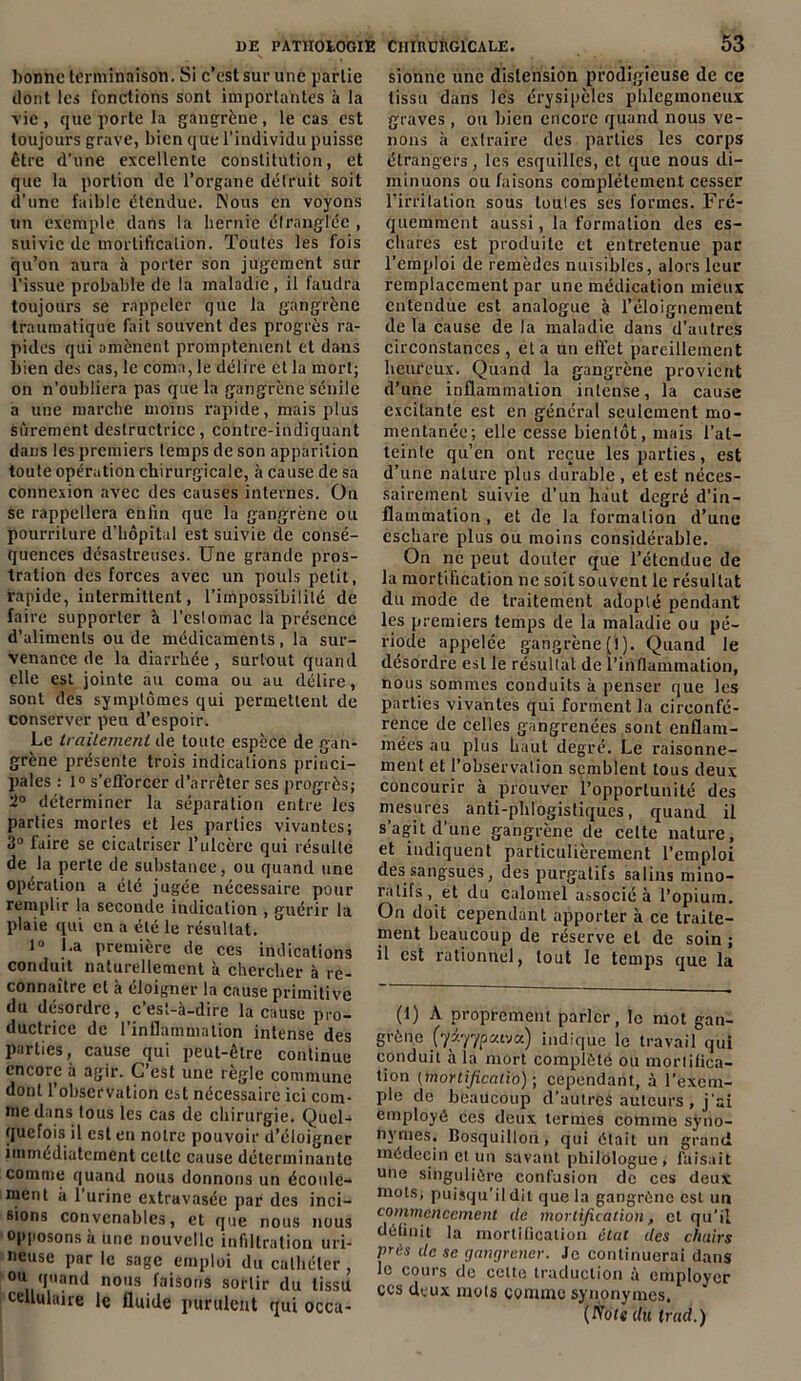 bonne terminaison. Si c’est sur une partie dont les fonctions sont importantes à la vie, que porte la gangrène, le cas est toujours grave, bien que l’individu puisse être d’une excellente constitution, et que la portion de l’organe détruit soit d’une faible étendue. Nous en voyons un exemple dans la hernie étranglée , suivie de mortification. Toutes les fois qu’on aura à porter son jugement sur l’issue probable de la maladie, il faudra toujours se rappeler que la gangrène traumatique fait souvent des progrès ra- pides qui amènent promptement et dans bien des cas, le coma, le délire et la mort; on n’oubliera pas que la gangrène sénile a une marche moins rapide, mais plus sûrement destructrice, contre-indiquant dans les premiers temps de son apparition toute opération chirurgicale, à cause de sa connexion avec des causes internes. On se rappellera enfin que la gangrène ou pourriture d’hôpital est suivie de consé- quences désastreuses. Une grande pros- tration des forces avec un pouls petit, rapide, intermittent, l’impossibilité de faire supporter à l’estomac la présence d’aliments ou de médicaments, la sur- venance de la diarrhée, surtout quand elle est jointe au coma ou au délire, sont des symptômes qui permettent de conserver peu d’espoir. Le traitement de toute espèce de gan- grène présente trois indications princi- pales : 1° s'efforcer d’arrêter ses progrès; 2° déterminer la séparation entre les parties mortes et les parties vivantes; 3° faire se cicatriser l’ulcère qui résulte de la perte de substance, ou quand une opération a été jugée nécessaire pour remplir la seconde indication , guérir la plaie qui en a été le résultat. l° La première de ces indications conduit naturellement à chercher à re- connaître et à éloigner la cause primitive du désordre, c’est-à-dire la cause pro- ductrice de l’inflammation intense des parties, cause qui peut-être continue encore à agir. C’est une règle commune dont l’observation est nécessaire ici com- me dans tous les cas de chirurgie. Quel- quefois il est en notre pouvoir d’éloigner immédiatement cette cause déterminante comme quand nous donnons un écoule- ment à l’urine extravasée par des inci- sions convenables, et que nous nous opposons à une nouvelle infiltration uri- iieuse par le sage emploi du cathéter, °R quand nous faisons sortir du tissu cellulaire le fluide purulent qui occa- sionne une distension prodigieuse de ce tissu dans les érysipèles phlegmoneux graves , ou bien encore quand nous ve- nons à extraire des parties les corps étrangers, les esquilles, et que nous di- minuons ou faisons complètement cesser l’irritation sous toutes ses formes. Fré- quemment aussi, la formation des es- chares est produite et entretenue par l’emploi de remèdes nuisibles, alors leur remplacement par une médication mieux entendue est analogue à l’éloignement delà cause de la maladie dans d’autres circonstances, et a un effet pareillement heureux. Quand la gangrène provient d’une inflammation intense, la cause excitante est en général seulement mo- mentanée; elle cesse bientôt, mais l’at- teinte qu’en ont reçue les parties, est d’une nature plus durable, et est néces- sairement suivie d’un haut degré d’in- flammation , et de la formation d’une eschare plus ou moins considérable. On ne peut douter que l’étendue de la mortification ne soit souvent le résultat du mode de traitement adopté pendant les premiers temps de la maladie ou pé- riode appelée gangrène (1). Quand le désordre est le résultat de l'inflammation, nous sommes conduits à penser que les parties vivantes qui forment la circonfé- rence de celles gangrenées sont enflam- mées au plus haut degré. Le raisonne- ment et l’observation semblent tous deux concourir à prouver l’opportunité des mesures anti-phlogistiques, quand il s’agit d’une gangrène de celte nature, et indiquent particulièrement l’emploi des sangsues, des purgatifs salins mino- ratifs , et du calomel associé à l’opium. On doit cependant apporter à ce traite- ment beaucoup de réserve et de soin ; il est rationnel, tout le temps que la (1) A proprement parler, le mot gan- grène (yy.yypM'juj indique le travail qui conduit à la mort complète ou mortifica- tion (morlficatio) ; cependant, à l’exem- ple de beaucoup d’autreà auteurs , j’ai employé ces deux termes comme syno- nymes. Bosquillon, qui était un grand médecin et un savant philologue, faisait une singulière confusion de ces deux mots, puisqu’il dit que la gangrène est un commencement de mortification, et qu’il définit la mortification état des chairs près de se gangrener. Je continuerai dans le cours de celte traduction à employer ces deux mots comme synonymes. (IVots du trad.)