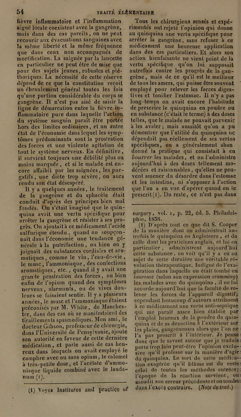 fièvre inflammatoire et l’inflammation aiguë locale coexistent avec la gangrène, mais dans des cas pareils, on ne peut recourir aux évacuations sanguines avec la même liberté et la même fréquence que dans ceux non accompagnés de mortification. La saignée par la lancette en particulier ne peut être de mise que pour des sujets jeunes, robustes et plé- thoriques. La nécessité de celte réserve dépend de ce que la constitution reçoit un ébranlement général toutes les fois qu’une portion considérable du corps se gangrène. Il n’est pas aisé de saisir la ligne de démarcation entre la fièvre in- flammatoire pure dans laquelle l’action du système sanguin paraît être portée bors des limites ordinaires, et un autre état de l’économie dans lequel les symp- tômes prédominants sont la prostration des forces et une violente agitation de tout le système nerveux. En définitive, il survient toujours une débilité plus ou moins marquée , et si le malade est en- core affaibli par les saignées, les pur- gatifs , une diète trop sévère, on aura rendu son état désespéré. Il y a quelques années, le traitement de la gangrène et du sphacèle était conduit d’après des principes bien mal fondés. On s’était imaginé que le quin- quina avait une vertu spécifique pour arrêter la gangrène et résister à ses pro- grès. On ajoutait à ce médicament l’acide sulfurique étendu , quand on soupçon- nait dans l’économie une tendance gé- nérale à la putréfaction, ou bien on y joignait des substances cordiales et aro- matiques, comme le vin, l’eau-dc-vie , le musc, l’ammoniaque, des confections aromatiques, etc. , quand il y avait une grande prostration des forces , ou bien enfin de l’opium quand des symptômes nerveux, alarmants, ou de vives dou- leurs se faisaient sentir. Il y a plusieurs années, le musc et l’ammoniaque étaient préconisés par M. While , de Manches- ter, dans des cas où se manifestaient des tiraillements spasmodiques. Mon ami ,1e docteur Gibson, professeur de chirurgie, dans l’Université de Pcnsylvanie, ajoute son autorité en faveur de cette dernière médication , et parle aussi de cas heu- reux dans lesquels on avait employé le camphre avec ou sans opium, le calomel à très-petite dose, et 1 acétate d’ammo- niaque liquide combiné avec le lauda- num (l). Tous les chirurgiens sensés et expé- rimentés ont rejeté l'opinion qui donne au quinquina une vertu spécifique pour arrêter la gangrène, sans refuser à ce médicament une heureuse application dans des cas particuliers. Et alors son action bienfaisante ne vient point de la vertu spécifique qu’on lui supposait autrefois contre les progrès de la gan- grène, mais de ce qu’il est le meilleur de tous les amers, qui puisse être souvent employé pour relever les forces diges- tives et tonifier l’estomac. Il n’y a pas long-temps on avait encore l’habitude de prescrire le quinquina en poudre ou en substance (c’était le terme) à des doses telles, que le malade ne pouvait parvenir à les avaler ; mais aussitôt qu’on a pu démontrer que l'utilité du quinquina ne dépendait pas réellement de ses vertus spécifiques, on a généralement aban donné la pratique qui consistait à en bourrer les malades, et on l’administre aujourd’hui à des doses tellement mo- dérées et raisonnables , quelles ne peu- vent amener du désordre dans l’estomac et les intestins, ni s’opposer à l’action que l’on a en vue d’opérer quand on le prescrit(l). Du reste, ce n’est pas dans surgery, vol. i, p. 22, éd. 5. Philadel- phie, 1838. (1) D’après tout ce que dit S. Coopcr de la manière dont on administrait au- trefois le quinquina en Angleterre , et de celle dont les praticiens anglais, et lui en particulier , administrent aujourd'hui celte substance, on voit qu’il y a eu au sujet de cette dernière une véritable ré- volution thérapeutique. Indigné de l’exa- gération dans laquelle on était tombé en bourrant (selon son expression crammuig) les malades avec du quinquina , il ne lui accorde aujourd’hui que la faculté de re- lever les forces de l’appareil digestif; cependant beaucoup d’auteurs attribuent à ce médicament une vertu anti-septique qui me paraît assez bien établie par l’emploi heureux de la poudre de quin- quina et de sa décoction 1 extérieur sur les plaies, gangréneuses alors que l'on ne l’a pas prescrit à l’intérieur. Je pense donc que le savant auteur que je traduis porte trop loin peut-être l'opinion exclu- sive qu’il professe sur la manière d'agir du quinquina. Le sort de cette médica- tion exagérée qu'il blâme est du reste celui de toutes les méthodes outrées; l’époque de la réaction survient, on maudit son erreur précédente et on tombe dans l’excès contraire, (Ao(e clulrad.) (1) Voyez Institufes and praçt/ço of