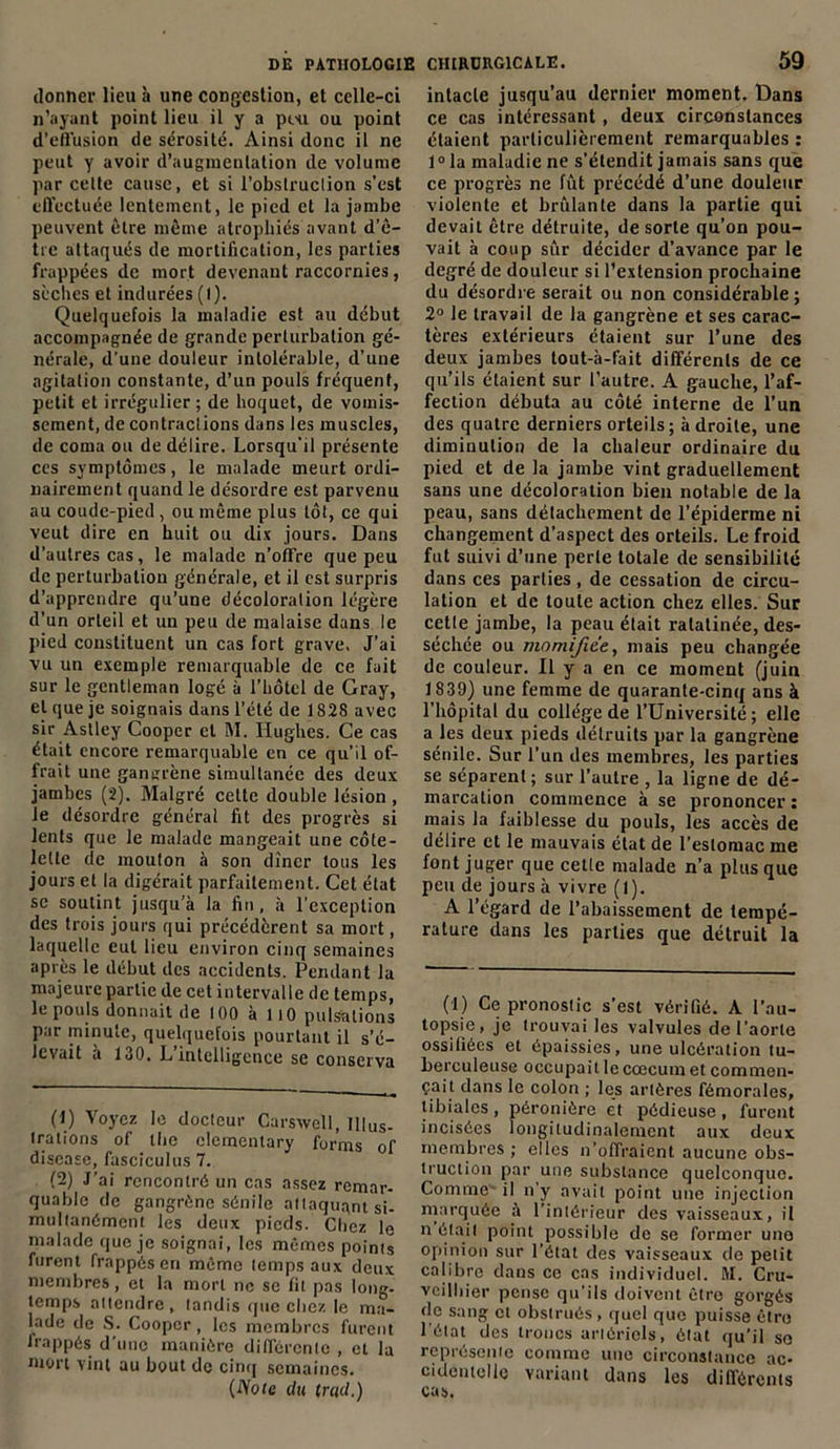 donner lieu à une congestion, et celle-ci n’ayant point lieu il y a pou ou point d’eflusion de sérosité. Ainsi donc il ne peut y avoir d’augmentation de volume par cette cause, et si l’obstruction s’est effectuée lentement, le pied et la jambe peuvent être même atrophiés avant d’ê- tre attaqués de mortification, les parties frappées de mort devenant raccornies, sèches et indurées (I). Quelquefois la maladie est au début accompagnée de grande perturbation gé- nérale, d’une douleur intolérable, d’une agitation constante, d’un pouls fréquent, petit et irrégulier ; de hoquet, de vomis- sement, de contractions dans les muscles, de coma ou de délire. Lorsqu'il présente ces symptômes, le malade meurt ordi- nairement quand le désordre est parvenu au coude-pied, ou même plus tôt, ce qui veut dire en huit ou dix jours. Dans d’autres cas, le malade n’offre que peu de perturbation générale, et il est surpris d’apprendre qu’une décoloration légère d’un orteil et un peu de malaise dans le pied constituent un cas fort grave. J’ai vu un exemple remarquable de ce fuit sur le gentleman logé à l’hôtel de Gray, et que je soignais dans l’été de 1828 avec sir Astley Cooper et M. Hughes. Ce cas était encore remarquable en ce qu’il of- frait une gansrène simultanée des deux jambes (2). Malgré cette double lésion , le désordre général fit des progrès si lents que le malade mangeait une côte- lette de mouton à son dîner tous les jours et la digérait parfaitement. Cet état se soutint jusqu’à la fin, à l’exception des trois jours qui précédèrent sa mort, laquelle eut lieu environ cinq semaines après le début des accidents. Pendant la majeure partie de cet intervalle de temps, le pouls donnait de 100 à 110 pulsations par minute, quelquefois pourtant il s’é- levait à 130. L’intelligence se conserva (1) Voyez le docteur Carswell, Illus- trations of the elementary forms of disease, fasciculus 7. (2) J’ai rencontré un cas assez remar- quable de gangrène sénile attaquant si- multanément les deux pieds. Chez le malade que je soignai, les mêmes points furent frappés en même temps aux deux membres, et la mort ne se fit pas long- temps attendre, tandis que chez le ma- lade de S. Cooper , les membres furent frappés d’une manière différente , et la mort vint au bout de cinq semaines. (iYofe du trad.) intacte jusqu’au dernier moment. Dans ce cas intéressant, deux circonstances étaient particulièrement remarquables : 1° la maladie ne s’étendit jamais sans que ce progrès ne fût précédé d’une douleur violente et brûlante dans la partie qui devait être détruite, de sorte qu’on pou- vait à coup sûr décider d’avance par le degré de douleur si l’extension prochaine du désordre serait ou non considérable ; 2° le travail de la gangrène et ses carac- tères extérieurs étaient sur l’une des deux jambes tout-à-fàit différents de ce qu’ils étaient sur l’autre. A gauche, l’af- fection débuta au côté interne de l’un des quatre derniers orteils; adroite, une diminution de la chaleur ordinaire du pied et de la jambe vint graduellement sans une décoloration bien notable de la peau, sans détachement de l’épiderme ni changement d’aspect des orteils. Le froid fut suivi d’une perle totale de sensibilité dans ces parties , de cessation de circu- lation et de toute action chez elles. Sur cette jambe, la peau était ratatinée, des- séchée ou momifiée, mais peu changée de couleur. Il y a en ce moment (juin 1839) une femme de quarante-cinq ans à l’hôpital du collège de l’Université; elle a les deux pieds détruits par la gangrène sénile. Sur l’un des membres, les parties se séparent ; sur l’autre , la ligne de dé- marcation commence à se prononcer : mais la faiblesse du pouls, les accès de délire et le mauvais état de l’estomac me font juger que cette malade n’a plus que peu de jours à vivre (1). A l’égard de l’abaissement de tempé- rature dans les parties que détruit la (’I) Ce pronostic s’est vérifié. A l’au- topsie, je trouvai les valvules de l’aorte ossifiées et épaissies, une ulcération tu- berculeuse occupait le cæcum et commen- çait dans le colon ; les artères fémorales, tibiales , péronière et pédieuse , furent incisées longitudinalement aux deux membres ; elles n’offraient aucune obs- truction par une substance quelconque. Comme il n’y avait point une injection marquée à l’intérieur des vaisseaux, il n était point possible de se former une opinion sur l’état des vaisseaux de petit calibre dans ce cas individuel. M. Cru- veilbier pense qu’ils doivent être gorgés de sang et obstrués, quel que puisse être l’état des troncs artériels, état qu’il se représente comme une circonstance ac- cidentelle variant dans les différents cas.