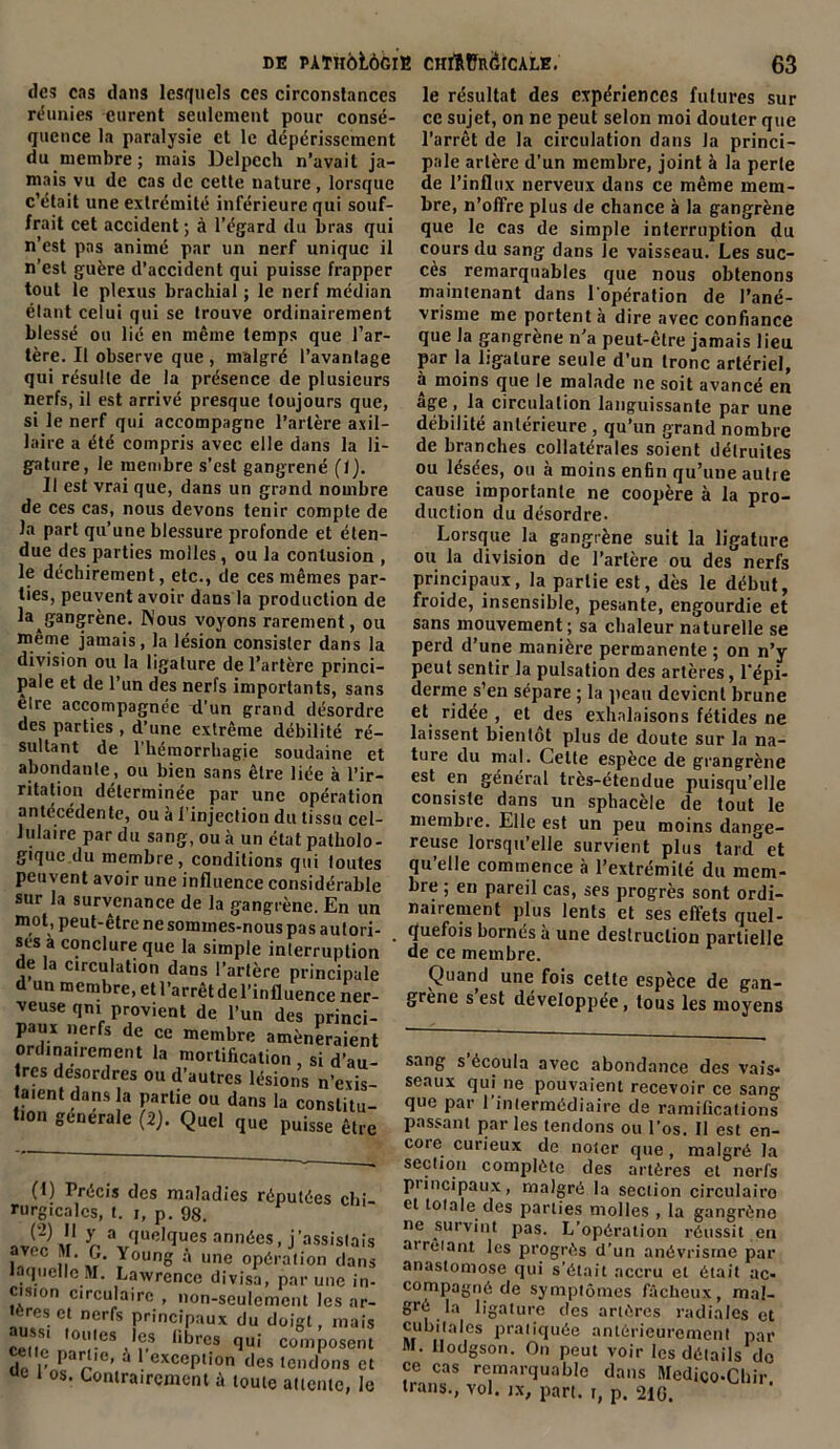 des cas dans lesquels ces circonstances réunies eurent seulement pour consé- quence la paralysie et le dépérissement du membre; mais Delpech n’avait ja- mais vu de cas de cette nature, lorsque c’était une extrémité inférieure qui souf- frait cet accident ; à l’égard du bras qui n’est pas animé par un nerf unique il n’est guère d’accident qui puisse frapper tout le plexus brachial ; le nerf médian élant celui qui se trouve ordinairement blessé ou lié en même temps que l’ar- tère. Il observe que , malgré l’avantage qui résulte de la présence de plusieurs nerfs, il est arrivé presque toujours que, si le nerf qui accompagne l’artère axil- laire a été compris avec elle dans la li- gature, le membre s’est gangrené (1). Il est vrai que, dans un grand nombre de ces cas, nous devons tenir compte de la part qu’une blessure profonde et éten- due des parties molles, ou la contusion , le déchirement, etc., de ces mêmes par- ties, peuvent avoir dans la production de la gangrène. Nous voyons rarement, ou meme jamais, la lésion consister dans la division ou la ligature de l’artère princi- pale et de l’un des nerfs importants, sans elre accompagnée d’un grand désordre des parties , d’une extrême débilité ré- sultant de l’hémorrhagie soudaine et abondante, ou bien sans être liée à l’ir- ritation déterminée par une opération antécédente, ou à l'injection du tissu cel- lulaire par du sang, ou à un état patholo- gique du membre, conditions qui toutes peuvent avoir une influence considérable sur la survenance de la gangrène. En un mot, peut-être ne sommes-nous pas autori- ses à conclure que la simple interruption de la circulation dans l’artère principale d un membre, etl’arrêtdel’influence ner- veuse qm provient de l’un des princi- paux nerfs de ce membre amèneraient ordinairement la mortification , si d’au- tres desordres ou d’autres lésions n’exis- taient dans la partie ou dans la constitu- tion generale (2). Quel que puisse être (1) Précis des maladies réputées chi rurgicalcs, t. i, p. 98. ave? M r V'UeIqU.eS ann6es’ j’assistai u ii », y°unS a une opération dan laquelle M. Lawrence divisa, par une in cision circulaire , non-seulement les ar '.reset nerfs principaux du doigt, mai; aussi toutes les libres qui composen celte partie, a 1 exception des tendons c «c i os. Contrairement à toute attente, 1< le résultat des expériences futures sur ce sujet, on ne peut selon moi douter que l’arrêt de la circulation dans la princi- pale artère d’un membre, joint à la perle de l’influx nerveux dans ce même mem- bre, n’offre plus de chance à la gangrène que le cas de simple interruption du cours du sang dans le vaisseau. Les suc- cès remarquables que nous obtenons maintenant dans l'opération de l’ané- vrisme me portent à dire avec confiance que la gangrène n’a peut-être jamais lieu par la ligature seule d’un tronc artériel, à moins que le malade ne soit avancé en âge , la circulation languissante par une débilité antérieure , qu’un grand nombre de branches collatérales soient détruites ou lésées, ou à moins enfin qu’une autre cause importante ne coopère à la pro- duction du désordre- Lorsque la gangrène suit la ligature ou la division de l’artère ou des nerfs principaux, la partie est, dès le début, froide, insensible, pesante, engourdie et sans mouvement ; sa chaleur naturelle se perd d’une manière permanente ; on n’y peut sentir la pulsation des artères, l’épi- derme s’en sépare ; la peau devient brune et ridée , et des exhalaisons fétides ne laissent bientôt plus de doute sur la na- ture du mal. Celte espèce de grangrène est en général très-étendue puisqu’elle consiste dans un sphacèle de tout le membre. Elle est un peu moins dange- reuse lorsqu’elle survient plus tard et qu’elle commence à l’extrémité du mem- bre ; en pareil cas, ses progrès sont ordi- nairement plus lents et ses effets quel- quefois bornés à une destruction partielle de ce membre. Quand une fois cette espèce de gan- grène s est développée, tous les moyens sang s écoula avec abondance des vais* seaux qui ne pouvaient recevoir ce sang que par 1 intermédiaire de ramifications passant par les tendons ou l’os. Il est en- core curieux de noter que , malgré la section complète des artères et nerfs puncipaux, malgré la section circulaire et totale des parties molles , la gangrène ne survint pas. L’opération réussit en airèiant les progrès d’un anévrisme par anastomose qui s’était accru et était ac- compagné de symptômes fâcheux, mal- gré la ligature des artères radiales et cubitales pratiquée antérieurement par M. llodgson. On peut voir les détails do ce cas remarquable dans Medico-Cbir trans., vol. jX, part, r, p. 210.