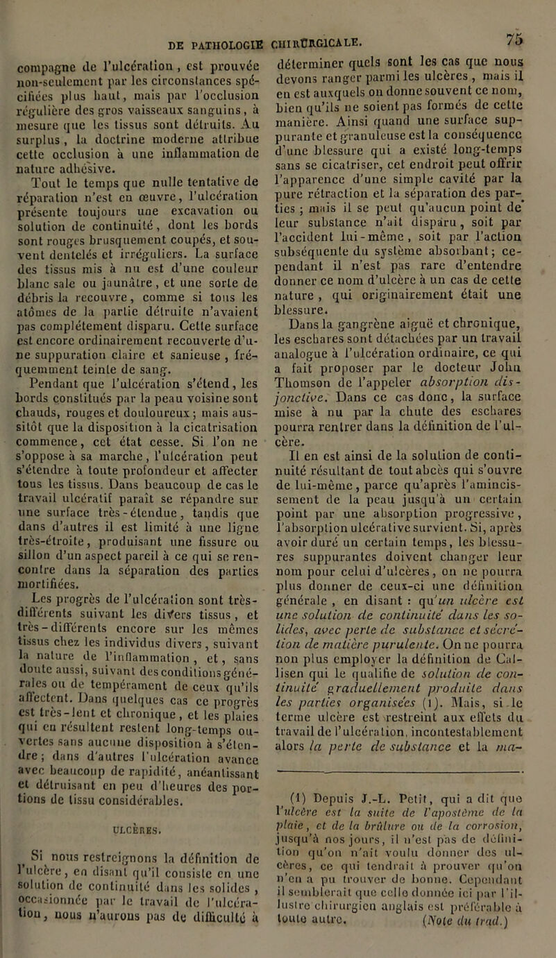 DE PATHOLOGIE compagne île l’ulcération , est prouvée non-seulement par les circonstances spé- cifiées plus haut, mais par l’occlusion régulière des gros vaisseaux sanguins, à mesure que les tissus sont détruits. Au surplus , la doctrine moderne attribue cette occlusion à une inflammation de nature adhé'sive. Tout le temps que nulle tentative de réparation n’est en œuvre, l’ulcération présente toujours une excavation ou solution île continuité, dont les bords sont rouges brusquement coupés, et sou- vent dentelés et irréguliers. La surface des tissus mis à nu est d’une couleur blanc sale ou jaunâtre , et une sorte de débris la recouvre, comme si tous les atomes de la partie détruite n’avaient pas complètement disparu. Cette surface est encore ordinairement recouverte d’u- ne suppuration claire et sanieuse , fré- quemment teinte de sang. Pendant que l’ulcération s’étend , les bords constitués par la peau voisine sont chauds, rouges et douloureux ; mais aus- sitôt que la disposition à la cicatrisation commence, cet état cesse. Si l’on ne s’oppose à sa marche, l’ulcération peut s’étendre à toute profondeur et affecter tous les tissus. Dans beaucoup de cas le travail ulcératif paraît se répandre sur une surface très - étendue , taqdis que dans d’autres il est limité à une ligne très-étroite, produisant une fissure ou sillon d’un aspect pareil à ce qui se ren- contre dans ta séparation des parties mortifiées. Les progrès de l’ulcération sont très- différents suivant les divers tissus, et très - différents encore sur les mêmes tissus chez les individus divers, suivant la nature de l’inflammation , et, sans doute aussi, suivant des conditions géné- rales ou de tempérament de ceux qu’ils affectent. Dans quelques cas ce progrès est très —lent et chronique, et les plaies qui eu résultent restent long-temps ou- vertes sans aucune disposition à s’éten- dre ; dans d'autres l'ulcération avance avec beaucoup de rapidité, anéantissant et détruisant en peu d’heures des por- tions de tissu considérables. ULCÈHES. ( Si nous restreignons la définition de 1 ulcère, en disant qu’il consiste en une solution de continuité dans les solides , occasionnée par le travail de l’ulcéra- tion, nous u’aurous pas de difficulté à chirurgicale. 75 déterminer quels sont les cas que nous devons ranger parmi les ulcères , mais il en est auxquels on donne souvent ce nom, bieu qu’ils 11e soient pas formés de cette manière. Ainsi quand une surface sup- purante et granuleuse est la conséquence d’une blessure qui a existé long-temps sans se cicatriser, cet endroit peut offrir l’apparence d’une simple cavité par la pure rétraction et la séparation des par-, ties ; mais il se peut qu’aucun point de leur substance n’ait disparu, soit par l’accident lui-même, soit par l’action subséquente du système absorbant; ce- pendant il n’est pas rare d’entendre donner ce nom d’ulcère à un cas de cette nature , qui originairement était une blessure. Dans la gangrène aiguë et chronique, les eschares sont détachées par un travail analogue à l’ulcération ordinaire, ce qui a fait proposer par le docteur John Thomson de l’appeler absorption dis- jonctive. Dans ce cas donc, la surface mise à nu par la chute des eschares pourra rentrer dans la définition de l’ul- cère. Il en est ainsi de la solution de conti- nuité résultant de tout abcès qui s’ouvre de lui-même, parce qu’après l’amincis- sement de la peau jusqu'à un certain point par une absorption progressive, l’absorplion ulcérativesurvient. Si, après avoir duré un certain temps, les blessu- res suppurantes doivent changer leur nom pour celui d’ulcères, on ne pourra plus donner de ceux-ci une définition générale , en disant : qu'un ulcère est une solution de continuité dans les so- lides, avec perte de substance et sécré- tion de matière purulente. On ne pourra non plus employer la définition de Cal- lisen qui le qualifie de solution de con- tinuité graduellement produite dans les parties organisées (l). Mais, si le terme ulcère est restreint aux effets du travail de l’ulcération, incontestablement alors la perte de substance et la ma- (1) Depuis J.-L. Petit, qui a dit que l'ulcère est la suite cle l'apostèmc de la plaie, et de la brûlure ou de la corrosion, jusqu’à nos jours, il n’est pas de défini- tion qu’on n’ait voulu donner des ul- cères, ce qui tendrait à prouver qu’on n’en a pu trouver de bonne. Cependant il semblerait que cello donnée ici par l’il- lusiro chirurgien anglais est préférable à toute autre. (lYote du trad.)