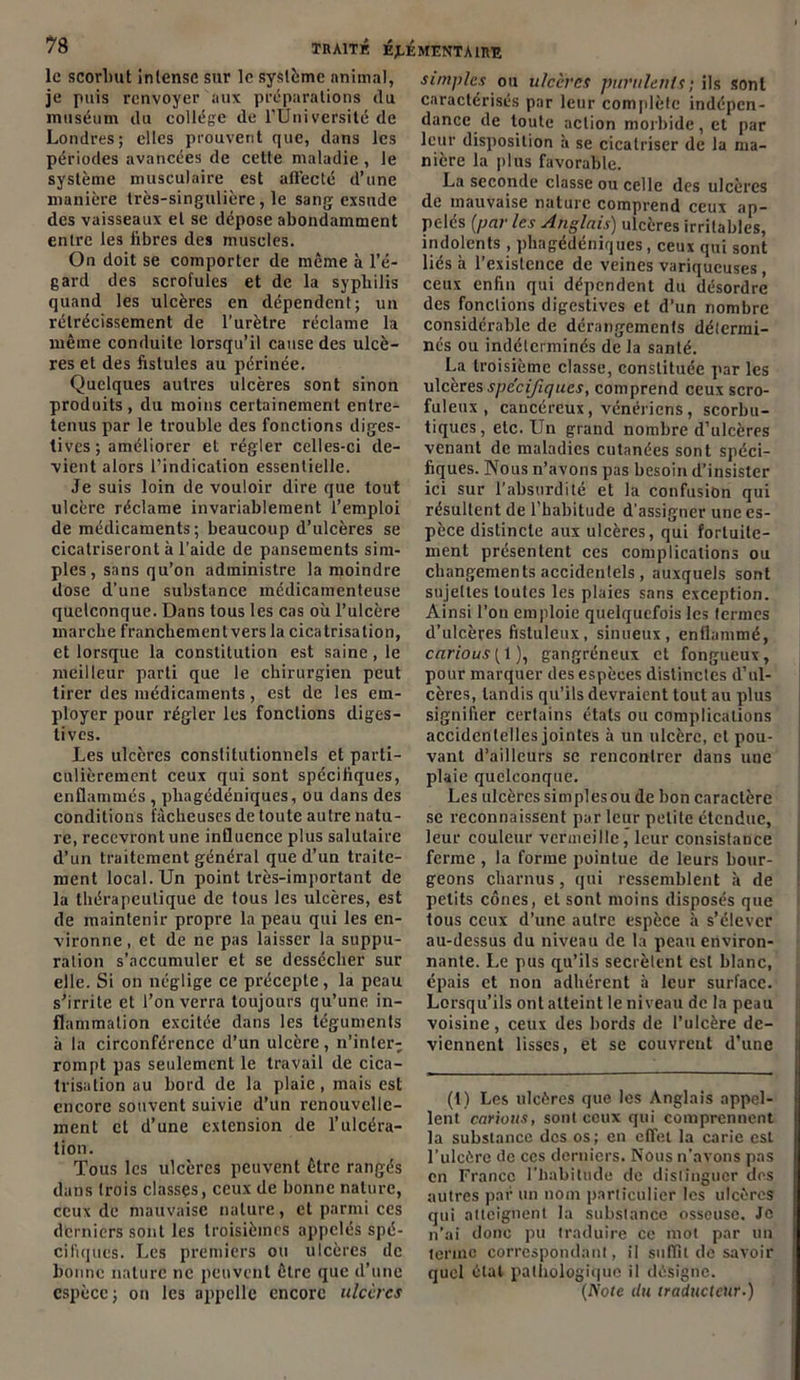 le scorbut intense sur le système animal, je puis renvoyer aux préparations du muséum du collège de l’Uni versité de Londres; elles prouvent que, dans les périodes avancées de celte maladie , le système musculaire est affecté d’une manière très-singulière, le sang exsude des vaisseaux et se dépose abondamment entre les libres des muscles. On doit se comporter de même à l’é- gard des scrofules et de la syphilis quand les ulcères en dépendent; un rétrécissement de l’urètre réclame la même conduite lorsqu’il cause des ulcè- res et des fistules au périnée. Quelques autres ulcères sont sinon produits, du moins certainement entre- tenus par le trouble des fonctions diges- tives ; améliorer et régler celles-ci de- vient alors l’indication essentielle. Je suis loin de vouloir dire que tout ulcère réclame invariablement l’emploi de médicaments; beaucoup d’ulcères se cicatriseront à l’aide de pansements sim- ples, sans qu’on administre la moindre dose d’une substance médicamenteuse quelconque. Dans tous les cas où l’ulcère marche franchement vers la cicatrisation, et lorsque la constitution est saine, le meilleur parti que le chirurgien peut tirer des médicaments, est de les em- ployer pour régler les fonctions diges- tives. Les ulcères constitutionnels et parti- culièrement ceux qui sont spécifiques, enflammés , pliagédéniques, ou dans des conditions fâcheuses de toute autre natu- re, recevront une influence plus salutaire d’un traitement général que d’un traite- ment local. Un point très-important de la thérapeutique de fous les ulcères, est de maintenir propre la peau qui les en- vironne , et de ne pas laisser la suppu- ration s’accumuler et se dessécher sur elle. Si on néglige ce précepte, la peau s’irrite et l’on verra toujours qu’une in- flammation excitée dans les téguments à la circonférence d’un ulcère, n’inter- rompt pas seulement le travail de cica- trisation au bord de la plaie, mais est encore souvent suivie d’un renouvelle- ment et d’une extension de l’ulcéra- tion. Tous les ulcères peuvent être rangés dans (rois classes, ceux de bonne nature, ceux de mauvaise nature, et parmi ces derniers sont les troisièmes appelés spé- cifiques. Les premiers ou ulcères de bonne nature ne peuvent être que d’une espèce; on les appelle encore ulcères simples ou ulcères purulents; ils sont caractérisés par leur complète indépen- dance de toute action morbide, et par leur disposition à se cicatriser de la ma- nière la plus favorable. La seconde classe ou celle des ulcères de mauvaise nature comprend ceux ap- pelés (par les Anglais) ulcères irritables, indolents , pliagédéniques, ceux qui sont liés à l’existence de veines variqueuses, ceux enfin qui dépendent du désordre des fonctions digestives et d’un nombre considérable de dérangements détermi- nés ou indéterminés de la santé. La troisième classe, constituée par les ulcères spécifiques, comprend ceux scro- fuleux , cancéreux, vénériens, scorbu- tiques, etc. Un grand nombre d’ulcères venant de maladies cutanées sont spéci- fiques. Nous n’avons pas besoin d’insister ici sur l’absurdité et la confusion qui résultent de l’habitude d'assigner une es- pèce distincte aux ulcères, qui fortuite- ment présentent ces complications ou changements accidentels , auxquels sont sujettes toutes les plaies sans exception. Ainsi l’on emploie quelquefois les termes d’ulcères fistuleux, sinueux, enflammé, carious{\), gangréneux et fongueux, pour marquer des espèces distinctes d’ul- cères, tandis qu’ils devraient tout au plus signifier certains étals ou complications accidentelles jointes à un ulcère, et pou- vant d’ailleurs se rencontrer dans une plaie quelconque. Les ulcères sim pies ou de bon caractère se reconnaissent par leur petite étendue, leur couleur vermeille, leur consistance ferme , la forme pointue de leurs bour- geons charnus, qui ressemblent à de petits cônes, et sont moins disposés que tous ceux d’une autre espèce à s’élever au-dessus du niveau de la peau environ- nante. Le pus qu’ils secrétent est blanc, épais et non adhérent à leur surface. Lorsqu’ils ont atteint le niveau de la peau voisine, ceux des bords de l’ulcère de- viennent lisses, et se couvrent d’une (1) Les ulcères que les Anglais appel- lent carions, sont ceux qui comprennent la substance des os; en effet la carie est l’ulcère de ces derniers. Nous n'avons pas en France l’habitude de distinguer des autres par un nom particulier les ulcères qui atteignent la substance osseuse. Je n’ai donc pu traduire ce mot par un terme correspondant, il suffit de savoir quel étal pathologique il désigne. (Note du traducteur.)