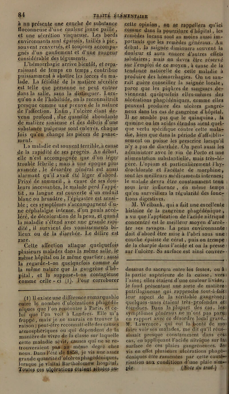 à nu présente une couche de substance floconneuse d’une couleur jaune paille, et une sécrétion visqueuse. Les bords environnants sont épaissis, taillés à pic , souvent renversés, et toujours accompa- gnés d’un gonflement et d’une rougeur considérable des téguments. L'hémorrhagie arrive bientôt, et repa- raissant de temps en temps , contribue puissamment à abattre les forces du ma- lade. La fétidité de la matière sécrétée est telle que personne ne peut entrer dans la salle, sans la distinguer. Lors- qu’on a de l’habitude, onia reconnaîtrait presque comme une preuve de la nature de l’affection. Enfin ? l’ulcère étant de- venu profond , une quantité abondante de matière sanieuse et des débris d’une substance pulpeuse sont enlevés, chaque fois qu’on change les pièces de panse- ment. La maladie est souvent terrible,à cause de la rapidité de ses progrès. Au début, elle n’est accompagnée que d’un léger trouble fébrile ; mais à une époque plus avancée , le désordre général est aussi alarmant qu'il avait été léger d’abord. Privé de sommeil, à cause de ses dou- leurs incessantes, le malade perd l’appé- tit , sa langue est couverte d'un enduit blanc ou brunâtre , l’épigastre est sensi- ble ; ces symptômes s’accompagnent d’u- ne céphalalgie intense, d’un pouls accé- léré, de décoloration de la peau, et quand la maladie s’étend avec une grande rapi- dité , il survient des vomissements bi- lieux ou de la diarrhée. Le délire est rare. Cette affection attaque quelquefois plusieurs malades dans la même salle, le même hôpital ou le même quartier ; aussi la regarde-t-on quelquefois comme de la même nature que la gangrène d’hô- pital , et la suppose-t-on contagieuse comme celle-ci (1). Pour corroborer (1) Il existe une différence remarquable entre le nombre d’ulcérations pliagédé- nïques que l’on rencontre à Paris, et ce- lui que l’on voit à Londres- Elle m’a frappé, mais je ne saurais on trouver la raison ; peut-être reconnaît-elle des causes atmosphériques ou qui dépendent de la manière de vivre de la classe sur laquelle celte maladie sévit, causes qui ne sc re- trouveraient pas au même degré chez nous. Dans l’été de 1858, je vis une assez grande quantité d’ulcères pliagédéniques, lorsque je visitai Bartholouiow hospital. Toutes ces ulcérations étaieul situées au- celte opinion, on se rappellera qu’ici comme dans la pourriture d'bôpilal, les remèdes locaux sont au moins aussi im- portants que les remèdes généraux. Au début, la saignée diminuera souvent la douleur et aura encore d’autres effets salutaires; mais on devra être réservé sur l’emploi de ce moyen, à cause de la tendance naturelle de cette maladie à produire des hémorrhagies. On ne sau- rait guère conseiller la saignée locale , parce que les piqûres de sangsues de- viennent quelquefois elles-mêmes des ulcérations phngédéniques, comme elles peuvent produire des ulcères gangré- neux dans les cas de gangrène d’hôpital. Il ne semble pas que le quinquina, la quinine ou les acides étendus aient quel- que vertu spécifique contre celle mala- die, bien que dans la période d’affaiblis- sement on puisse les prescrire lorsqu’il n’y a pas de diarrhée. On peut aussi les administrer avec le vin de Porto et une alimentation substantielle, mais très-lé- gère. L’opium et particulièrement l’hy- drochlorate et l'a.cétale de morphine, sont les meilleurs médicaments internes; le malade devra être constamment tenu sous leur influence, en même temps qu’on surveillera la régularité des fonc- tions digestives. M. Welbank, qui a fait une excellente histoire de la gangrène phagédénique , a vu que l’application de l'acide nitrique concentré est le meilleur moyen d’arrê- ter ses ravages. La peau environnante doit d’abord être mise à l’abri sous une couche épaisse de cérat, puis on trempe de la charpie dans l’acide et on la presse sur l’ulcère. Sa surface est ainsi conver- dessous du sacrum entre les fesses, ou ài la partie supérieure de la caisse, verst l’aine; elles étaient d’une couleur livide, le fond présentant une sorte de matière pulrilagineuse qui rapproche tout-à-fait. leur aspect de la véritable gangrène;; quelques-unes étaient très-profondes et: étendues. Dans la plupart des cas, les- symptômes généraux ne m’ont pas paru, en rapport avec ce désordre local grave.. M. Lawrence, qui eut la bonté de nie faire voir ses malades, me dit qu’il réus- sissait presque constamment dans ces- cas, en appliquant l’acide nitrique sur la surface de ces plaies gangréneuses. Je vis en effet plusieurs ulcérations pliagé- déniques cire ramenées par cette cauté— risation aux conditions d’une plaie sim-