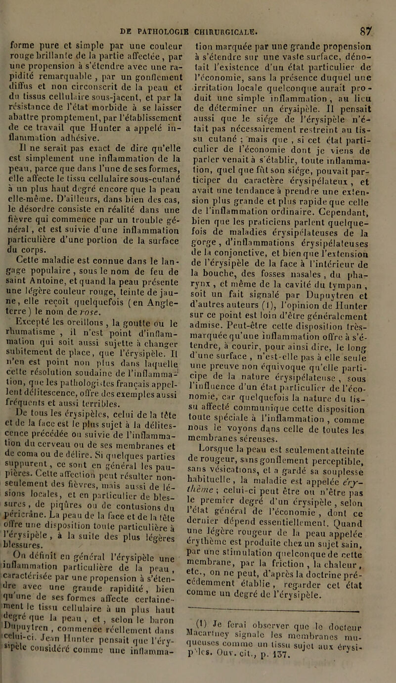 forme pure et simple par une couleur rouge brillante de la partie affectée, par une propension à s’étendre avec une ra- pidité remarquable , par un gonflement diffus et non circonscrit de la peau et du tissus cellulaire sous-jacent, et par la résistance de l’état morbide à se laisser abattre promptement, par l’établissement de ce travail que Hunier a appelé in- flammation adhésive. Il ne serait pas exact de dire qu’elle est simplement une inflammation de la peau, parce que dans l’une de ses formes, elle affecte le tissu cellulaire sous-cutané à un plus haut degré encore que la peau elle-même. D’ailleurs, dans bien des cas, le désordre consiste en réalité dans une fièvre qui commence par un trouble gé- néral , et est suivie d’une inflammation particulière d’une portion de la surface du corps. Cette maladie est connue dans le lan- gage populaire , sous le nom de feu de saint Antoine, et quand la peau présente une légère couleur rouge, teinte de jau- ne, elle reçoit quelquefois (en Angle- terre ) le nom de r ose. Excepté les oreillons, la goutte ou le rhumatisme , il n’est point d’inflam- mation qui soit aussi sujette à changer subitement de place, que l’érysipèle. Il n’en est point non plus dans laquelle cette résolution soudaine de l’inflamma- tion, que les pathologistes français appel- lent délitescence, offre des exemples aussi fréquents et aussi terribles. De tous les érysipèles, celui de la tête et de la face est le plus sujet à la délites- cence précédée ou suivie de l’inflamma- tion du cerveau ou de ses membranes et de coma ou de délire. Si quelques parties suppurent, ce sont en général les nau- pièrcs. Celte affection peut résulter non- seulement des fièvres, mais aussi de lé- sions locales, et en particulier de bles- sures de piqûres ou de contusions du péricrâne. La peau de la face et de la tête offre une disposition toute particulière à l’érysipèle , à la suite des plus légères blessures. , P définit en général l’érysipèle une inflammation particulière de la peau , caractérisée par une propension à s’éten- dre avec une grande rapidité, bien qu une de ses formes affecte certaine- ment le tissu cellulaire à un plus haut ‘ egre que la peau , et , selon le baron tiupuytrcn , commence réellement dans celui-ci. Jean llunter pensait que l’éry- s’Ptdc considéré comme une inflamma- tion marquée par une grande propension à s’étendre sur une vaste surface, déno- tait l’existence d’un état particulier de l’économie, sans la présence duquel une irritation locale quelconque aurait pro- duit une simple inflammation , au lieu de déterminer un érysipèle. Il pensait aussi que le siège de l’érysipèle n’é- tait pas nécessairement restreint au tis- su cutané ; mais que , si cet étal parti- culier de l’économie dont je viens de parler venait à s'établir, toute inflamma- tion, quel que fût son siège, pouvait par- ticiper du caractère érysipélateux , et avait une tendance à prendre une exten- sion plus grande et plus rapide que celle de l’inflammation ordinaire. Cependant, bien que les praticiens parlent quelque- fois de maladies érysipélateuses de la gorge, d’inflammations érysipélateuses de la conjonctive, et bien que l’extension de l’érysipèle de la face à l’intérieur de la bouche, des fosses nasales , du pha- rynx , et même de la cavité du tympan , soit un fait signalé par Dupuytren et d’autres auteurs (1), l’opinion de Hunier sur ce point est loin d’être généralement admise. Peut-être cette disposition très- marquée qu’une inflammation offre à s’é- tendre, à courir, pour ainsi dire, le long d'une surface , n’est-elle pas à elle seule une preuve non équivoque qu’elle parti- cipe de la nature érysipélateuse , sous l’influence d’un état particulier de l’éco- nomie, car quelquefois la nature du tis- su affecté communique cette disposition toute spéciale a 1 inflammation , comme nous le voyons dans celle de toutes les membranes séreuses. Lorsque la peau est seulement atteinte de rougeur, sans gonflement perceptible, sans vésications, et a gardé sa souplesse habituelle , la maladie est appelée éry- thème \ celui-ci peut être ou n’être pas lp premier degré d’un érysipèle , selon I état général de l’économie , dont ce dernier dépend essentiellement. Ouand une légère rougeur de la peau appelée érythème est produite chez un sujet sain, par une stimulation quelconque de cette membrane, par la friction , la chaleur , etc., on ne peut, d’après la doctrine pré- cédemment établie , regarder cet état comme un degré de l’érysipèle. 0) Je ferai observer que le docteur Macarincy signale les membranes mu- queuses comme un tissu sujet aux érvsi- p les. Ouv. cit., p. 137. 1