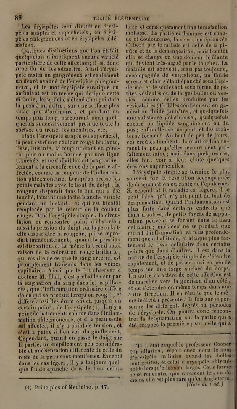 8» TRAt'l'É ÊLÉS1ENTAIRE Les érysipèles sont divisés en érysi- pèles simples et superficiels , en érysi- pèles phlègmoiieux et en érysipèles œdé- niateux. Quelques distinctions que l’on établit quelquefois n’impliquent aucune variété particulière de cette affection; il est donc superflu de les admettre. Ainsi l’érysi- pële malin ou gangréneux est seulement un degré avancé de l’érysipcle phlcgmo- neux , et le mot érysipèle erratique ou ambulant est un terme qui désigne cette maladie, lorsqu’elle s’étend d’un point de la peau à un autre , sur une surface plus vaste que d’ordinaire , et pendant un temps plus long, parcourant ainsi quel- quefois successivement presque toute la surface du tronc, les membres, etc. Daüs l’érysipèle simple ou superficiel, la peau est d’une couleur rouge brillante, lisse, luisante, la rougeur étant en géné- ral plus ou moins bornée par une ligne tranchée, et ne s’affaiblissant pas graduel- lement à la circonférence de la partie af- fectée, comme la rougeur de l’inflamma- tion plilegmoneuse. Lorsqu’on presse les points malades avec le bout du doigt, la rougeur disparaît dans le lieu qui a été touché, laissant une tache blanche visible pendant un instant , et qui est bientôt remplacée par le retour de la couleur rouge. Dans l’érysipèle simple , la circu- lation ne rencontre point d’obstacle ; aussi la pression du doigt sur la peau fait- elle disparaître la rougeur, qui se repro- duit immédiatement, quand la pression est discontinuée. Le même fait rend aussi raison de la coloration rouge brillante, qui résulte de ce que le sang artériel est promptement transmis dans les veines capillaires. Ainsi que le fait observer le docteur M. Dali, c’est probablement par la stagnation du sang dans les capillai- res, que l’inflammation ordinaire diffère de ce qui se produit lorsqu’on rougit, et diffère aussi des éruptions et, jusqu’à un certain point, de l’érysipèle (l). Il n’y a pointde battements comme dans l’inflam- mation pblegmoneusc, et si la peau seule est affectée, il n’y a point de tension , et c’est à peine si l’on voit du gonflement. Cependant, quand on passe le doigt sur la partie, un empâtement peu considéra- ble et une sensation diflérente de celle du reste de la peau sont manifestes. Excepté dans les cas légers , il y a toujours quel- que fluide épanché dans le tissu cellu- laire, et conséquemment une tuméfaction mollasse. La partie enflammée est chau- de et douloureuse, la sensation éprouvée d’abord par le malade est celle de la pi- qûre et de la démangeaison, mais bientôt elle se change en une douleur brûlante qui devient très-aigue parle toucher. La maladie est souvent, mais pas toujours, accompagnée de vésications, un fluide séreux et clair s’étant épanché sous l’épi- derme, et le soulevant sous forme de pe- tites vésicules ou de larges bulles ou ves- sies , comme celles produites par les vésicatoires fl). Elles contiennent en gé- néral un fluide jaunâtre , et quelquefois une substance gélatineuse , quelquefois encore un liquide sanguinolent ou du pus ; enfin elles se rompent, et des croû- tes se forment. Au bout de peu de jours, ces croûtes tombent, laissant ordinaire- ment la peau qu’elles recouvraient par- faitement saine; mais dans quelques cas, elles font voir à leur chute quelques érosions superficielles. L’érysipèle simple se termine le plus souvent par la résolution accompagnée de desquamation ou chute de l’épiderme. Si cependant la maladie est légère, il se peut faire qu’il n’y ait point du tout de desquamation. Quand l’inflammation est plus forte dans certains endroits que dans d’autres, de petits foyers de suppu- ration peuvent se former dans le tissu cellulaire; mais ceci ne se produit que quand l’inflammation va plus profondé- ment que d’habitude, et attaque plus for- tement le tissu cellulaire dans certains points que dans d’autres. Il est dans la nature de l’érysipèle simple de s’étendre rapidement, et de passer ainsi en peu de temps sur une large surface du corps. Un autre caractère de celte affection est de marcher vers la guérison d’un côté , et de s’étendre en même temps dans une autre direction. Il en résulte que le mê- me individu présente à la fois sur sa per- sonne les différents degrés ou périodes de l’érysipèle. On pourra donc rencon- trer la desquamation sur la partie qui a été frappée la première ; sur celle qui a (t) L’état auquel le professeur Cooper fait allusion, reçoit chez nous le nom d’érysipèle miliaire quand les bulles sont petites, et celui d’érvsipôle phlycté- noïde lorsqu’elles sont larges. Celte forme ne se rencontre que rarement ici, ou du moins elle est plus rare qu’en Angleterre. (Note du trad.) (1) Principles of Medicinc, p. 17.