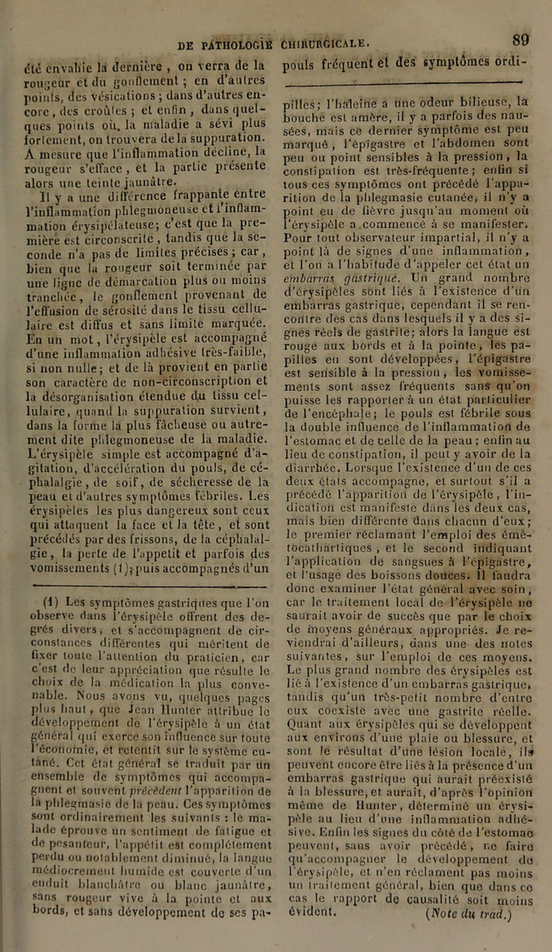 été envahie la dernière , on verra de la rougeur et du gonflement; en d’autres points, des Vésications ; dans d’autres en- core , des croûtes ; et enfin , dans quel- ques points où. la maladie a sévi plus fortement, ou trouvera delà suppuration. A mesure que l’inflammation décline, la rougeur s’efface , et la partie présente alors une teinte jaunâtre. Il y u une différence frappante entre l’inflammation phlcgmoneuse et i inflam- mation érysipélateuse; c’est que la pre- mière est circonscrilc, tandis que la se- conde n’a pas de limites précises ; car , bien que la rougeur soit terminée par une ligne de démarcation plus ou moins tranchée, le gonflement provenant de l’effusion de sérosité dans le tissu cellu- laire est diffus et sans limite marquée. En un mot, l’érysipèle est accompagné d’une inflammation âdhésive très-faible, si non nulle; et de là provient en partie son caractère de non-circonscription et la désorganisation étendue du tissu cel- lulaire, quand la suppuration survient, dans la forme la plus fâcheuse ou autre- ment dite phlegmoneuse de la maladie. L’érysipèle simple est accompagné d’a- gitation, d’accélération du pouls, de cé- phalalgie, de soif, de sécheresse de la peau et d’autres symptômes fébriles. Les érysipèles les plus dangereux sont ceux qui attaquent la face et la tête, et sont précédés par des frissons, de la céphalal- gie, la perte de l’appetit et parfois dos vomissements (lj;puis accompagnés d’un (1) Les symptômes gastriques que l’on observe dans l’érysipèle offrent des de- grés divers, et s’accompagnent de cir- constances différentes qui méritent de fixer toute l’attention du praticien, car c’est de leur appréciation que résulte le choix de la médication la plus conve- nable. Nous avons vu, quelques pages plus haut, que Jean Hunier attribue le développement de l’érysipèle à un état général qui exerce son influence sur toute l’économie, et retentit sur le système cu- tané. Cet état général se traduit par un ensemble de symptômes qui accompa- gnent et souvent précèdent l’apparition de la phlegmasic de la peau. Ces symptômes sont ordinairement les suivants : le ma- lade éprouve un sentiment de fatigue et de pesanteur, l’appétit est complètement perdu ou nolablemcnt diminué, la langue médiocrement humide est couverte d’un enduit blanchâtre ou blanc jaunâtre, sans rougeur vive à la pointe et aux bords, et salis développement do ses pn- CHIIIURGICALE. 89 pouls fréquent et des symptômes ordi- pilles; l’haleine a une odeur bilieuse, la bouche est amère, il y a parfois des nau- sées, mais ce dernier symptôme est peu marqué , l’épigastre et l'abdomen sont peu ou point sensibles à la pression, la constipation est très-fréquente ; enfin si tous ces symptômes ont précédé l’appa- rition de la plilegmasie cutanée, il n’y a point eu de fièvre jusqu’au moment où l’érysipèle a commencé à se manifester. Pour tout observateur impartial, il n’y a point là de signes d’une inflammation , et l’on a l’habitude d’appeler cet état un embarras gastrique. Un grand nombre d’érysipôles sont liés à l’existence d’un embarras gastrique, cependant il se ren- contre des cas dans lesquels il y a des si- gnes réels de gastrite; alors la langue est rouge aux bords et à la pointe, les pa- pilles en sont développées, l’épigastre est sensible à la pression, les vomisse- ments sont assez fréquents sans qu’on puisse les rapporter à un état particulier de l’encéphale ; le pouls est fébrile sous la double influence de l’inflammation de l’estomac et de celle de la peau ; enfin au lieu de constipation, il peut y avoir de la diarrhée. Lorsque l’existence d’un de ces deux étals accompagne, et surtout s’il a précédé l’apparition de l’érysipôle, l’in- dication est manifeste dans les deux cas, mais bien différente flans chacun d’eux; le premier réclamant l’emploi des émé- tocathartiques , et le second indiquant l’application de sangsues à l’épigastre, ei. l’usage des boissons douces. 11 faudra donc examiner l’état général avec soin, car le. traitement local de l’érysipèle no saurait avoir de succès que par le choix de moyens généraux appropriés. Je re- viendrai d’ailleurs, dans une des notes suivantes, sur l’emploi de ces moyens. Le plus grand nombre des érysipèles est lié à l’existence d’un embarras gastrique, tandis qu’un très-petit nombre d’entre eux coexiste avec une gastrite réelle. Quant aux érysipèles qui se développent aux environs d’une plaie ou blessure, et sont le résultat d’une lésion locale, il» peuvent encore être liés à la présence d’un embarras gastrique qui aurait préexisté à la blessure, et aurait, d’après l’opinion même de limiter, déterminé un érysi- pèle au lieu d’une inflammation adhé- sivc. Enfin les signes du côté de l’estomao peuvent, sans avoir précédé, r.o faire qu’accompagner le développement do l’érysipèle, et n’en réclament pas moins un traitement général, bien que dans ce cas le rapport do causalité soit moins évident. (JYorc du trad.)