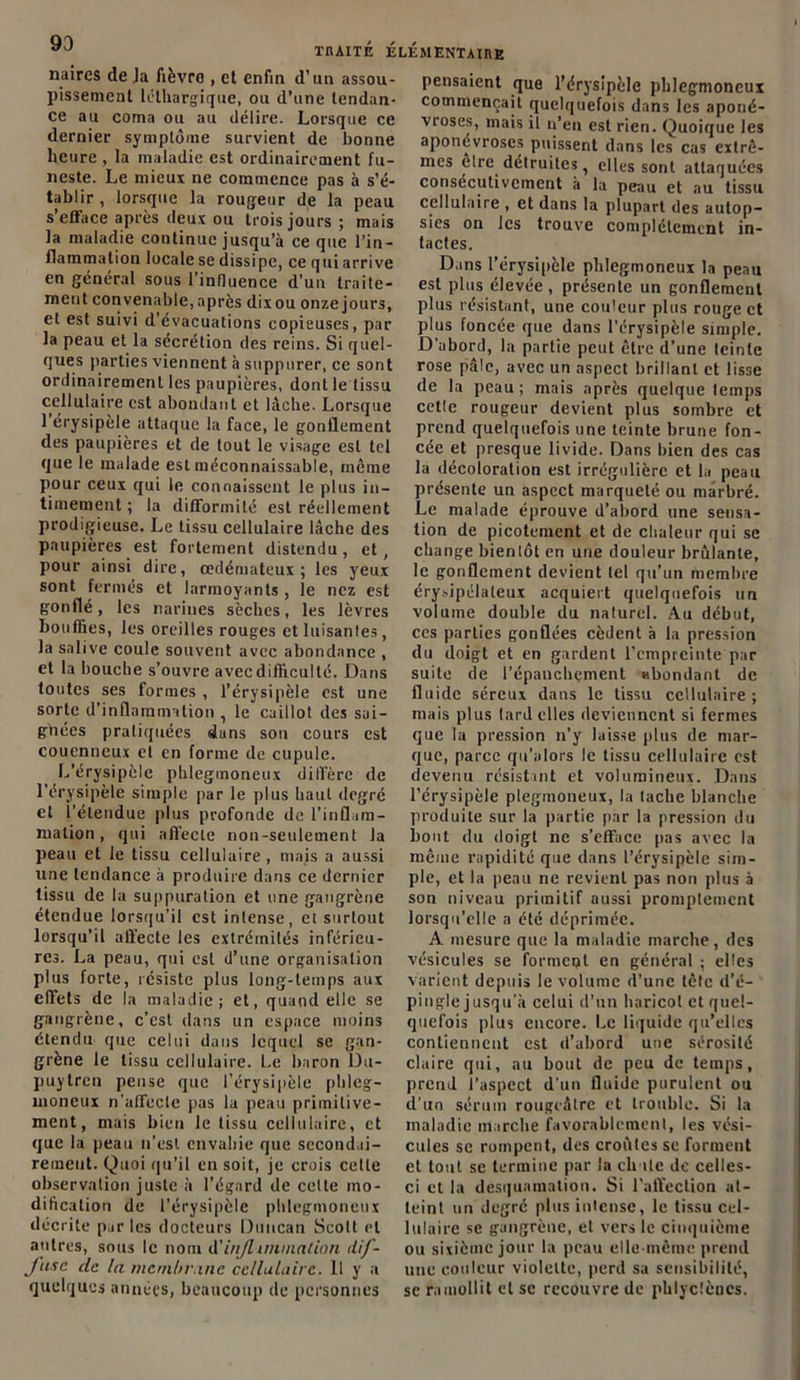 93 naires de Ja fièvre , et enfin d’un assou- pissement léthargique, ou d’une tendan- ce au coma ou au délire. Lorsque ce dernier symptôme survient de bonne heure , la maladie est ordinairement fu- neste. Le mieux ne commence pas à s’é- tablir , lorsque la rougeur de la peau s’efface après deux ou trois jours ; mais la maladie continue jusqu’à ce que l’in- flammation locale se dissipe, ce qui arrive en général sous l’influence d'un traite- ment convenable, après dixou onze jours, et est suivi d évacuations copieuses, par la peau et la sécrétion des reins. Si quel- ques parties viennent à suppurer, ce sont ordinairement les paupières, dont le tissu cellulaire est abondant et lâche. Lorsque 1 érysipèle attaque la face, le gonflement des paupières et de tout le visage est tel que le malade est méconnaissable, même pour ceux qui le connaissent le plus in- timement ; la difformité est réellement prodigieuse. Le tissu cellulaire lâche des paupières est fortement distendu, et, pour ainsi dire, œdémateux; les yeux sont fermés et larmoyants , le nez est gonflé, les narines sèches, les lèvres bouffies, les oreilles rouges et luisantes, la salive coule souvent avec abondance , et la bouche s’ouvre avec difficulté. Dans toutes ses formes , l’érysipèle est une sorte d’inflammation , le caillot des sai- gnées pratiquées dans son cours est coucnneux et en forme de cupule. L’érysipèle phlegmoneux diffère de l’érysipèle simple par le plus haut degré et l'étendue plus profonde de l’inflam- mation, qui affecte non-seulement la peau et le tissu cellulaire, mais a aussi une tendance à produire dans ce dernier tissu de la suppuration et une gangrène étendue lorsqu’il est intense, et surtout lorsqu’il affecte les extrémités inférieu- res. La peau, qui est d’une organisation plus forte, résiste plus long-temps aux effets de la maladie; et, quand elle se gangrène, c’est dans un espace moins étendu que celui dans lequel se gan- grène le tissu cellulaire. Le baron Du- puytren pense que l’érysipèle phleg- moneux n'affecte pas la peau primitive- ment, mais bien le tissu cellulaire, et que la peau n’est envahie que secondai- rement. Quoi qu’il en soit, je crois celle observation juste à l’égard de cette mo- dification de l’érysipèle phlegmoneux décrite par les docteurs Duncan Scott et antres, sous le nom d'inflammation dif- fuse de la membrane cellulaire. Il y a quelques années, beaucoup de personnes pensaient que l’érysipèle phlegmoneux commençait quelquefois dans les aponé- vioses, mais il n’en est rien. Quoique les aponévroses puissent dans les cas extrê- mes etre détruites, elles sont attaquées consécutivement à la peau et au tissu cellulaire , et dans la plupart des autop- sies on les trouve complètement in- tactes. Dans l’érysipèle phlegmoneux la peau est plus élevée, présente un gonflement plus résistant, une couleur plus rouge et plus foncée que dans l’érysipèle simple. D'abord, la partie peut être d’une teinte rose pâle, avec un aspect brillant et lisse de la peau; mais après quelque temps cette rougeur devient plus sombre et prend quelquefois une teinte brune fon- cée et presque livide. Dans bien des cas la décoloration est irrégulière et la peau présente un aspect marqueté ou marbré. Le malade éprouve d’abord une sensa- tion de picotement et de chaleur qui se change bientôt en une douleur brûlante, le gonflement devient tel qu’un membre érysipélateux acquiert quelquefois un volume double du naturel. Au début, ces parties gonflées cèdent à la pression du doigt et en gardent l’empreinte par suite de l'épanchement abondant de fluide séreux dans le tissu cellulaire ; mais plus tard elles deviennent si fermes que la pression n’y laisse plus de mar- que, parce qu’alors le tissu cellulaire est devenu résistant et volumineux. Dans l’érysipèle plegmoneux, la tache blanche produite sur la partie par la pression du bout du doigt ne s’efface pas avec la même rapidité que dans l’érysipèle sim- ple, et la peau ne revient pas non plus à son niveau primitif aussi promptement lorsqu’elle a été déprimée. A mesure que la maladie marche, des vésicules se forment en général ; elles varient depuis le volume d’une tête d’é- pingle jusqu'à celui d’un haricot et quel- quefois plus encore. Le liquide qu’elles contiennent est d’abord une sérosité claire qui, au bout de peu de temps, prend l’aspect d’un fluide purulent ou d'un sérum rougeâtre et trouble. Si la maladie marche favorablement, les vési- cules se rompent, des croûtes se forment et tout se termine par la chute de celles- ci et la desquamation. Si l’affection at- teint un degré plus intense, le tissu cel- lulaire se gangrène, et vers le cinquième ou sixième jour la peau elle-même prend une couleur violette, perd sa sensibilité, se ramollit et se recouvre de phlyc.'èncs.