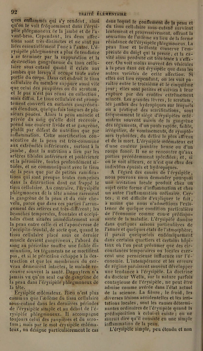 ques enflammés qui s’y rendent, ainsi qu’on le voit fréquemment dans l’érysi- pèle plilegmoneux (le la jambe et de l’a- vant-bras. Cependant, les deux affec- tions sont très-distinctes et ne sont pas liées essentiellement l’une à l’autre. L’é- rysipèle plilegmoneux a plus de tendance à se terminer par la suppuration et la destruction gangréneuse du tissu cellu- laire sous cutané quand il existe aux jambes que lorsqu’il occupe toute autre partie du corps. Dans cet endroit le tissu cellulaire du membre suppure aussi vite que celui des paupières ou du scrotum, et le pus n’est pas réuni en collection , mais diffus. Le tissu cellulaire est promp- tement converti en eschares gangréneu- ses étendues, quelquefois longues de plu- sieurs pouces. Alors la peau amincie et privée du sang qu’elle doit recevoir, prend une couleur livide et se gangrène, plutôt par défaut de nutrition que par inflammation. Cette mortification con- sécutive de la peau est très-commune aux extrémités inférieures, surtout à la jambe, dont la nutrition a lieu par les artères tibiales antérieure et postérieure et la péronière, toutes profondément si- tuées, et ne communiquant avec le tissu de la peau que par de petites ramifica- tions qui sont presque toutes comprises dans la destruction dont est frappé le tissu cellulaire. Au contraire, l’érysipèle plilegmoneux de la tête amène rarement la gangrène de la peau et du cuir che- velu, parce que dans ces parties l’arran- gement des artères est très-différent; les branches temporales, frontales et occipi- tales étant situées immédiatement sous la peau entre celle-ci et l’aponévrose de l’occipito-frontal, de sorte que, quand le tissu cellulaire placé sous ce dernier muscle devient gangréneux, l’abord du sang au péricràne souffre une faible di- minution, les téguments ne se mortifient pas, et si le péricràne échappe à la des- truction et que les membranes du cer- veau demeurent intactes, le malade re- couvre souvent la santé. Dupuylren n’a jamais vu qu’un seul cas de gangrène de la peau dans l’érysipèle plilegmoneux de la tête. Erysipèle œdémateux. Rien n’est plus commun que l’œdème du tissu cellulaire sous-cutané dans les dernières périodes de l’érysipèle simple et au début de l’é- rysipèle plilegmoneux. 11 accompagne toujours celui des paupières et du scro- tum; mais par le mol érysipèle œdéma- teux, on désigne particulièrement le cas dans lequel le gonflement de la peau et du tissu cellulaire sous-cutané survient lentement et progressivement, offrant la sensation de 1 œdème au lieu de la ferme résistance de l’érysipèle phlegmoneux. La peau lisse et brillante conserve l’em- preinte du doigt qui la pressé, et la ca- vité ainsi produite est très-lente à s’effa- cer. On voit moins souvent des vésicules à la peau dans cet érysipèle que dans les autres variétés de celte affection. Si elles ont lieu cependant, on les voit pa- raître entre le troisième et le cinquième jour; elles sont pelites et suivies à leur rupture par des croûtes extrêmement minces. Les grandes lèvres, le scrotum , les jambes des hydropiques sur lesquels on a pratiqué des scarifications, sont fréquemment le siège d’érysipcles œdé- mateux souvent suivis de la gangrène des téguments, d’un pouls rapide, faible, irrégulier, de vomissements, de symptô- mes typhoïdes, du délire le plus affreux et de la mort. L’érysipèle œdémateux est d'une couleur jaunâtre brune ou d’un rouge foncé. Il ne se rencontre qu’aux parties précédemment spécifiées; et, si on le voit ailleurs, ce n’est que chez des individus épuisés et hydropiques. A l’égard des causes de l’érysipèle, nous pouvons nous demander pourquoi une irritation locale produit chez un sujet celle forme d’inflammation et chez un autre l’inflammation ordinaire. Cer- tes, il est difficile d’expliquer le fait, à moins que nous n’admettions l’exis- tence de quL'Ique condition particulière de l’économie comme cause prédispo- sante de la maladie. L’érysipèle domine dans quelques saisons particulières de l’année et quelques étals de l’atmosphère; il paraît quelquefois endémiquement dans certains quartiers et certains hôpi- taux où l’on peut présumer que des cir- constances temporaires ou locales exer- cent une pernicieuse influence sur l’é- conomie. L'intempérance et les erreurs de régime paraissent souvent développer une tendance à l’érysipèle. La doctrine du docteur Wells, sur la nature parfois contagieuse de l’érysipèle, ne peut être admise comme avérée dans l’état actuel de la science. La fièvre, le froid, les diverses lésions accidentelles et les irri- tations locales , sont les causes détermi- nantes ordinaires de l’érysipèle quand h prédisposition à celui-ci existe ; on ne saurait dire qu’il consiste en une simple inflammation de la peau. L’érysipèle simple, peu étendu et non