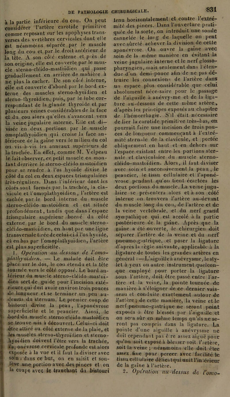 à la partie inférieure du cou. On peut considérer l’artère carotide primitive comme reposant sur les apophyses trans- verses des vertèbres cervicales dont elle est néanmoins séparée par le muscle long du cou et par le droit antérieur de la tète. A son côté externe et près de son origine, elle est couverte par le mus- cle sterno-cléido-mastoïdien qui passe graduellement en arriéré de manière a ne plus la cacher. De son côié interne, elle est couverte d’abord par le bord ex- terne des muscles sterno-hyoïdien et sterno-tbyroïdien, puis, par le lobe cor- respondant de la glande thyroïde et par plusieurs veines considérables de la face et du cou alors qu’elles s’avancent vers la veine jugulaire interne. Elle est di- visée en deux portions par le muscle omoplathyoïdien qui croise la face an- térieure de la gaine vers le milieu du col ou vis-à-vis les anneaux supérieurs de la trachée. En effet, comme M. Yelpeau i le fait observer, ce petit muscle en mon- tant derrière le sterno-cléido-mastoïdien pour se rendre à l’os hyoïde divise le côté du col en deux espaces triangulaires i très-réguliers. Dans l'inférieur dont les Il côtés sont formés par la trachée, la cla- i vicule et l’omuplatbyoïdien, l’artère est i cachée par le bord interne du muscle ! slerno-cléido mastoïdien et est située I profondément, tandis que dans l’espace i triangulaire supérieur borné du côté Î externe par le bord du muscle slerno- cléido-mastcïdien, en haut par une ligne transversale tirée de celui-ci à l’os hyoïde, et en bas par l’omoplathyoïdien, l’artère est plus superficielle. 1. Operation au-dessous de l’omo- & plalhyoidien. — Le malade doit être i placé sur le dos, le cou étendu et la tête tournée vers le côté opposé. Le bord an- i teneur du muscle sterno-cléido-mastoï- dien sert de guide pour l’incision exté- | rieurequi doit avoir environ trois pouces de. longueur et se terminer un peu au- i dessus du sternum. Le premier coup de bistouri divise la peau, l’aponévrose 1 superficielle et le peaucier. Ainsi, le I bord du muscle sterno cléido mastoïdien se trouve mis à découvert. Celui-ci doit 'i èlre attiré au côté externe de la plaie, et i les muscles sterno-tbyroïdien et sterno- hyoïdien doivent l’être vers la trachée, l’aponévrose cervicale profonde est alors 3 exposée à la vue et il faut la diviser avec soin : dans ce but, on en saisit et sou- lève une portion avec des pinces et on la coupe avec le tranchant du bistouri CHIRURGICALE. 831 tenu horizontalement et contre l’extré- mité des pinces. Dans l’ouverture prati- quée de la sorte, on introduit une soude cannelée le long de laquelle on peut avec sûreté achever la division de cette aponévrose. On ouvre la gaine avec soin de la même manière en évitant la veine jugulaire interne et le nerf glosso- pharyngien, mais seulement dans l’éten- due d’un demi-pouce afin de ne pas dé- truire les connexions de l’artère dans un espace plus considérable que celui absolument nécessaire pour le passage de l’aiguille à anévrysme et de la liga- ture au-dessous de cette même artère, d’après les principes exposés au chapitre de l’hémorrhagie. S’il était nécessaire de lier la carotide primitive très-bas, on pourrait faire une incision de trois pou- ces de longueur commençant à l’extré- mité sternale de la clavicule, et portée obliquement en haut et en dehors sur l’espace existant entre les portions ster- nale et claviculaire du muscle sterno- cléido-mastoïdien. Alors, il faut diviser avec soin et successivement la peau , le peaucier, le tissu cellulaire et l’aponé- vrose pendant qu’on tient écartées les deux portions du muscle. La veine jugu- laire se présentera alors et à son côté interne on trouvera l’artère au-devant du muscle long du cou, de l’artère et de la veine vertébrale, et du nerf grand sympathique qui est accolé à la partie postérieure de la gaine. Après que la gaine a été ouverte, le chirurgien doit séparer l’artère de la veine et du nerf pneumo-gastrique, et poser la ligature d’après la règle suivante, applicable à la ligature de toutes les grandes artères en général :—L’aiguilleà anévrysme, lesty- let à yeux ou autre instrument quelcon- que employé pour porter la ligature sous l’artère, doit être passé entre l’ar- tère et la veine, la pointe tournée de manière à s’éloigner de ce dernier vais- seau et conduite exactement autour de l’artère ; de cette manière, la veine et le nerf pneumo-gastrique ne seront point exposés à être blessés par l’aiguille et on sera sur en même temps qu’ils ne se- ront pas compris dans la ligature. La pointe d’une aiguille à anévrysme ne doit cependant pas être assez aiguë pour qu’on soit exposé à blesser soit l’artère soit la veine ; néanmoins elle doit être assez fine pour percer avec facilité le tissu cellulaire délicatqui unit l’intérieur de la gaine à l’artère. 2. Operation au-dessus de l’omo-