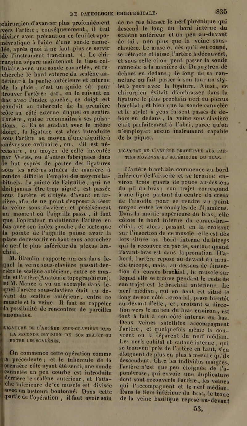 •chirurgien d’avancer plus profondément vers l’artère ; conséquemment, il faut idiviscr avec précaution ce feuillet apo- mévrolique à l’aide d’une sonde canne- lée, après quoi il ne faut plus se servir ide l’instrument tranchant. 4. Le chi- rurgien sépare maintenant le tissu cel- lulaire avec une sonde cannelée, et re- rcherche le bord externe du scalène an- térieur à la partie antérieure et interne Ide la plaie ; c’est un guide sûr pour trouver l’artère : car , en le suivant en bas avec l’index gauehe , ce doigt est conduit au tubercule de la première ■côte au côté externe duquel on sentira Tarière , qui se reconnaîtra à ses pulsa- tions. 5. En se guidant avec le même idoigt, la ligature est alors introduite sous l’artère au moyen d’une aiguille à mnévrysme ordinaire , ou , s’il est né- cessaire , au moyen de celle inventée par Weiss, ou d’autres fabriquées dans le but exprès de porter des ligatures tsous les artères situées de manière à rendre difficile l’emploi des moyens ha- bituels. La pointe de l’aiguille, qui ne idoit jamais être trop aiguë , est passée sous l’artère et dirigée d’avant en ar- rière, afin de ne point s’exposer à léser la veine sous-clavière; et précisément au moment où l’aiguille passe , il faut ■que l’opérateur maintienne l'artère en bas avee son index gauche , de sorte que la pointe de l'aiguille puisse avoir la place de ressortir en haut sans accrocher de nerf le plus inférieur du plexus bra- ichial. M. Blandin rapporte un cas dans le- quel la veine sous-clavière passait der- rière le scalène antérieur, entre ce mus- cle et l’artère(Anatomie topographique); et M. Manec a vu un exemple dans le- quel l’artère sous-clavière était au de- vant du scalène antérieur , entre ce muscle et la veine. 11 faut se rappeler la possibilité de rencontrer de pareilles anomalies. LIGATURE DE l’aRTÈRE SOUS-CLAVIERE DANS LA SECONDE DIVISION DE SON TRAJET OU ENTRE LESSCALÈNES. On commence cette opération comme q a précédente ; et le tubercule de la t* première côte ayant été senti, une sonde | cannelée un peu courbe est introduite 8 derrière le scalène antérieur, et l’atla- <i che inférieure de'ce muscle est divisée > avec un bistouri boutonné. Dans cette '* partie de l’opération , il faut avoir soin CHIRURGICALE. 835 de ne pas blesser le nerf phrénique qui descend le long du bord interne du scalène antérieur et un peu au-devant de lui , non plus que la veine sous- clavière. Le muscle, dès qu'il est coupé, se rétracte et laisse l’artère à découvert, et sous celle ci on peut passer la sonde cannelée à la manière de Dupuytren de dehors en dedans ; le long de sa can- nelure on fait passer à son tour un sty- let à yeux avec la ligature. Ainsi, ce chirurgien évitait d’embrasser dans la ligature le plus prochain nerf du plexus brachial ; et bien que la sonde cannelée et le stylet à yeux fussent passés de de- hors en dedans , la veine sous clavière était parfaitement à l’abri, parce qu’on n’employait aucun instrument capable de la piquer. LIGATURE DE L’ARTERE BKACII1ALE AUX PAR- TIES MOYENNE ET SUPÉRIEURE DU BRAS. L’artère brachiale commence au bord inférieur de l’aisselle et se termine en- viron trois quarts de pouce au-dessous du pli du bras ; son trajet correspond à une ligne partant du centre du creux de l’aisselle pour se rendre au point moyen entre les condyles de l’humérus. Dans la moitié supérieure du bras, elle côtoie le bord interne du coraco-bra— chiai , et alors, passant en la croisant sur l’insertion de ce muscle, elle est dès lors située au bord interne du biceps qui la recouvre en partie, surtout quand l’avant-bras est dans la pronation. D’a- bord. l’artère repose au devant du mus- cle triceps, mais, au-dessous de l’inser- tion du coraeo brachial, le muscle sur lequel elle se trouve pendant le reste de son trajet est le brachial antérieur. Le nerf médian , qui en haut est situé le long de son côté acromial, passe bientôt au-devant d’elle , et , croisant sa direc- tion vers le milieu du bras environ , est tout à fait à son côté interne en bas. Deux veines satellites accompagnent l’artère , et quelquefois même la cou- vrent ou la séparent du nerf médian. Les nerfs cubital et cutané interne , qui se trouvent près de l’artère en haut, s’eu éloignent de plus en plus à mesure qu'ils descendent. Chez les individus maigres, l’artère n’est que peu éloignée deU l’a- ponévrose , qui envoie une duplicature dont sont recouverts l’artère, les veines qui l’accompagnent et le nerf médian. Dans le tiers inférieur du bras, le tronc de la veine basilique repose au-devant 53,