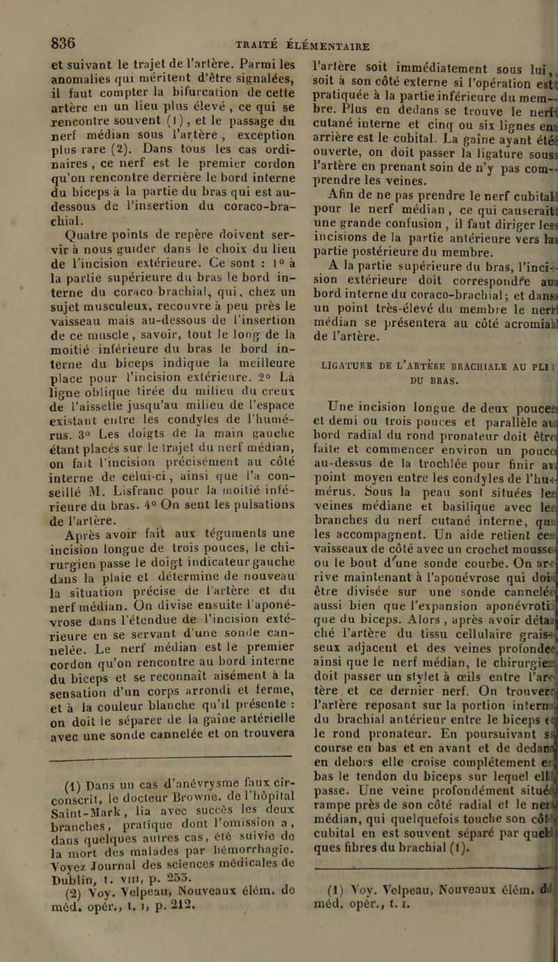 et suivant le trajet de l’artère. Parmi les anomalies qui méritent d’être signalées, il faut compter la bifurcation de cette artère eu un lieu plus élevé , ce qui se rencontre souvent (1), et le passage du nerf médian sous l’artère , exception plus rare (2). Dans tous les cas ordi- naires , ce nerf est le premier cordon qu’on rencontre derrière le bord interne du biceps à la partie du bras qui est au- dessous de l’insertion du coraco-bra- cliial. Quatre points de repère doivent ser- vir à nous guider dans le choix du lieu de l’incision extérieure. Ce sont : 1° à la partie supérieure du bras le bord in- terne du coraco brachial, qui, chez un sujet musculeux, recouvre à peu près le vaisseau mais au-dessous de l’insertion de ce muscle, savoir, tout le long de la moitié inférieure du bras le bord in- terne du biceps indique la meilleure place pour l’incision extérieure. 2° Là lirme oblique tirée du milieu du creux de l’aisselle jusqu’au milieu de l’espace existant entre les condyles de l’humé- rus. 3° Les doigts de la main gauche étant placés sur le trajet du nerf médian, on fait l’incision précisément au côté interne de celui-ci, ainsi que l’a con- seillé M. Lisfranc pour la moitié infé- rieure du bras. 4° On sent les pulsations de l’artère. Après avoir fait aux téguments une incision longue de trois pouces, le chi- rurgien passe le doigt indicateur gauche dans la plaie et détermine de nouveau la situation précise de l'artère et du nerf médian, ün divise ensuite l'aponé- vrose dans l’étendue de l’incision exté- rieure en se servant d’une sonde can- nelée. Le nerf médian est le premier cordon qu’on rencontre au bord interne du biceps et se reconnaît aisément à la sensation d’un corps arrondi et ferme, et à la couleur blanche qu’il présente : on doit le séparer de la gaîne artérielle avec une sonde cannelée et on trouvera (1) Dans un cas d’anévrysme faux cir- conscrit, le docteur Broxvne, de l’hôpital Saint-Mark, lia avec succès les deux branches, pratique dont l’omission a , dans quelques autres cas, été suivie de la mort des malades par hémorrhagie. Voyez Journal des sciences médicales de Dublin, t. vm, p. 255. (2) Voy. Velpeau, Nouveaux élém. do méd. opér., t. >, p. 212. l’artère soit immédiatement sous lui, soit à son côté externe si l’opération est! pratiquée à la partie inférieure du mem- bre. Plus en dedans se trouve le nerh cutané interne et cinq ou six lignes enu arrière est le cubital. La gaîne ayant été: ouverte, on doit passer la ligature sous< l’artère en prenant soin de n’y pas com- prendre les veines. Afin de ne pas prendre le nerf cubitall pour le nerf médian , ce qui causerait! une grande confusion , il faut diriger less incisions de la partie antérieure vers hn partie postérieure du membre. A la partie supérieure du bras, l'inci- sion extérieure doit correspondre aun bord interne du coraco-brachial ; et dans: un point très-élevé du membre le nerf! médian se présentera au côté acromiakl de l’artère. LIGATURE DE L’ARTERE BRACHIALE AU PLI I DU BRAS. Une incision longue de deux pouces- et demi ou trois pouces et parallèle au bord radial du rond pronateur doit êtrej faite et commencer environ un pouccJ au-dessus de la trochlée pour finir a* point moyen entre les condyles de l’huJ mérus. Sous la peau sont situées lee veines médiane et basilique avec lee branches du nerf cutané interne, qu les accompagnent. Un aide relient ce: vaisseaux de côté avec un crochet mousse ou le bout d’une sonde courbe. On ar-, rive maintenant à l’aponévrose qui doi'i être divisée sur une sonde cannelé< aussi bien que l’expansion aponévrotL que du biceps. Alors , après avoir déta: ché l’artère du tissu cellulaire grais- seux adjacent et des veines profonde?, ainsi que le nerf médian, le chirurgie- doit passer un stylet à œils entre l'ar- tère et ce dernier nerf. On trouvera l'artère reposant sur la portion intern j du brachial antérieur entre le biceps ttj le rond pronateur. En poursuivant ssj course en bas et en avant et de dedan^ en dehors elle croise complètement e , bas le tendon du biceps sur lequel elliJ passe. Une veine profondément située’! rampe près de son côté radial et le neiv médian, qui quelquefois touche son côt > cubital en est souvent séparé par queb ques fibres du brachial (l). (1) Voy. Velpeau, Nouveaux élém. d méd. opér., 1.1.