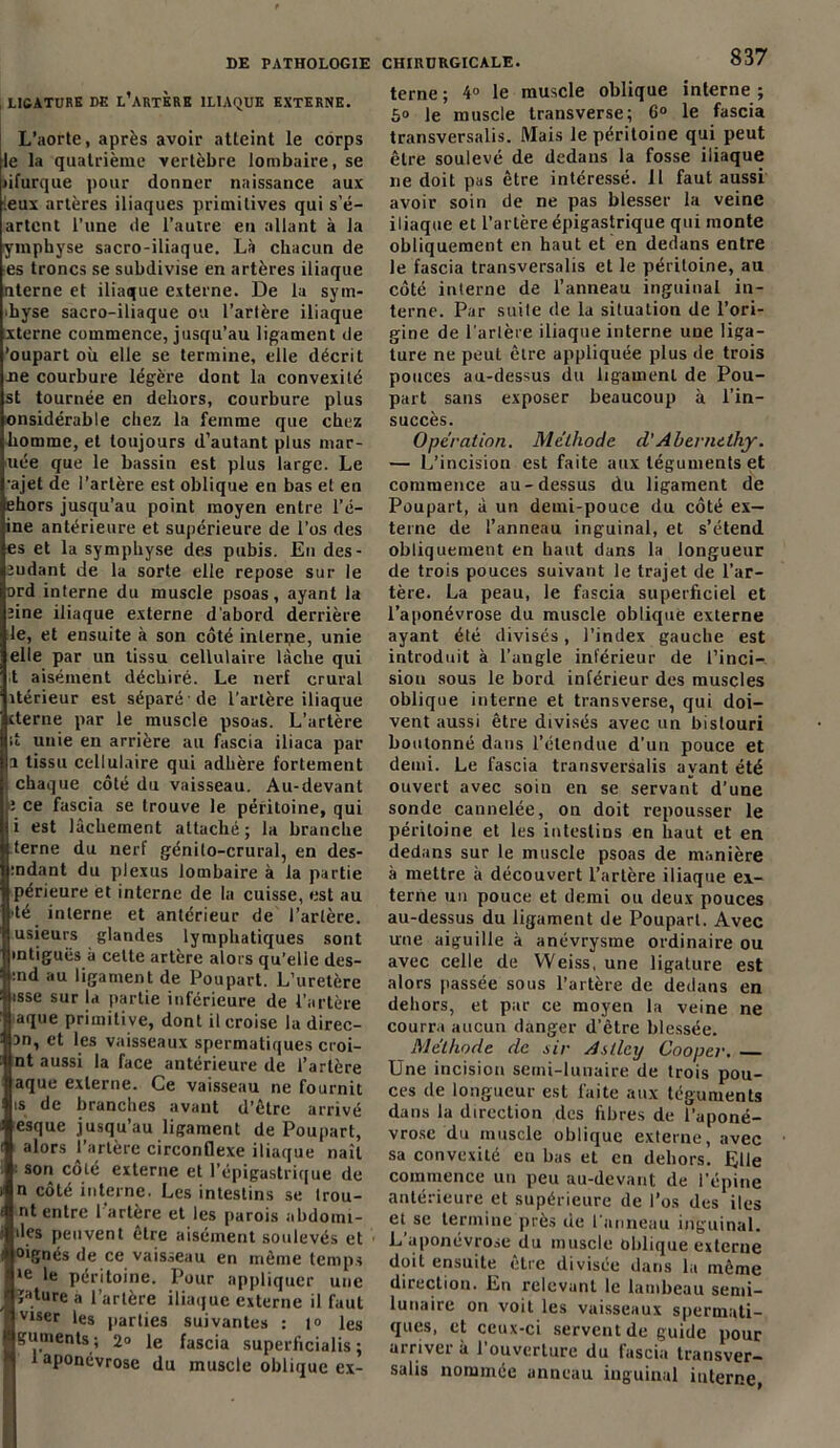 , LIGATURE DE L’ARTÈRE ILIAQUE EXTERNE. L’aorte, après avoir atteint le corps le la quatrième vertèbre lombaire, se lifurque pour donner naissance aux .eux artères iliaques primitives qui s’é- artcnt l’une de l’autre en allant à la ymphyse sacro-iliaque. Là chacun de es troncs se subdivise en artères iliaque nterne et iliaque externe. De la sym- physe sacro-iliaque ou l’artère iliaque xterne commence, jusqu’au ligament de ’oupart où elle se termine, elle décrit ne courbure légère dont la convexité st tournée en dehors, courbure plus onsidérable chez la femme que chez homme, et toujours d’autant plus mar- née que le bassin est plus large. Le •ajet de l’artère est oblique en bas el en ehors jusqu’au point moyen entre l’é— ine antérieure et supérieure de l’os des es et la symphyse des pubis. En des- eudant de la sorte elle repose sur le ord interne du muscle psoas, ayant la jine iliaque externe d'abord derrière le, et ensuite à son côté interne, unie elle par un tissu cellulaire lâche qui t aisément déchiré. Le nerf crural îtérieur est séparé de l’artère iliaque cterne par le muscle psoas. L’artère d unie en arrière au fascia iliaca par 1 tissu cellulaire qui adhère fortement chaque côté du vaisseau. Au-devant î ce fascia se trouve le péritoine, qui i est lâchement attaché; la branche terne du nerf génito-crural, en des- mdant du plexus lombaire à la partie périeure et interne de la cuisse, est au •té interne et antérieur de l’artère, usieurs glandes lymphatiques sont mtiguës à cette artère alors qu’elle des- :nd au ligament de Poupart. L’uretère tsse sur la partie inférieure de l’artère aque primitive, dont il croise la direc- an, et les vaisseaux spermatiques croi- nt aussi la face antérieure de l’artère aque externe. Ce vaisseau ne fournit « de branches avant d’être arrivé esque jusqu’au ligament de Poupart, alors l’artère circonflexe iliaque naît : son côté externe et l’épigastrique de n côté interne. Les intestins se Irou- nt entre l'artère et les parois abdoim- des peuvent être aisément soulevés et oignes de ce vaisseau en même temps le le péritoine. Pour appliquer une ï«ture a l’artère iliaque externe il faut viser les parties suivantes : 1° les guments; 2® le fascia superiicialis ; t aponévrose du muscle oblique ex- CHIRÜRGICALE. 837 terne ; 4® le muscle oblique interne ; 5® le muscle transverse; 6® le fascia transversalis. Mais le péritoine qui peut être soulevé de dedans la fosse iliaque ne doit pas être intéressé. 11 faut aussi avoir soin de ne pas blesser la veine iliaque et l’artère épigastrique qui monte obliquement en haut et en dedans entre le fascia transversalis et le péritoine, au côté interne de l’anneau inguinal in- terne. Par suite de la situation de l’ori- gine de l'artère iliaque interne uue liga- ture ne peut être appliquée plus de trois pouces au-dessus du ligament de Pou- part sans exposer beaucoup à l’in- succès. Opération. Méthode d'Abernethy. — L’incision est faite aux téguments et commence au-dessus du ligament de Poupart, à un demi-pouce du côté ex- terne de l’anneau inguinal, et s’étend obliquement en haut dans la longueur de trois pouces suivant le trajet de l’ar- tère. La peau, le fascia superficiel et l’aponévrose du muscle oblique externe ayant été divisés, l’index gauche est introduit à l’angle inférieur de l’inci- sion sous le bord inférieur des muscles oblique interne et transverse, qui doi- vent aussi être divisés avec un bistouri boulonné dans l’étendue d’un pouce et demi. Le fascia transversalis ayant été ouvert avec soin en se servant d’une sonde cannelée, on doit repousser le péritoine et les intestins en haut et en dedans sur le muscle psoas de manière à mettre à découvert l’artère iliaque ex- terne un pouce et demi ou deux pouces au-dessus du ligament de Poupart. Avec une aiguille à anévrysme ordinaire ou avec celle de Weiss, une ligature est alors passée sous l’artère de dedans en dehors, et par ce moyen la veine ne courra aucun danger d’être blessée. Méthode de sir Astley Cooper. Une incision semi-lunaire de trois pou- ces de longueur est laite aux téguments dans la direction des fibres de l’aponé- vrose du muscle oblique externe, avec sa convexité eu bas et en dehors. Elle commence un peu au-devant de l’épine antérieure et supérieure de l’os des iles et se termine près de l'anneau inguinal. L’aponévrose du muscle oblique externe doit ensuite être divisée dans la même direction. En relevant le lambeau semi- lunaire on voit les vaisseaux spermati- ques, et ceux-ci servent de guide pour arriver à l’ouverture du fascia transver- salis nommée anneau inguinal interne,