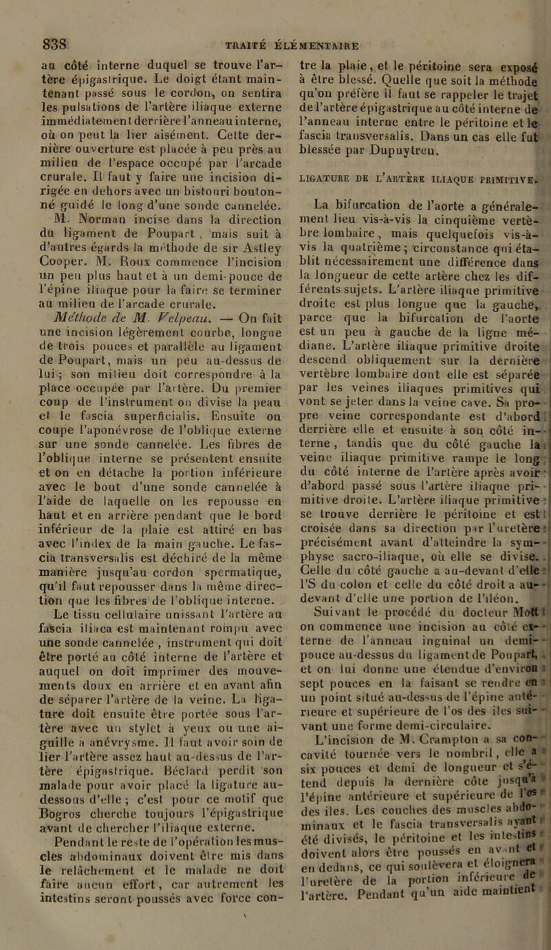 au côté interne duquel se trouve l’ar- tère épigastrique. Le doigt étant main- tenant passé sous le cordon, on sentira les pulsations de l'artère iliaque externe immédiatement derrière l’anneau in terne, où on peut la lier aisément. Cette der- nière ouverture est placée à peu près au milieu de l’espace occupé par l’arcade crurale. Il faut y faire une incision di- rigée en dehors avec un bistouri bouton- né guidé le long d’une sonde cannelée. M. Norman incise dans la direction du ligament de Poupart . mais suit à d’autres égards la méthode de sir Astley Cooper. M. Roux commence l’incision un peu plus haut et à un demi-pouce de l’épine iliaque pour la faire se terminer au milieu de l’arcade crurale. Méthode de M. Velpeau. — On fait une incision légèrement courbe, longue de trois pouces et parallèle au ligament de Poupart, mais un peu au-dessus de lui; son milieu doit correspondre à la place occupée par l’ai 1ère. Du premier coup de l’instrument on divise la peau et le fascia superfieialis. Ensuite on coupe l’aponévrose de l’oblique externe sur une sonde cannelée. Les fibres de l’oblique interne se présentent ensuite et on en détache la portion inférieure avec le bout d’une sonde cannelée à l’aide de laquelle on les repousse en haut et en arrière pendant que le bord inférieur de la plaie est attiré en bas avec l’index de la main gauche. Le fas- cia transversalis est déchiré de la même manière jusqu’au cordon spermatique, qu’il faut repousser dans la même direc- tion que les fibres de l’oblique interne. Le tissu cellulaire unissant l’artère au fascia iliaca est maintenant rompu avec une sonde cannelée , instrument qui doit être porté au côté interne de l’artère et auquel on doit imprimer des mouve- ments doux en arrière et en avant afin de séparer l’artère de la veine. La liga- ture doit ensuite être portée sous l'ar- tère avec un stylet à yeux ou une ai- guille a anévrysme. Il faut avoir soin de lier l’artère assez haut au-dessus de l’ar- tère épigastrique. Béclard perdit son malade pour avoir placé la ligature au- dessous d’elle ; c’est pour ce motif que Bogros cherche toujours l’épigastrique avant de chercher l’iliaque externe. Pendant le reste de l’opération les mus- cles abdominaux doivent êlre mis dans le relâchement et le malade ne doit faire aucun effort, car autrement les intestins seront poussés avec force con- tre la plaie, et le péritoine sera exposé à êlre blessé. Quelle que soit la méthode qu’on préfère il faut se rappeler le trajet de l’artère épigastrique au côté interne de l’anneau interne entre le péritoine et le fascia transversalis. Dans un cas elle fut blessée par Dupuytreu. LIGATURE DK L'ARTERE ILIAQUE PRIMITIVE. La bilurcation de l’aorte a générale- ment lieu vis-à-vis la cinquième vertè- bre lombaire, mais quelquefois vis-à- vis la quatrième ; circonstance qui éta- blit nécessairement une différence dans la longueur de cette artère chez les dif- férents sujets. L’artère iliaque primitive droite est plus longue que la gauche,, parce que la bifurcation de l’aorte est un peu à gauche de la ligne mé- diane. L’artère iliaque primitive droite descend obliquement sur la dernière vertèbre lombaire dont elle est séparée par les veines iliaques primitives qui vont se jeter dans la veine cave. Sa pro- pre veine correspondante est d’abord. derrière elle et ensuite à son côté in- terne , tandis que du côté gauche la i veine iliaque primitive rampe le long du côté interne de l’artère après avoir d’abord passé sous l’artère iliaque pri- mitive droite. L’artère iliaque primitive se trouve derrière le péritoine et est : croisée dans sa direction par l’uretère précisément avant d’atteindre la sym- physe sacro-iliaque, où elle se divise.. Celle du côté gauche a au-devant d’elle l’S du colon et celle du côté droit a au- • devant d’elle une portion de l'iléon. Suivant le procédé du docteur Mott on commence une incision au côté et- - terne de l’anneau inguinal un demi- pouce au-dessus du ligament de Poupart, et on lui donne une étendue d’environ sept pouces en la faisant se rendre en un point situé au-dessus de l’épine anté- rieure et supérieure de l'os des iles sui- vant une forme demi-circulaire. L’incision de M. Crampton a sa con- cavité tournée vers le nombril, elle a six pouces et demi de longueur et s e- tend depuis la dernière côte jusqu’à l’épine antérieure et supérieure de lus des iles. Les couches des muscles abdo- minaux et le fascia transversalis ayant » été divisés, le péritoine et les intestins doivent alors être poussés en avant e •' en dedans, ce qui soulèvera et éloignera l’uretère de la portion inférieure <ie l’artère. Pendant qu’un aide maintient
