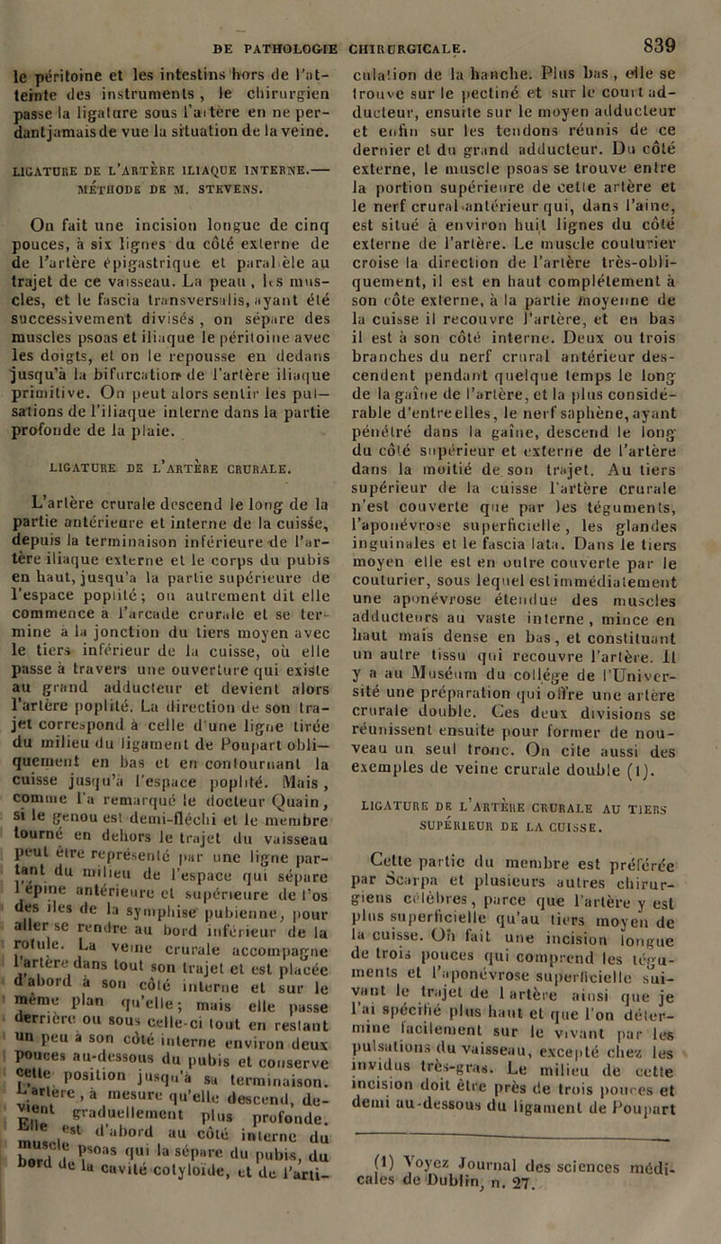 BE PATHOLOGIE CHIRURGICALE. le péritoine et les intestins hors de l’at- teinte des instruments , le chirurgien passe la ligature sous l’aitère en ne per- dant jamais de vue la situation de la veine. LIGATURE DE L'ARTERE ILIAQUE INTERNE. METHODE DE M. STEVENS. On fait une incision longue de cinq pouces, à six lignes du côté externe de de l’artère épigastrique et parallèle au trajet de ce vaisseau. La peau , Ls mus- cles, et le fascia transversalis, ayant été successivement divisés , on sépare des muscles psoas et iliaque le péritoine avec les doigts, et on le repousse en dedans jusqu’à la bifurcation de l’artère iliaque primitive. On peut alors sentir les pul- sations de l’iliaque interne dans la partie profonde de la plaie. LIGATURE DE l’arTERE CRURALE. L’artère crurale descend le long de la partie antérieure et interne de la cuisse, depuis la terminaison inférieure île l’ar- tère iliaque externe et le corps du pubis en haut, jusqu’à la partie supérieure de l'espace poplité; ou autrement dit elle commence a l’arcade crurale et se ter- mine a la jonction du tiers moyen avec le tiers inférieur de lu cuisse, où elle passe à travers une ouverture qui existe au grand adducteur et devient alors l’artère poplité. La direction de son tra- jet correspond à celle d une ligne tirée du milieu du ligament de Poupart obli- quement en bas et en contournant la cuisse jusqu’à l’espace poplité. Mais, comme l'a remarqué le docteur Quain, si le genou est deuii-fléchi et le membre tourné en dehors le trajet du vaisseau peut êire représenté par une ligne par- tant du milieu de l’espace qui sépare 1 epine antérieure cl supérieure de l’os des iles de la symphise pubienne, pour aller se rendre au bord inférieur de la rotule. La veine crurale accompagne 1 artere dans tout son trajet et est placée daboid à son côté interne et sur le même plan qu’elle; mais elle passe derrière ou sous celle-ci tout en restant un peu a son côté interne environ deux pouces au-dessous du pubis et conserve cette position jusqu à sa terminaison, ^artere , à mesure qu’elle descend, de- v.eut graduellement pins profonde. m ,est d abord au côté interne du hnr,|. . psoas qui la sépare du pubis, du bord de la cavité cotyloïde, et de l’arti- 839 culation de la hanche. Plus bas, elle se trouve sur le pectiné et sur le court ad- ducteur, ensuite sur le moyen adducteur et enfin sur les tendons réunis de ce dernier et du grand adducteur. Du côté externe, le muscle psoas se trouve entre la portion supérieure de cette artère et le nerf crural-antérieur qui, dans l’aine, est situé à environ huit lignes du côté externe de l’artère. Le muscle couturier croise la direction de l’artère très-obli- quement, il est en haut complètement à son côte externe, a la partie moyenne de la cuisse il recouvre J’arlère, et en bas il est à son côté interne. Deux ou trois branches du nerf crural antérieur des- cendent pendant quelque temps le long de la gaine de l’artère, et la plus considé- rable d’entre elles, le nerf saphène, ayant pénétré dans la gaine, descend le long du côté supérieur et externe de l’artère dans la moitié de son trajet. Au tiers supérieur de la cuisse l'artère crurale n’est couverte que par les téguments, l’aponévrose superficielle, les glandes inguinales et le fascia lata. Dans le tiers moyen elle est en outre couverte par le couturier, sous lequel estimmédiatement une aponévrose étendue des muscles adducteurs au vaste interne, mince en haut mais dense en bas, et constituant un autre tissu qui recouvre l’artère, il y a au Muséum du collège de l’Univer- sité une préparation qui offre une artère crurale double. Ces deux divisions se réunissent ensuite pour former de nou- veau un seul tronc. On cite aussi des exemples de veine crurale double (lj. LIGATURE DE L'ARTERE CRURALE AU TIERS SUPÉRIEUR DE LA CUISSE. Celle partie du membre est préférée par Scarpa et plusieurs autres chirur- giens célébrés, parce que l’artère y est plus superficielle qu’au tiers moyen de la cuisse. Oh fait une incision longue de trois pouces qui comprend les tégu- ments et l’aponévrose superficielle sui- V,lnl^ .trajel i artère ainsi que je 1 ai spécifié plus haut et que l’on déter- mine lacilement sur le vivant par les pulsations du vaisseau, excepté chez les invidus très-gras. Le milieu de cette incision doit être près de trois pouces et demi au-dessous du ligament de Poupart (1) 'Noyez Journal des sciences médi- cales de Dublin, n. 27.