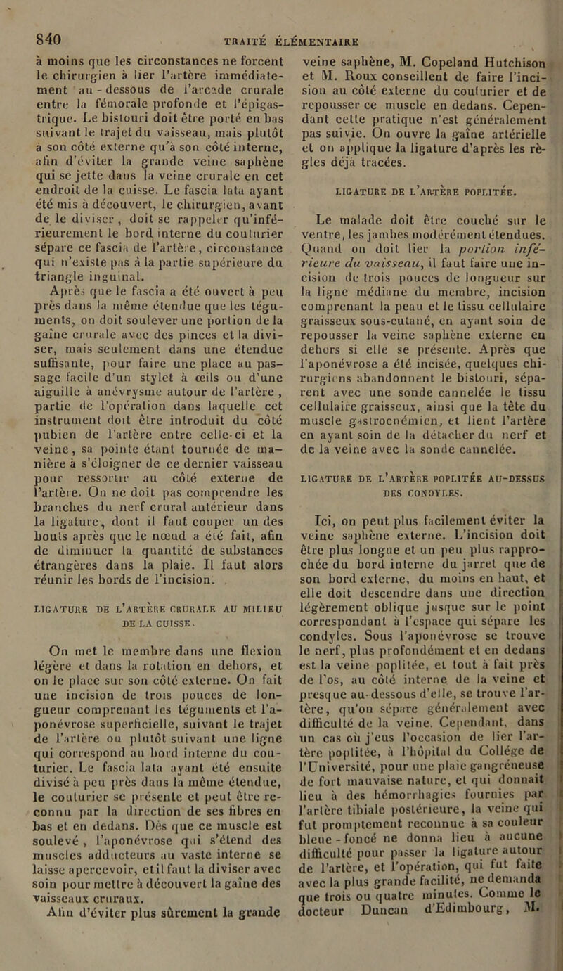 à moins que les circonstances ne forcent le chirurgien à lier l’artère immédiate- ment ' au - dessous de l’arcade crurale entre la fémorale profonde et l’épigas- trique. Le bistouri doit être porté en bas suivant le trajet du vaisseau, mais plutôt à son côté externe qu’à son côté interne, afin d’éviter la grande veine saphène qui se jette dans la veine crurale eu cet endroit de la cuisse. Le fascia lata ayant été mis à découvert, le chirurgien, avant de le diviser, doit se rappeler qu’infé- rieurement le bord interne du couturier sépare ce fascia de l’artère, circonstance qui n’existe pas à la partie supérieure du triangle inguinal. Après que le fascia a été ouvert à peu près dans la même étendue que les tégu- ments, on doit soulever une portion de la gaine crurale avec des pinces et la divi- ser, mais seulement dans une étendue suffisante, pour faire une place au pas- sage facile d'un stylet à œils ou d’une aiguille à anévrysme autour de l’artère , partie de l’opération dans laquelle cet instrument doit être introduit du côté pubien de l’artère entre celle-ci et la veine, sa pointe étant tournée de ma- nière à s’éloigner de ce dernier vaisseau pour ressortir au côté externe de l’artère. On ne doit pas comprendre les branches du nerf crural antérieur dans la ligature, dont il faut couper un des bouts après que le nœud a été fait, afin de diminuer la quantité de substances étrangères dans la plaie. Il faut alors réunir les bords de l’incision. LIGATURE DE L’ARTERE CRURALE AU MILIEU DE LA CUISSE. On met le membre dans une flexion légère et dans la rotation en dehors, et on le place sur son côté externe. On fait une incision de trois pouces de lon- gueur comprenant les téguments et l’a- ponévrose superficielle, suivant le trajet de l’artère ou plutôt suivant une ligne qui correspond au bord interne du cou- turier. Le fascia lata ayant été ensuite divisé à peu près dans la même étendue, le couturier se présente et peut être re- connu par la direction de ses fibres en bas et en dedans. Dès que ce muscle est soulevé , l’aponévrose qui s’étend des muscles adducteurs au vaste interne se laisse apercevoir, etil faut la diviser avec soin pour mettre à découvert la gaine des vaisseaux cruraux. Afin d’éviter plus sûrement la grande veine saphène, M. Copeland lîutchison et M. Roux conseillent de faire l'inci- sion au côté externe du couturier et de repousser ce muscle en dedans. Cepen- dant cette pratique n'est généralement pas suivie. On ouvre la gaine artérielle et on applique la ligature d’après les rè- gles déjà tracées. LIGATURE DE L’ARTERE POPLITEE. Le malade doit être couché sur le ventre, les jambes modérément étendues. Quand on doit lier la portion infé- rieure du vaisseau, il faut faire une in- cision de trois pouces de longueur sur la ligne médiane du membre, incision comprenant la peau et le tissu cellulaire graisseux sous-cutané, en ayant soin de repousser la veine saphène externe en dehors si elle se présente. Après que l’aponévrose a été incisée, quelques chi- rurgiens abandonnent le bistouri, sépa- rent avec une sonde cannelée le tissu cellulaire graisseux, ainsi que la tète du muscle gaslrocnémicn, et lient l’artère en ayant soin de la détacher du nerf et de la veine avec la sonde cannelée. LIGATURE DE L’ARTERE POPLITEE AU-DESSUS DES CONDYLES. Ici, on peut plus facilement éviter la veine saphène externe. L’incision doit être plus longue et un peu plus rappro- chée du bord interne du jarret que de son bord externe, du moins en haut, et elle doit descendre dans une direction légèrement oblique jusque sur le point correspondant à l’espace qui sépare les condyles. Sous l’aponévrose se trouve le nerf, plus profondément et en dedans est la veine poplitée, et tout à fait près de l’os, au côlé interne de la veine et presque au-dessous d’elle, se trouve l’ar- tère, qu’on sépare généralement avec difficulté de la veine. Cependant, dans un cas où j’eus l’occasion de lier l’ar- tère poplitée, à l’hôpital du Collège de l’Université, pour une plaie gangréneuse de fort mauvaise nature, et qui donnait lieu à des hémorrhagies fournies par l’artère tibiale postérieure, la veine qui fut promptement reconnue à sa couleur bleue-foncé ne donna lieu à aucune difficulté pour passer la ligature autour de l’artère, et l’opération, qui fut faite avec la plus grande facilité, ne demanda que trois ou quatre minutes. Comme le docteur Duncan d’Edimbourg, M.