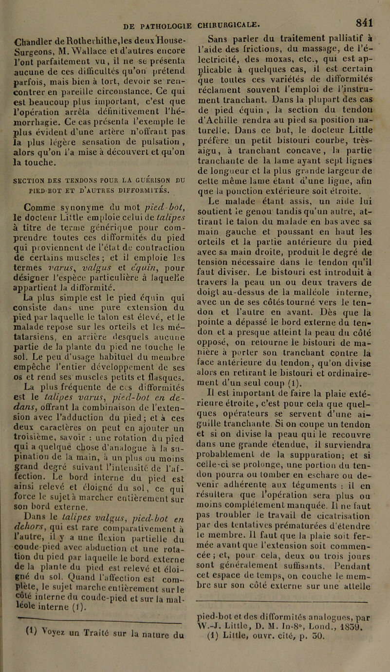 Chandler de Rotherhithe,les deux House- Surgeons, M. Wallace et d’autres encore l’ont parfaitement vu, il ne se présenta aucune de ces difficultés qu’on prétend parfois, mais bien à tort, devoir se ren- contrer en pareille circonstance. Ce qui est beaucoup plus important, c’est que l’opération arrêta définitivement l'hé- morrhagie. Ce cas présenta l’exemple le plus évident d’une artère n’offrant pas la plus légère sensation de pulsation , alors qu’on i’a mise à découvert et qu’on la touche. SECTION DES TENDONS POUR LA GUERISON DU PIED BOT ET D’AUTRES DIFFORMITES. Comme synonyme du mot pied bot, le docteur Little emploie celui de tulipes à titre de terme générique pour com- prendre toutes ces difformités du pied qui proviennent de l’état de contraction de certains muscles; et il emploie les termes varus, valgus et équin, pour désigner l’espèce particulière à laquelle appartient la difformité. La plus simple est le pied équin qui consiste dans une pure extension du pied par laquelle le talon est élevé, et le malade repose sur les orteils et les mé- tatarsiens, en arrière desquels aucune partie de la plante du pied ne touche le sol. Le peu d’usage habituel du membre empêche l’entier développement de ses os et rend ses muscles petits et flasques. La plus fréquente de ces difformités est le talipes varus, pied-bot an de- dans, offrant la combinaison de l’exten- sion avec l’adduction du pied; et à ces deux caractères on peut en ajouter un troisième, savoir : une rotation du pied qui a quelque chose d’analogue à la su- pination de la main, a un plus ou moins grand degré suivant l’intensité de l’af- fection. Le bord interne du pied est ainsi relevé et éloigné du sol, ce qui force le sujet h marcher entièrement sur son bord externe. Dans le talipes valgus, pied-bot en dehors, qui est rare comparativement à l’autre, il y a une flexion partielle du coude-pied avec abduction et une rota- tion du pied par laquelle le bord externe de la plante du pied est relevé et éloi- gné du sol. Quand l’affection est com- plète, le sujet marche entièrement sur le coté interne du coude-pied et sur la mal- léole interne (1 ). (!) Voyez un Traité sur la nature du CHIRURGICALE. 841 Sans parler du traitement palliatif à l’aide des frictions, du massage, de l’é- lectricité, des moxas, etc., qui est ap- plicable à quelques cas, il est certain que toutes ces variétés de difformités réclament souvent l’emploi de l’instru- ment tranchant. Dans la plupart des cas de pied équin , la section du tendon d’Achille rendra au pied sa position na- turelle. Dans ce but, le docteur Little préfère un petit bistouri courbe, très- aigu, à tranchant concave, la partie tranchante de la lame ayant sept lignes de longueur et la plus grande largeur de cette même lame étant d’une ligne, afin que la ponction extérieure soit étroite. Le malade étant assis, un aide lui soutient le genou tandis qu’un autre, at- tirant le talon du malade en bas avec sa main gauche et poussant en haut les orteils et la partie antérieure du pied avec sa main droite, produit le degré de tension nécessaire dans le tendon qu’il faut diviser. Le bistouri est introduit à travers la peau un ou deux travers de doigt au-dessus de la malléole interne, avec un de ses côtés tourné vers le ten- don et l’autre en avant. Dès que la pointe a dépassé le bord externe du ten- don et a presque atteint la peau du côté opposé, on retourne le bistouri de ma- nière à porter son tranchant contre la face antérieure du tendon, qu’on divise alors en retirant le bistouri et ordinaire- ment d’un seul coup (1). Il est important de faire la plaie exté- rieure étroite, c’est pour cela que quel- ques opérateurs se servent d’une ai- guille tranchante Si on coupe un tendon et si on divise la peau qui le recouvre dans une grande étendue, il surviendra probablement de la suppuration; et si celle-ci se prolonge, une portion du ten- don pourra ou tomber en eschare ou de- venir adhérentq aux téguments : il en résultera que l’opération sera plus ou moins complètement manquée. Il ne faut pas troubler le travail de cicatrisation par des tentatives prématurées d étendre le membre. 11 faut que la plaie soit fer- mée avant que l’extension soit commen- cée; et, pour cela, deux ou trois jours sont généralement suffisants. Pendant cet espace de temps, on couche le mem- bre sur son côté externe sur une attelle pied-bot et. des difformités analogues, par W.-J. Little, D. M. In-8°, Lond., 1859.