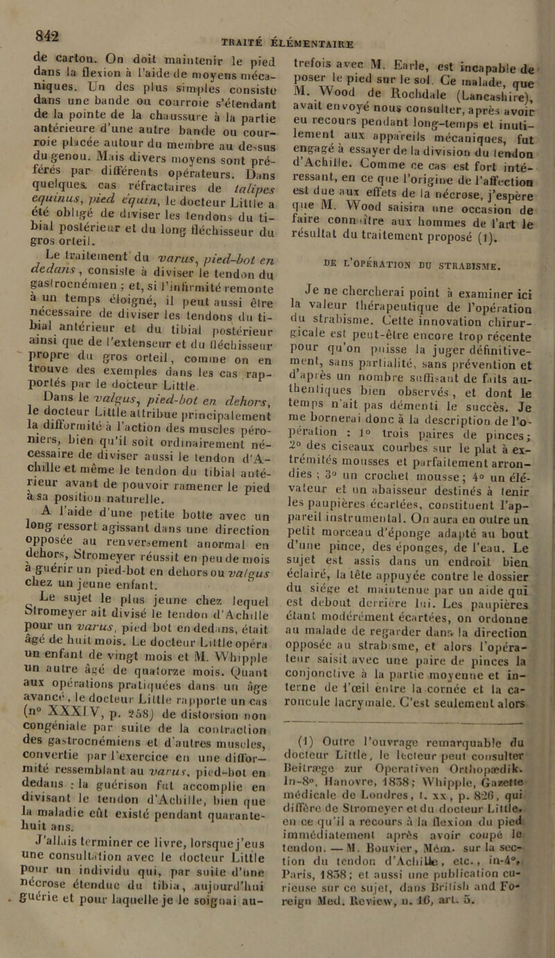 TRAITÉ ÉLÉMENTAIRE de carton. On doit maintenir le pied dans la flexion à l’aide de moyens méca- niques. Ln des plus simples consiste dans une bande ou courroie s’étendant de la pointe de la chaussure à la partie antérieure d une autre bande ou cour- roie placée autour du membre au dessus du genou. Mais divers moyens sont pré- férés par différents opérateurs. Dans quelques, cas réfractaires de lalipes equinus, pied équin, le docteur Little a été obligé de diviser les tendons du ti- bial postérieur et du long fléchisseur du gros orteil. Le traitement du varus, pied-bot en dedans ^consiste à diviser le tendon du gaslrocnérmen ; et, si l’infirmité remonte a un temps éloigné, il peut aussi être necessaire de diviser les tendons du ti- bial antérieur et du tibial postérieur ainsi que de l'extenseur et du fléchisseur propre du gros orteil, comme on en trouve des exemples dans les cas rap- portés par le docteur Little. Dans le valgus, pied-bot en dehors, i j°n.leur. L'Lle attribue principalement la difformité à 1 action des muscles péro- niers, bien qu'il soit ordinairement né- cessaire de diviser aussi le tendon d’A- chille et même le tendon du tibial anté- rieur avant de pouvoir ramener le pied a sa position naturelle. A 1 aide d une petite botle avec un long ressort agissant dans une direction opposée au renversement anormal en dehors, Stromeyer réussit en peu de mois a guérir un pied-bot en dehors ou va/qus chez un jeune enfant. Le sujet le plus jeune chez lequel blromeyer ait divisé le tendon d'Achille pour un varus, pied bot en dedans, était âgé de huit mois. Le docteur Little opéra un enfant de vingt mois et M. Whipple un autre âgé de quatorze mois. Quant aux opérations pratiquées dans un âge avance , le docteur Liltie rapporte un cas (n° XXXI V, p. 258J de dislo rsion non congéniale par suite de la contraction des gastrocnémiens et d'autres muscles, convertie par l’exercice en une diffor- mité ressemblant au varus. pied-bot en dedans ; la guérison fut accomplie en divisant le tendon d’Achille, bien que la maladie eût existé pendant quarante- huit ans. J’all.iis terminer ce livre, lorsquej’eus une consultation avec le docteur Little pour un individu qui, par suite d’une nécrose étendue du tibia, aujourd’hui guérie et pour laquelle je le soignai au- trefois avec M. En rie, est incapable de poseraie pied sur le sol. Ce malade, que M. Wood de Rochdale (Lancashire), avait en voyé nous consulter, après avoir eu recours pendant long-temps et inuti- lement aux appareils mécaniques, fut engagé à essayer de la division du tendon d’Achille. Comme ce cas est fort inté- ressant, en ce que l’origine de l’affection est due aux effets de la nécrose, j’espère que M. Wood saisira une occasion de faire conn titre aux hommes de l’art le résultat du traitement proposé (l). de l’opération du strabisme. Je ne chercherai point à examiner ici la valeur thérapeutique de l’opération du strabisme. Cette innovation chirur- gicale est peut-être encore trop récente pour qu’on puisse la juger définitive- ment, sans parliaiité, sans prévention et d’après un nombre suffisant de faits au- thentiques bien observés, et dont le temps n ait pas démenti le succès. Je nie bornerai donc à lu description de l’o- pération : lo trois paires de pinces; 2» des ciseaux courbes sur le plat à ex- trémités mousses et parfaitement arron- dies ; 3° un crochet mousse; 4° un élé- valeur et un abaisseur destinés à tenir les paupières écartées, constituent l’ap- pareil instrumental. On aura en outre un petit morceau d’éponge adapté au bout d’une pince, des éponges, de l’eau. Le sujet est assis dans un endroit bien éclairé, la tête appuyée contre le dossier du siège et maintenue par un aide qui est debout derrière lui. Les paupières étant modérément écartées, on ordonne au malade de regarder danr. la direction opposée au strabisme, et alors l opéra- leur saisit avec une paire de pinces la conjonctive à la partie moyenne et in- terne de i’œil entre la cornée et la ca- roncule lacrymale. C’est seulement alors (I) Outre l’ouvrage remarquable du docteur Liltie, le lecteur peut consulter Beitræge zur Operoliven Orthopædik. ln-8°, Hanovre, 1838; Whipple, Gazette médicale de Londres, t. xx, p. 82fi, qui diffère de Siromeyer et du docteur Liltie, en ce qu’il a recours à la flexion du pied immédiatement après avoir coupé lo tendon. — M. Bouvier, IMém. sur la sec- tion du tendon d’Acbille, etc., in-4V Paris, 1838; et aussi une publication cu- rieuse sur ce sujet, dans Brilisli and Fo- reign Med. lleview, n. IG, arl. 5.