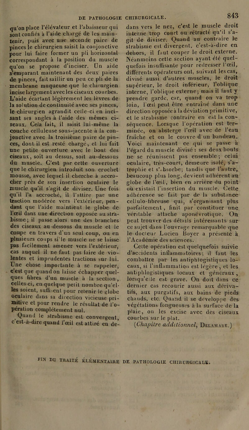 qu’on place l’élévateur et l’abaisseur qui sont confiés à l’aide chargé de les main- tenir, puis avec une seconde paire de pinces le chirurgien saisit la conjonctive pour lui faire former un pli horizontal correspondant à la position du muscle qu’on se propose d’inciser. Dn aide s’emparant maintenant des deux paires de pinces, fait saillir un peu ce pli de la membrane muqueuse que le chirurgien incise largemen t avec les ciseaux cou rbes. L’aide écartant légèrement les lèvres de la solution de continuité avec ses pinces, le chirurgien agrandit celle-ci en inci- sant ses angles à l’aide des mêmes ci- seaux. Cela fait, il saisit lui-même la couche celluleuse sous-jacente à la con- jonctive avec la troisième paire de pin- ces, dont il est resté chargé, et lui fait une petite ouverture avec le bout des ciseaux, soit au dessus, soit au-dessous du muscle. C’est par cette ouverture que le chirurgien introduit son crochet mousse, avec lequel il cherche à accro- cher près de son insertion oculaire le muscle qu’il s’agit de diviser. Une fois qu’il l’a accroché, il l’attire par une traction modérée vers l’extérieur, pen- dant que l’aide maintient le globe de l’œil dans une direction opposée au stra- bisme; il passe alors une des branches des ciseaux au-dessous du muscle et le Coupe en travers d’un seul coup, ou en plusieurs coups si'le muscle ne se laisse pas facilement amener vers l’extérieur, cas auquel il ne faut pas faire de vio- lentes et imprudentes tractions sur lui. Une chose importante à se rappeler, c’est que quand on laisse échapper quel- ques fibres d’un muscle à la section , celles-ci, en quelque petit nombre qu’el- les soient, suffiœnt pour retenir le globe oculaire dans sa direction vicieuse pri- mitive et pour rendre le résultat de l’o- pération complètement nul. Quand le strabisme est convergent, c est-à-dire quand l’œil est attiré en de- CHIRURG1CALE. 843 dans vers le nez, c’est le muscle droit interne trop court ou rétracté qu’il s a- git de diviser. Quand au contraire le strabisme est divergent, c’est-à-dire en dehors, il faut couper le droit externe. Néanmoins cette section ayant été quel- quefois insuffisante pour redresser l’œil, différents opérateurs ont, suivant les cas, divisé aussi d’autres muscles, le droit supérieur, le droit inférieur, l’oblique interne, l’oblique externe; mais il taut y prendre garde, car, quand on va trop loin, l’œil peut être entraîné dans une direction opposéeà la déviation primitive, et le strabisme contraire en est la con- séquence. Lorsque l’opération est ter- minée, on absterge l’œil avec de l’eau fraîche et on le couvre d'un bandeau. Voici maintenant ce qui se passe à l’égard du muscle divisé : ses deux bouts ne se réunissent pas ensemble; celui oculaire, très-court, demeure isolé, s’a- trophie et s’absorbe; tandis que l’autre, beaucoup plus long,devient adhérent au globe de l’œil, bien en arrière du point où existait l’insertion du muscle. Cette adhérence se fait par de la substance cellulo-hbreuse qui, s’organisant plus parfaitement, finit par constituer une véritable attache aponévrotique. On peut trouver des détails intéressants sur ce sujet dans l'ouvrage remarquable que le docteur Lucien Boyer a présenté à l’Académie des sciences. Celte opération est quelquefois suivie d’accidents inflammatoires; il faut les combattre par les antiphlogistiques lo- caux, si l’inflammation est légère, et les antiphlogistiques locaux et généraux, lorsqu’elle est grave. On doit dans ce dernier cas recourir aussi aux dériva- tifs, aux purgatifs, aux bains de pieds chauds, etc. Quand il se développe des végétations fongueuses à la surface de la plaie, on les excise avec des ciseaux courbes sur le plat. (Chapitre additionnel, Delamare.) FIN DU TRAITÉ ÉLÉMENTAIRE DE PATHOLOGIE CHIRURGICALE.