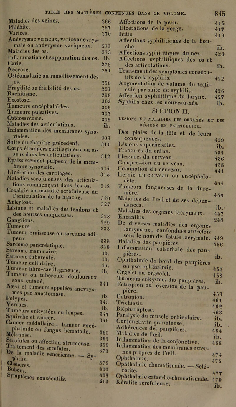 TABLE DES MATIERES CONTENUES DANS CE VOLUME 2C6 267 270 Maladies des veines. Phlébite. Varices. Anévrysme veineux, varice anévrys- male ou anévrysme variqueux. Maladies des os. Inflammation et suppuration des os. Carie. Nécrose. Ostéomalaxie ou ramollissement des os. Fragilité ou friabilité des os. Rachitisme. Exostose. Tumeurs encéphaloïdes. Tumeurs pulsatives. Ostéosarcome. Maladies des articulations. Inflammation des membranes syno- viales. Suite du chapitre précédent. Corps étrangers cartilagineux ou os- seux dans les articulations. Epaississement pulpeux de la mem- brane synoviale. Ulcération des cartilages. Maladies scrofuleuses des articula- tions commençant dans les os. Coxalgie ou maladie scrofuleuse de l’articulation de la hanche. Ankylosé. Lésions et maladies des tendons et des bourses muqueuses. Ganglions. Tumeurs. Tumeur graisseuse ou sarcome adi- peux. Sarcome pancréatiquè. Sarcome mammaire. Sarcome tuberculé. Tumeur cellulaire. 1 umeur libro-cartilagineuse. lumeur ou tubercule douloureux sous-cutané. Næv! et tumeurs appelées anévrys- mes par anustomose. Polypes. Verrues. Tumeurs enkystées ou loupes. Squirrhe et cancer. Cancer méduUaire , tumeur encé- phaloide ou fongus hématode. fltélanose. Scrofules ou affection strumeuse. traitement des scrofules De la maladie vénérienne. — Sy- philis. V Chancres. Bubons. Symptômes consécutifs. 273 275 ib. 278 281 296 297 298 303 306 307 308 ib. 309 311 312 314 315 318 320 327 328 329 333 338 340 ib. ib. ib. ib. 341 ib. 345 ib. 347 349 360 362 365 373 375 400 408 413 845 Affections de la peau. 4J5 Ulcérations de la gorge. 417 Iritis. 4ip Affections syphilitiques de la bou- che. ib. Affections syphilitiques du nez. 420 Affections syphilitiques des os et des articulations. ib. Traitement des symptômes consécu- tifs de la syphilis. 422 Augmentation de volume du testi- cule par suite de syphilis. 426 Affection syphilitique du larynx. 427 Syphilis chez les nouveau-nés. ib. SECTION II. LESIONS ET MÀLADIHS DES ORGANES ET DES REGIONS EN PARTICULIER. Des plaies de la tête et de leurs conséquences. Lésions superficielles. Fractures du crâne. Blessures du cerveau. Compression du cerveau. Commotion du cerveau. Hernie du cerveau ou encéphalo- cèle. Tumeurs fongueuses de la dure- mère. Maladies de l’œil et de ses dépen- dances. Maladies des organes lacrymaux. Encanthis. De diverses maladies des organes lacrymaux, confondues autrefois Ms,ou.s. nom de fistule lacrymale. 449 Maladies des paupières. 45g Inflammation catarrhale des pau- pières. 1 Ophthalmie du bord des paupières ou psorophthalmie. Orgelet ou orgeolet. rumeurs enkystées des paupières. Lctropion ou éversion de la pau- pière. 1 Entropion. Tricliiasis. Blépharoptose. Paralysie du muscle orbiculaire. Conjonctivite granuleuse. Adhérences des paupières. Maladies de l’œil. Inflammation de la conjonctive. Inflammation des membranes exter- nes propres de l'œil. Ophthalmie. Ophthalmie rhumatismale. —Sclé- rolite. Ophthalmie catarrho-rhumatismale. Keralile scrofuleuse. 429 ib. 431 436 43S 441 444 446 ib. 447 248 ib. 457 458 ib. 459 461 462 463 ib. ib. 464 ib. 466 474 475 477 479 ib.