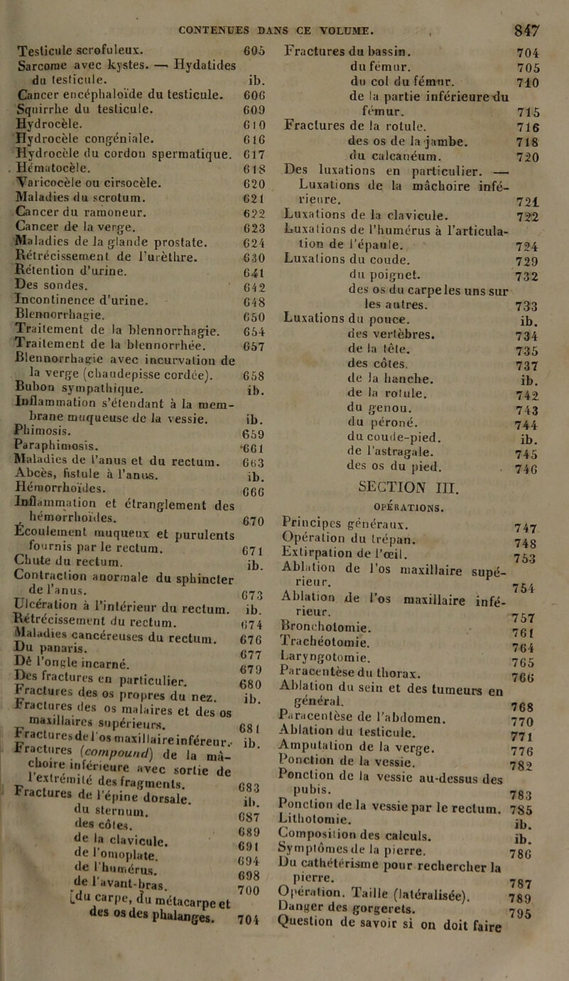 CONTENUES DANS CE VOLUME. Testicule scrofuleux. Sarcome avec kystes. —• Hydatides du testicule. Cancer encéphaloïde du testicule. Squirrhe du testicule. Hydrocèle. Hydrocèle congéniale. Hydrocèle du cordon spermatique. Hématocèle. Varicocèle ou cirsocèle. Maladies du scrotum. Cancer du ramoneur. Cancer de la verge. Maladies de la glande prostate. Rétrécissement de l’urèthre. Rétention d’urine. Des sondes. Incontinence d’urine. Blennorrhagie. Traitement de la blennorrhagie. Iraitement de la blennorrhée. Blennorrhagie avec incurvation de la verge (chaudepisse cordée). Bubon sympathique. Inflammation s’étendant à la mem- brane muqueuse de la vessie. Phimosis. Paraphimosis. Maladies de l’anus et du rectum. Abcès, fistule à l’anus. Hémorrhoïdes. Inflammation et étranglement des hémorrhoïdes. Écoulement muqueux et purulents fournis par le rectum. Chute du rectum. Contraction anormale du sphinc de l’anus. Ulcération à l’intérieur du rectu Rétrécissement du rectum. Maladies cancéreuses du rectum Du panaris. Dé l’ongle incarné. Des fractures en particulier, raclures des os propres du nez A raclures des os malaires et des maxillaires supérieurs. r raclures de J os maxillaire infère b factures (compound) de la n choire inférieure avec sortie 1 extrémité des fragments. Fractures de l’épine dorsale, du sternum, des côtes, de la clavicule, de l’omoplate, de l'humérus, de 1 avant-bras. i.du carpe, du métacarpe des os des phalanges. 605 ib. 60G 609 610 616 617 61S 620 621 622 623 624 630 641 642 648 650 654 657 658 ib. ib. 659 •661 6<i3 ib. 066 670 671 ib. 673 ib. 674 676 677 679 680 ib. 681 ib. 683 ib. 087 689 691 694 698 700 704 847 Fractures du bassin. 704 du fémur. 705 du col du fémur. 710 de la partie inférieure du fémur. 715 Fractures de la rotule. 716 des os de la jambe. 718 du calcanéum. 720 Des luxations en particulier. — Luxations de la mâchoire infé- rieure. 72£ Luxations de la clavicule. 722 Luxations de l’humérus à l’articula- tion de l’épaule. 724 Luxations du coude. 729 du poignet. 732 des os du carpe les uns sur les autres. 733 Luxations du pouce. ib. des vertèbres. 734 de la tête. 735 des côtes. 737 de la hanche. ib. de la rotule. 742 du genou. 743 du péroné. 744 du coude-pied. ib. de l’astragale. 745 des os du pied. . 746 SECTION III. OPERATIONS. Principes généraux. Opération du trépan. Extirpation de l’œil. Ablation de 1 os maxillaire supé- rieur. r Ablation de l’os maxillaire infé- rieur. Bronchotomie. Trachéotomie. Laryngotomie. Paracentèse du thorax. Ablation du sein et des tumeurs en général. Paracentèse de l’abdomen. Ablation du testicule. Amputation de la verge. Ponction de la vessie.0 I onction de la vessie au-dessus des pubis. Ponction de la vessie par le rectum. Lithotomie. Composition des calculs. Symptômes de la pierre. Du cathétérisme pour rechercher la pierre. Opération. Taille (latéralisée). Danger des gorgerets. Question de savoir si on doit faire 747 748 753 754 757 761 764 765 766 768 770 771 776 782 783 785 ib. ib. 786 787 789 795